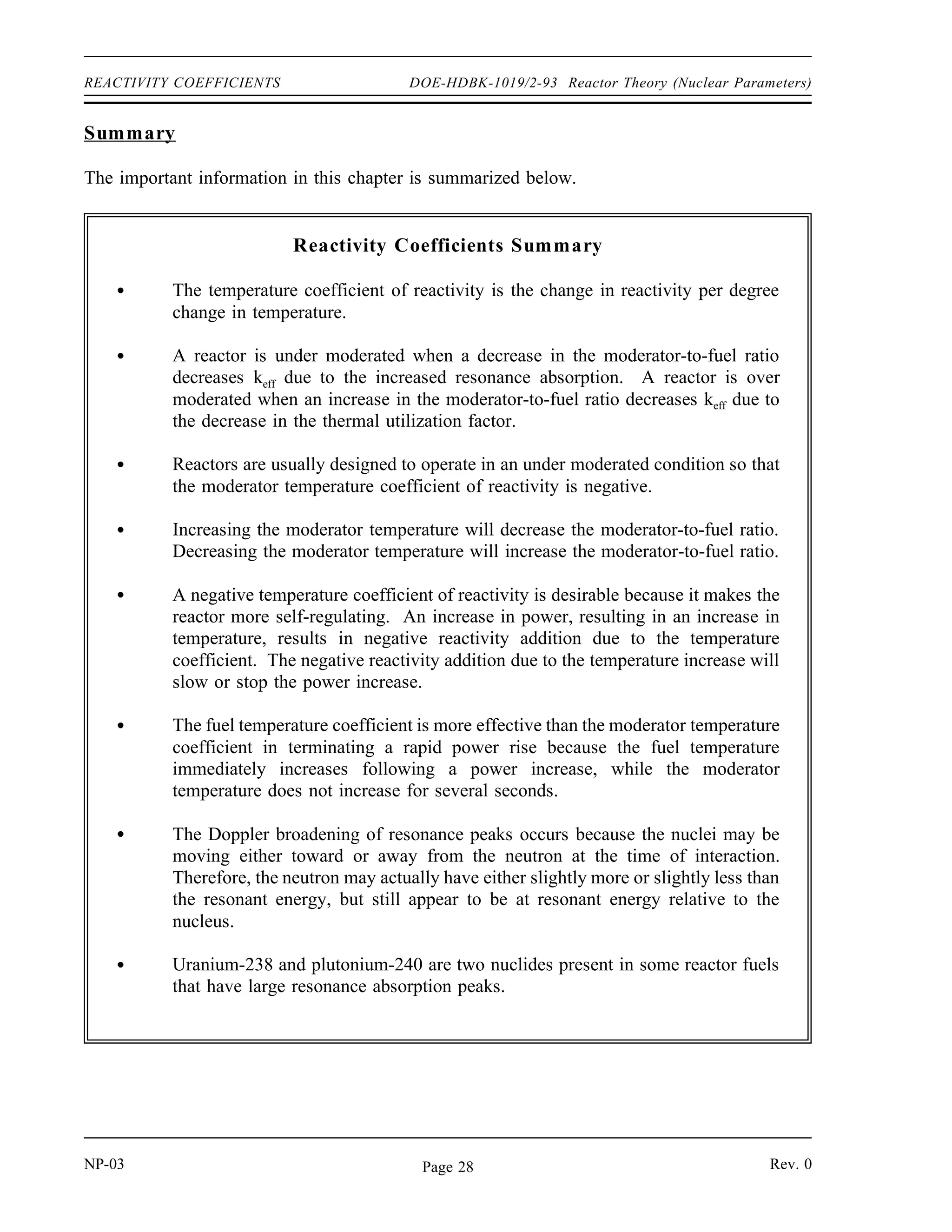 Reactor Theory (Nuclear Parameters) DOE-HDBK-1019/2-93 REACTIVITY COEFFICIENTS
Pressure Coefficient
Figure 3 Effect of Fuel Temperature on Resonance Absorption Peaks
The reactivity in a reactor core can be affected by the system pressure. The pressure coefficient
of reactivity is defined as the change in reactivity per unit change in pressure. The pressure
coefficient of reactivity for the reactor is the result of the effect of pressure on the density of the
moderator. For this reason, it is sometimes referred to as the moderator density reactivity
coefficient. As pressure increases, density correspondingly increases, which increases the
moderator-to-fuel ratio in the core. In the typical under moderated core the increase in the
moderator-to-fuel ratio will result in a positive reactivity addition. In reactors that use water as
a moderator, the absolute value of the pressure reactivity coefficient is seldom a major factor
because it is very small compared to the moderator temperature coefficient of reactivity.
Void Coefficient
In systems with boiling conditions, such as boiling water reactors (BWR), the pressure
coefficient becomes an important factor due to the larger density changes that occur when the
vapor phase of water undergoes a pressure change. Of prime importance during operation of
a BWR, and a factor in some other water-moderated reactors, is the void coefficient. The void
coefficient is caused by the formation of steam voids in the moderator. The void coefficient of
reactivity is defined as the change in reactivity per percent change in void volume. As the
reactor power is raised to the point where the steam voids start to form, voids displace moderator
from the coolant channels within the core. This displacement reduces the moderator-to-fuel
ratio, and in an under moderated core, results in a negative reactivity addition, thereby limiting
reactor power rise. The void coefficient is significant in water-moderated reactors that operate
at or near saturated conditions.
Rev. 0 NP-03
Page 27
 