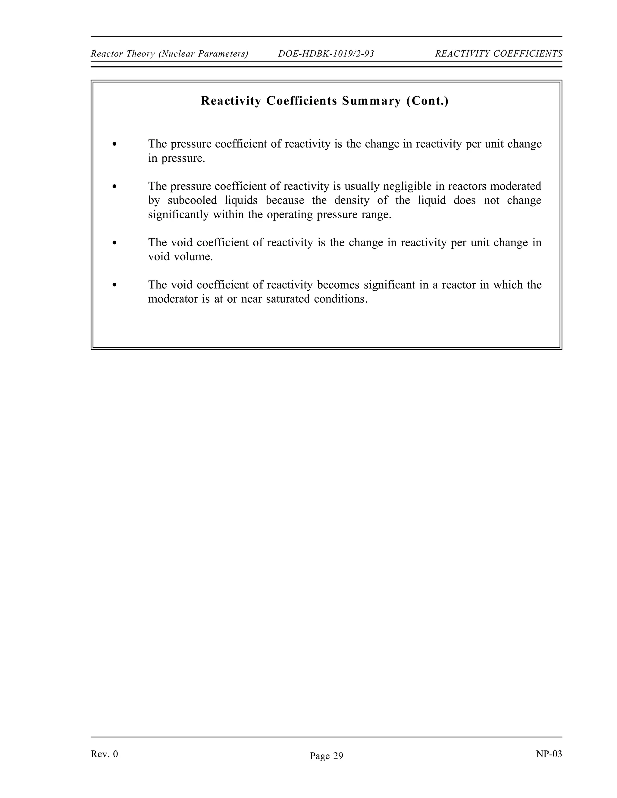 REACTIVITY COEFFICIENTS DOE-HDBK-1019/2-93 Reactor Theory (Nuclear Parameters)
Summary
The important information in this chapter is summarized below.
Reactivity Coefficients Summary
The temperature coefficient of reactivity is the change in reactivity per degree
change in temperature.
A reactor is under moderated when a decrease in the moderator-to-fuel ratio
decreases keff due to the increased resonance absorption. A reactor is over
moderated when an increase in the moderator-to-fuel ratio decreases keff due to
the decrease in the thermal utilization factor.
Reactors are usually designed to operate in an under moderated condition so that
the moderator temperature coefficient of reactivity is negative.
Increasing the moderator temperature will decrease the moderator-to-fuel ratio.
Decreasing the moderator temperature will increase the moderator-to-fuel ratio.
A negative temperature coefficient of reactivity is desirable because it makes the
reactor more self-regulating. An increase in power, resulting in an increase in
temperature, results in negative reactivity addition due to the temperature
coefficient. The negative reactivity addition due to the temperature increase will
slow or stop the power increase.
The fuel temperature coefficient is more effective than the moderator temperature
coefficient in terminating a rapid power rise because the fuel temperature
immediately increases following a power increase, while the moderator
temperature does not increase for several seconds.
The Doppler broadening of resonance peaks occurs because the nuclei may be
moving either toward or away from the neutron at the time of interaction.
Therefore, the neutron may actually have either slightly more or slightly less than
the resonant energy, but still appear to be at resonant energy relative to the
nucleus.
Uranium-238 and plutonium-240 are two nuclides present in some reactor fuels
that have large resonance absorption peaks.
NP-03 Rev. 0
Page 28
 