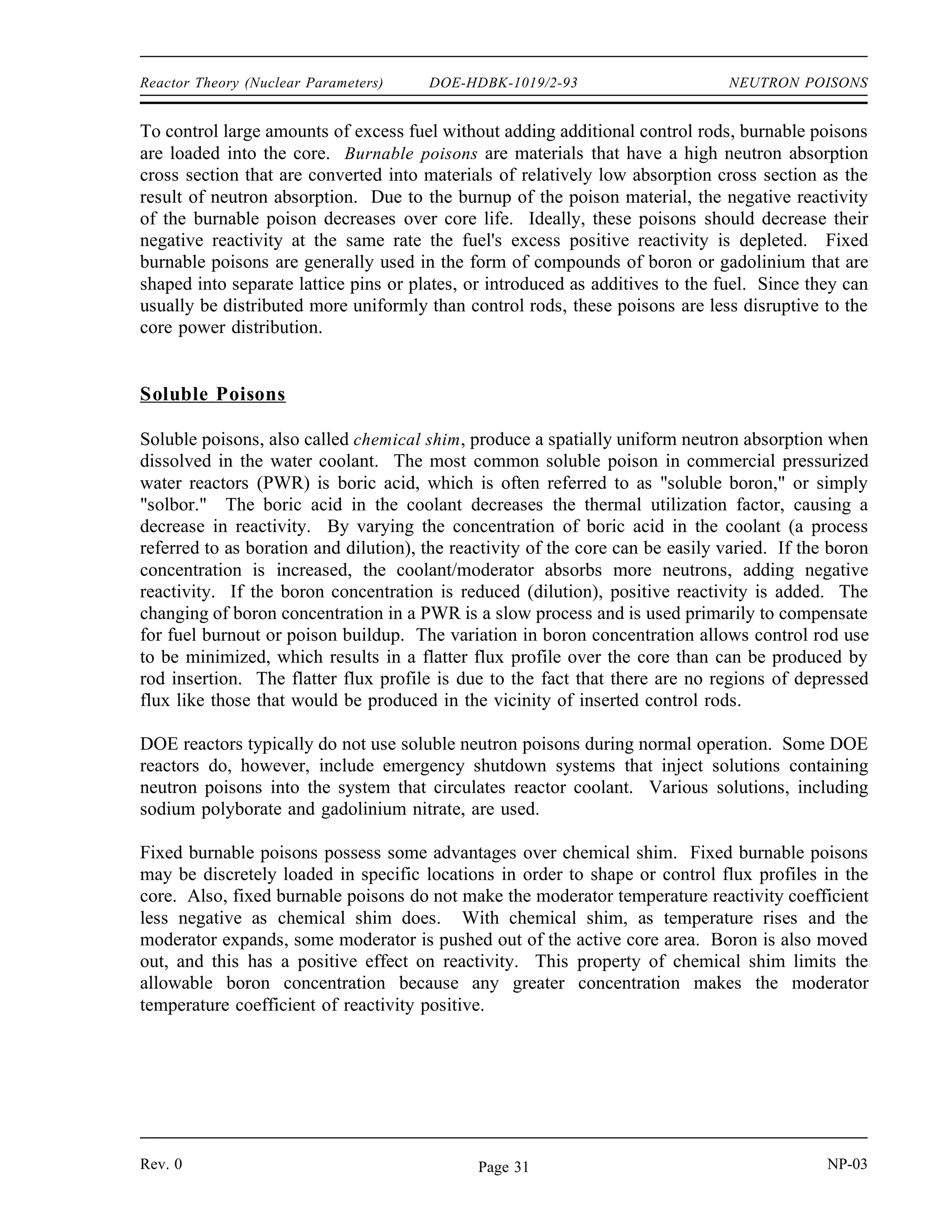 NEUTRON POISONS DOE-HDBK-1019/2-93 Reactor Theory (Nuclear Parameters)
NEUTRON POISONS
In some reactors, neutron-absorbing materials called poisons are intentionally
designed into the reactor for specific purposes. Some of these poisons deplete as
they absorb neutrons during reactor operation, and others remain relatively
constant.
EO 3.1 DEFINE the following terms:
a. Burnable poison
b. Non-burnable poison
c. Chemical shim
EO 3.2 EXPLAIN the use of burnable neutron poisons in a reactor
core.
EO 3.3 LIST the advantages and disadvantages of chemical shim over
fixed burnable poisons.
EO 3.4 STATE two reasons why fixed non-burnable neutron poisons
are used in reactor cores.
EO 3.5 STATE an example of a material used as a fixed non-burnable
neutron poison.
Fixed Burnable Poisons
During operation of a reactor the amount of fuel contained in the core constantly decreases. If
the reactor is to operate for a long period of time, fuel in excess of that needed for exact
criticality must be added when the reactor is built. The positive reactivity due to the excess fuel
must be balanced with negative reactivity from neutron-absorbing material. Moveable control
rods containing neutron-absorbing material are one method used to offset the excess fuel. Control
rods will be discussed in detail in a later chapter. Using control rods alone to balance the excess
reactivity may be undesirable or impractical for several reasons. One reason for a particular core
design may be that there is physically insufficient room for the control rods and their large
mechanisms.
NP-03 Rev. 0
Page 30
 