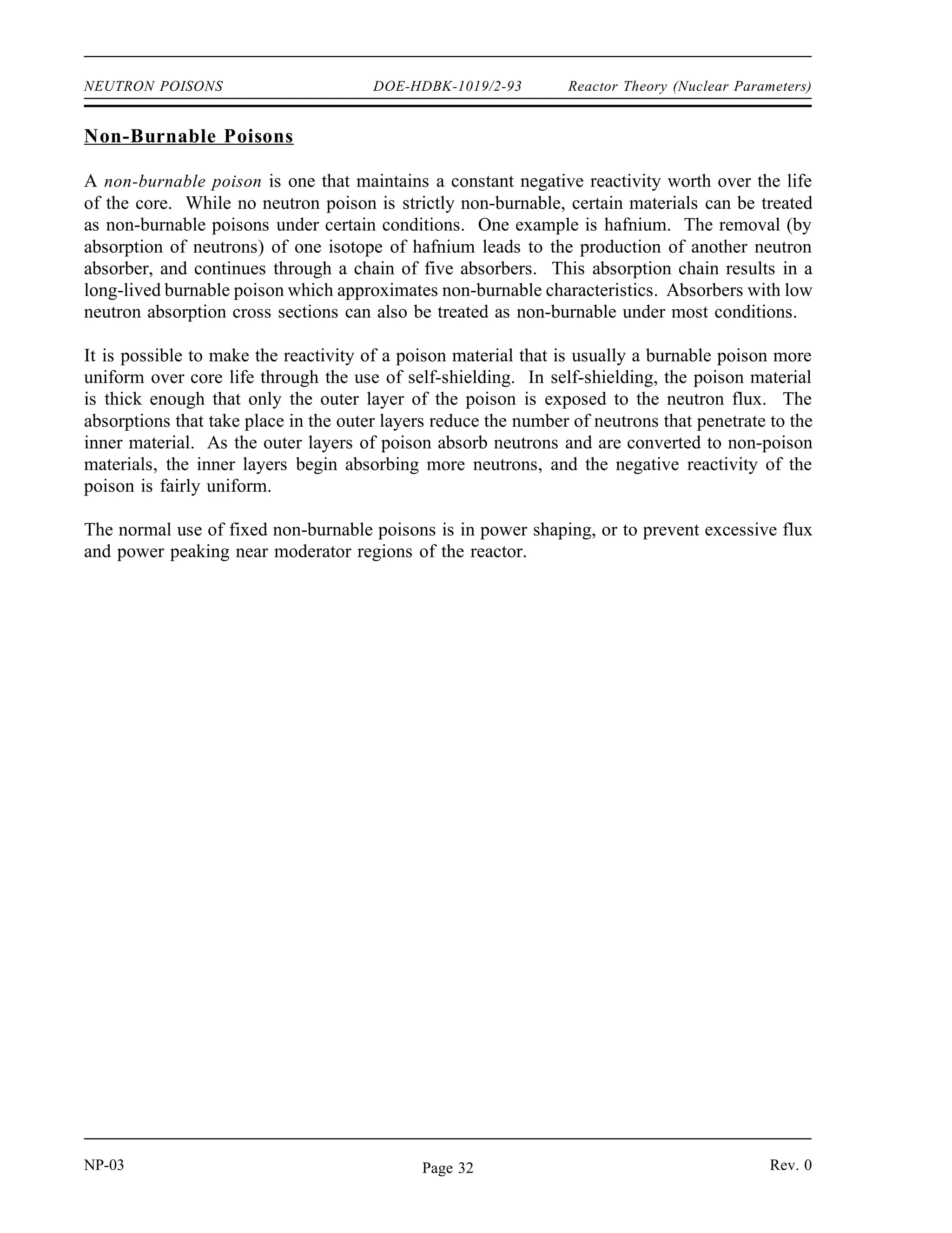 Reactor Theory (Nuclear Parameters) DOE-HDBK-1019/2-93 NEUTRON POISONS
To control large amounts of excess fuel without adding additional control rods, burnable poisons
are loaded into the core. Burnable poisons are materials that have a high neutron absorption
cross section that are converted into materials of relatively low absorption cross section as the
result of neutron absorption. Due to the burnup of the poison material, the negative reactivity
of the burnable poison decreases over core life. Ideally, these poisons should decrease their
negative reactivity at the same rate the fuel's excess positive reactivity is depleted. Fixed
burnable poisons are generally used in the form of compounds of boron or gadolinium that are
shaped into separate lattice pins or plates, or introduced as additives to the fuel. Since they can
usually be distributed more uniformly than control rods, these poisons are less disruptive to the
core power distribution.
Soluble Poisons
Soluble poisons, also called chemical shim, produce a spatially uniform neutron absorption when
dissolved in the water coolant. The most common soluble poison in commercial pressurized
water reactors (PWR) is boric acid, which is often referred to as soluble boron, or simply
solbor. The boric acid in the coolant decreases the thermal utilization factor, causing a
decrease in reactivity. By varying the concentration of boric acid in the coolant (a process
referred to as boration and dilution), the reactivity of the core can be easily varied. If the boron
concentration is increased, the coolant/moderator absorbs more neutrons, adding negative
reactivity. If the boron concentration is reduced (dilution), positive reactivity is added. The
changing of boron concentration in a PWR is a slow process and is used primarily to compensate
for fuel burnout or poison buildup. The variation in boron concentration allows control rod use
to be minimized, which results in a flatter flux profile over the core than can be produced by
rod insertion. The flatter flux profile is due to the fact that there are no regions of depressed
flux like those that would be produced in the vicinity of inserted control rods.
DOE reactors typically do not use soluble neutron poisons during normal operation. Some DOE
reactors do, however, include emergency shutdown systems that inject solutions containing
neutron poisons into the system that circulates reactor coolant. Various solutions, including
sodium polyborate and gadolinium nitrate, are used.
Fixed burnable poisons possess some advantages over chemical shim. Fixed burnable poisons
may be discretely loaded in specific locations in order to shape or control flux profiles in the
core. Also, fixed burnable poisons do not make the moderator temperature reactivity coefficient
less negative as chemical shim does. With chemical shim, as temperature rises and the
moderator expands, some moderator is pushed out of the active core area. Boron is also moved
out, and this has a positive effect on reactivity. This property of chemical shim limits the
allowable boron concentration because any greater concentration makes the moderator
temperature coefficient of reactivity positive.
Rev. 0 NP-03
Page 31
 