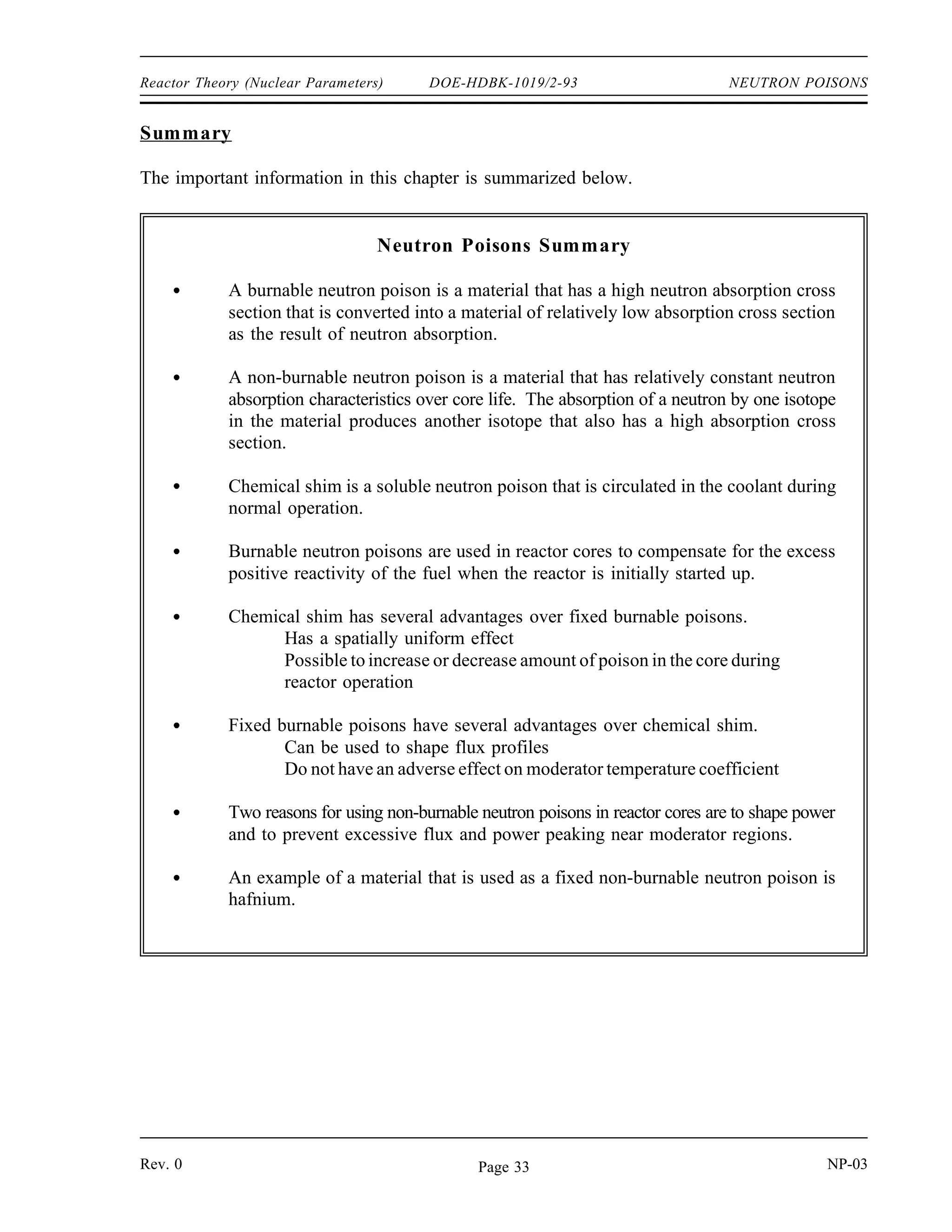 NEUTRON POISONS DOE-HDBK-1019/2-93 Reactor Theory (Nuclear Parameters)
Non-Burnable Poisons
A non-burnable poison is one that maintains a constant negative reactivity worth over the life
of the core. While no neutron poison is strictly non-burnable, certain materials can be treated
as non-burnable poisons under certain conditions. One example is hafnium. The removal (by
absorption of neutrons) of one isotope of hafnium leads to the production of another neutron
absorber, and continues through a chain of five absorbers. This absorption chain results in a
long-lived burnable poison which approximates non-burnable characteristics. Absorbers with low
neutron absorption cross sections can also be treated as non-burnable under most conditions.
It is possible to make the reactivity of a poison material that is usually a burnable poison more
uniform over core life through the use of self-shielding. In self-shielding, the poison material
is thick enough that only the outer layer of the poison is exposed to the neutron flux. The
absorptions that take place in the outer layers reduce the number of neutrons that penetrate to the
inner material. As the outer layers of poison absorb neutrons and are converted to non-poison
materials, the inner layers begin absorbing more neutrons, and the negative reactivity of the
poison is fairly uniform.
The normal use of fixed non-burnable poisons is in power shaping, or to prevent excessive flux
and power peaking near moderator regions of the reactor.
NP-03 Rev. 0
Page 32
 