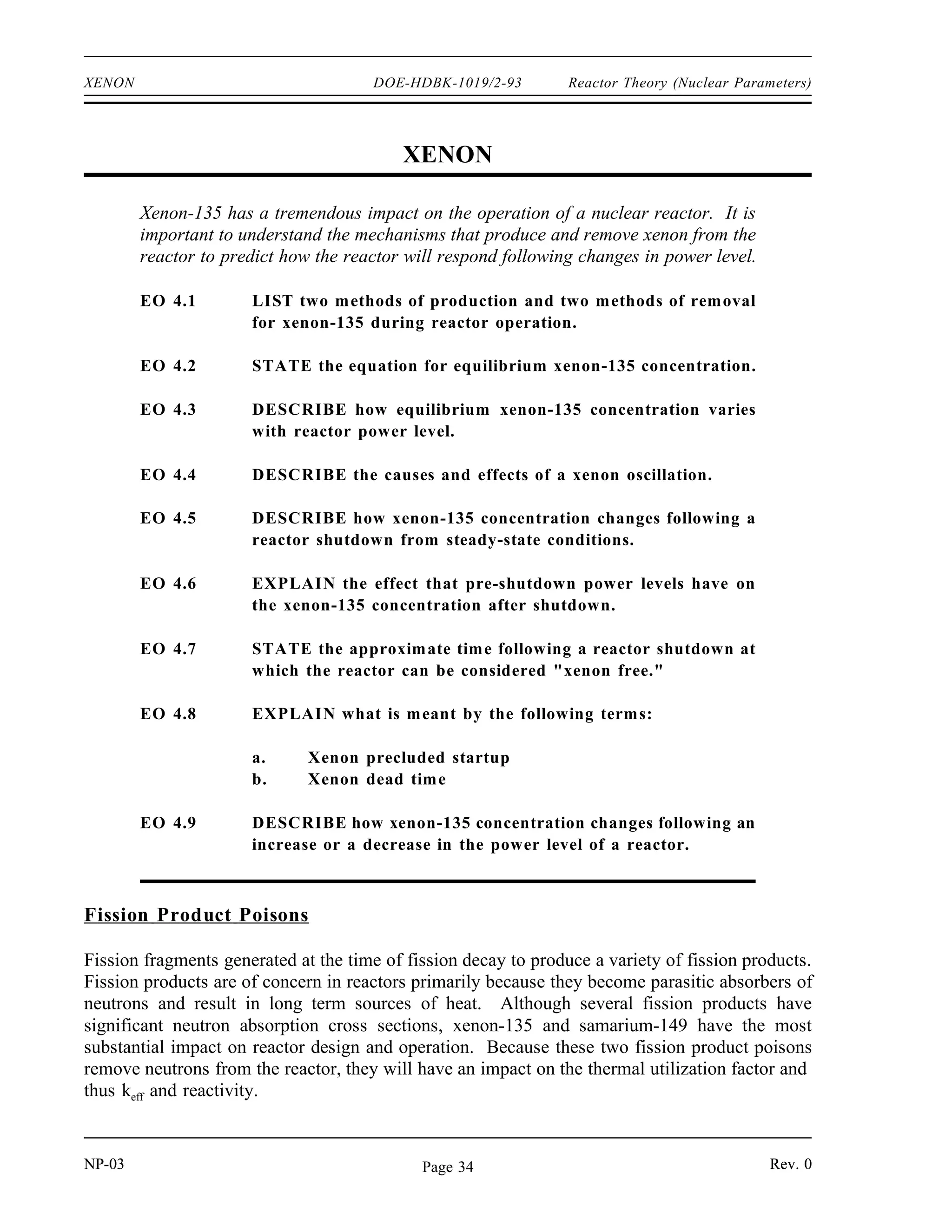 Reactor Theory (Nuclear Parameters) DOE-HDBK-1019/2-93 NEUTRON POISONS
Summary
The important information in this chapter is summarized below.
Neutron Poisons Summary
A burnable neutron poison is a material that has a high neutron absorption cross
section that is converted into a material of relatively low absorption cross section
as the result of neutron absorption.
A non-burnable neutron poison is a material that has relatively constant neutron
absorption characteristics over core life. The absorption of a neutron by one isotope
in the material produces another isotope that also has a high absorption cross
section.
Chemical shim is a soluble neutron poison that is circulated in the coolant during
normal operation.
Burnable neutron poisons are used in reactor cores to compensate for the excess
positive reactivity of the fuel when the reactor is initially started up.
Chemical shim has several advantages over fixed burnable poisons.
Has a spatially uniform effect
Possible to increase or decrease amount of poison in the core during
reactor operation
Fixed burnable poisons have several advantages over chemical shim.
Can be used to shape flux profiles
Do not have an adverse effect on moderator temperature coefficient
Two reasons for using non-burnable neutron poisons in reactor cores are to shape power
and to prevent excessive flux and power peaking near moderator regions.
An example of a material that is used as a fixed non-burnable neutron poison is
hafnium.
Rev. 0 NP-03
Page 33
 