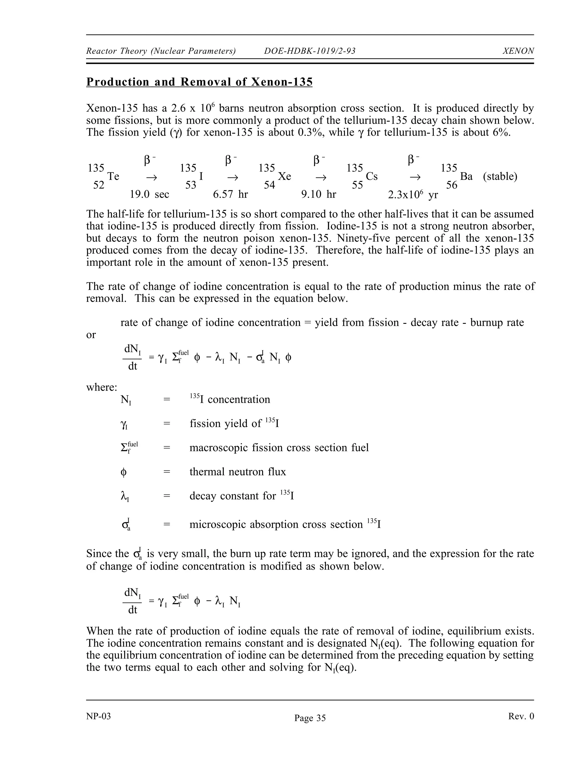 XENON DOE-HDBK-1019/2-93 Reactor Theory (Nuclear Parameters)
XENON
Xenon-135 has a tremendous impact on the operation of a nuclear reactor. It is
important to understand the mechanisms that produce and remove xenon from the
reactor to predict how the reactor will respond following changes in power level.
EO 4.1 LIST two methods of production and two methods of removal
for xenon-135 during reactor operation.
EO 4.2 STATE the equation for equilibrium xenon-135 concentration.
EO 4.3 DESCRIBE how equilibrium xenon-135 concentration varies
with reactor power level.
EO 4.4 DESCRIBE the causes and effects of a xenon oscillation.
EO 4.5 DESCRIBE how xenon-135 concentration changes following a
reactor shutdown from steady-state conditions.
EO 4.6 EXPLAIN the effect that pre-shutdown power levels have on
the xenon-135 concentration after shutdown.
EO 4.7 STATE the approximate time following a reactor shutdown at
which the reactor can be considered xenon free.
EO 4.8 EXPLAIN what is meant by the following terms:
a. Xenon precluded startup
b. Xenon dead time
EO 4.9 DESCRIBE how xenon-135 concentration changes following an
increase or a decrease in the power level of a reactor.
Fission Product Poisons
Fission fragments generated at the time of fission decay to produce a variety of fission products.
Fission products are of concern in reactors primarily because they become parasitic absorbers of
neutrons and result in long term sources of heat. Although several fission products have
significant neutron absorption cross sections, xenon-135 and samarium-149 have the most
substantial impact on reactor design and operation. Because these two fission product poisons
remove neutrons from the reactor, they will have an impact on the thermal utilization factor and
thus keff and reactivity.
NP-03 Rev. 0
NP-03 Rev. 0
Page 34
 