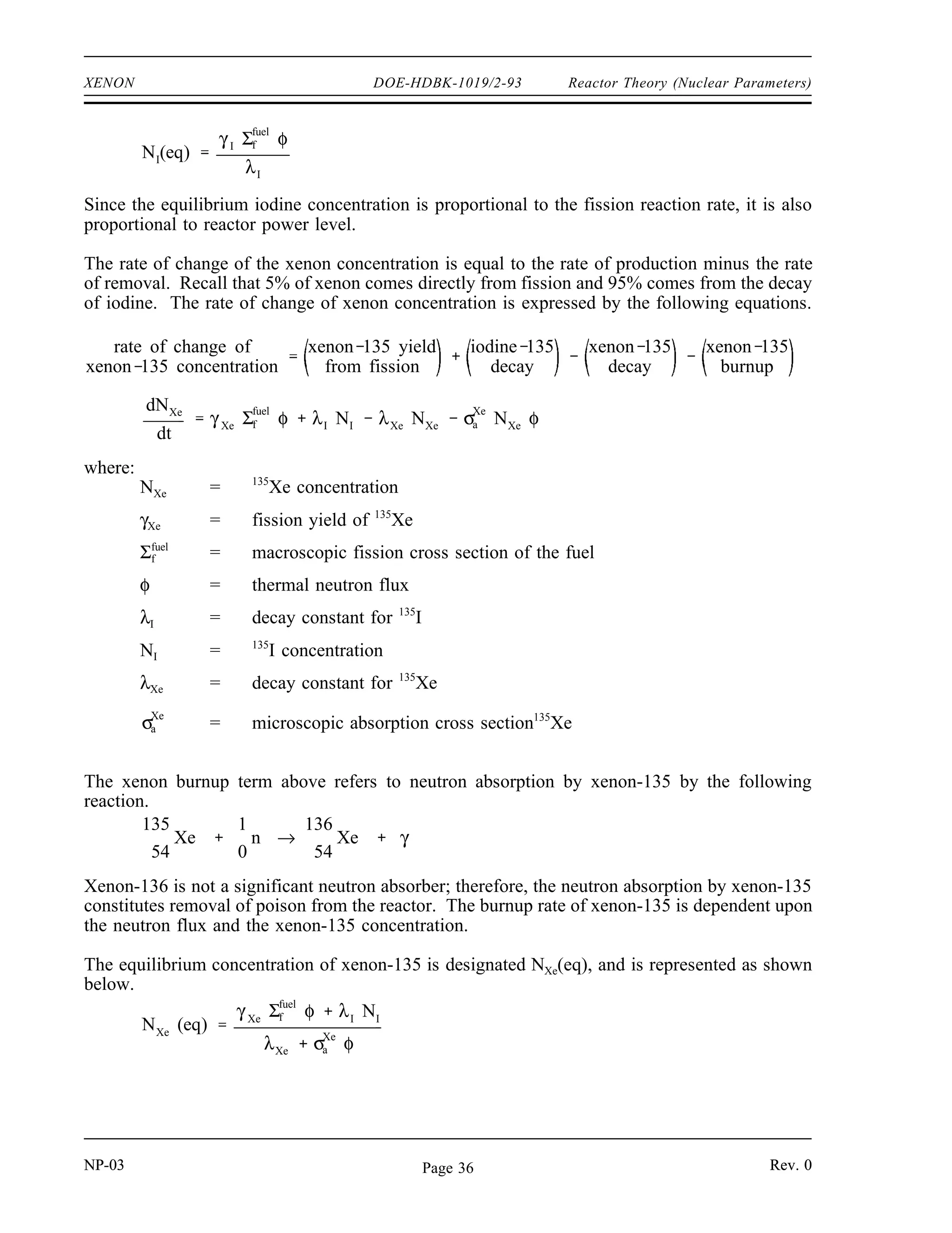 Reactor Theory (Nuclear Parameters) DOE-HDBK-1019/2-93 XENON
Production and Removal of Xenon-135
Xenon-135 has a 2.6 x 106
barns neutron absorption cross section. It is produced directly by
some fissions, but is more commonly a product of the tellurium-135 decay chain shown below.
The fission yield (γ) for xenon-135 is about 0.3%, while γ for tellurium-135 is about 6%.
135
52
Te
β
→
19.0 sec
135
53
I
β
→
6.57 hr
135
54
Xe
β
→
9.10 hr
135
55
Cs
β
→
2.3x106
yr
135
56
Ba (stable)
The half-life for tellurium-135 is so short compared to the other half-lives that it can be assumed
that iodine-135 is produced directly from fission. Iodine-135 is not a strong neutron absorber,
but decays to form the neutron poison xenon-135. Ninety-five percent of all the xenon-135
produced comes from the decay of iodine-135. Therefore, the half-life of iodine-135 plays an
important role in the amount of xenon-135 present.
The rate of change of iodine concentration is equal to the rate of production minus the rate of
removal. This can be expressed in the equation below.
rate of change of iodine concentration = yield from fission - decay rate - burnup rate
or
dNI
dt
γ I Σfuel
f φ λI NI σI
a NI φ
where:
NI = 135
I concentration
γI = fission yield of 135
I
Σf
f
uel
= macroscopic fission cross section fuel
φ = thermal neutron flux
λI = decay constant for 135
I
= microscopic absorption cross section 135
I
σI
a
Since the is very small, the burn up rate term may be ignored, and the expression for the rate
σI
a
of change of iodine concentration is modified as shown below.
dNI
dt
γ I Σfuel
f φ λI NI
When the rate of production of iodine equals the rate of removal of iodine, equilibrium exists.
The iodine concentration remains constant and is designated NI(eq). The following equation for
the equilibrium concentration of iodine can be determined from the preceding equation by setting
the two terms equal to each other and solving for NI(eq).
NP-03 Rev. 0
Page 35
 