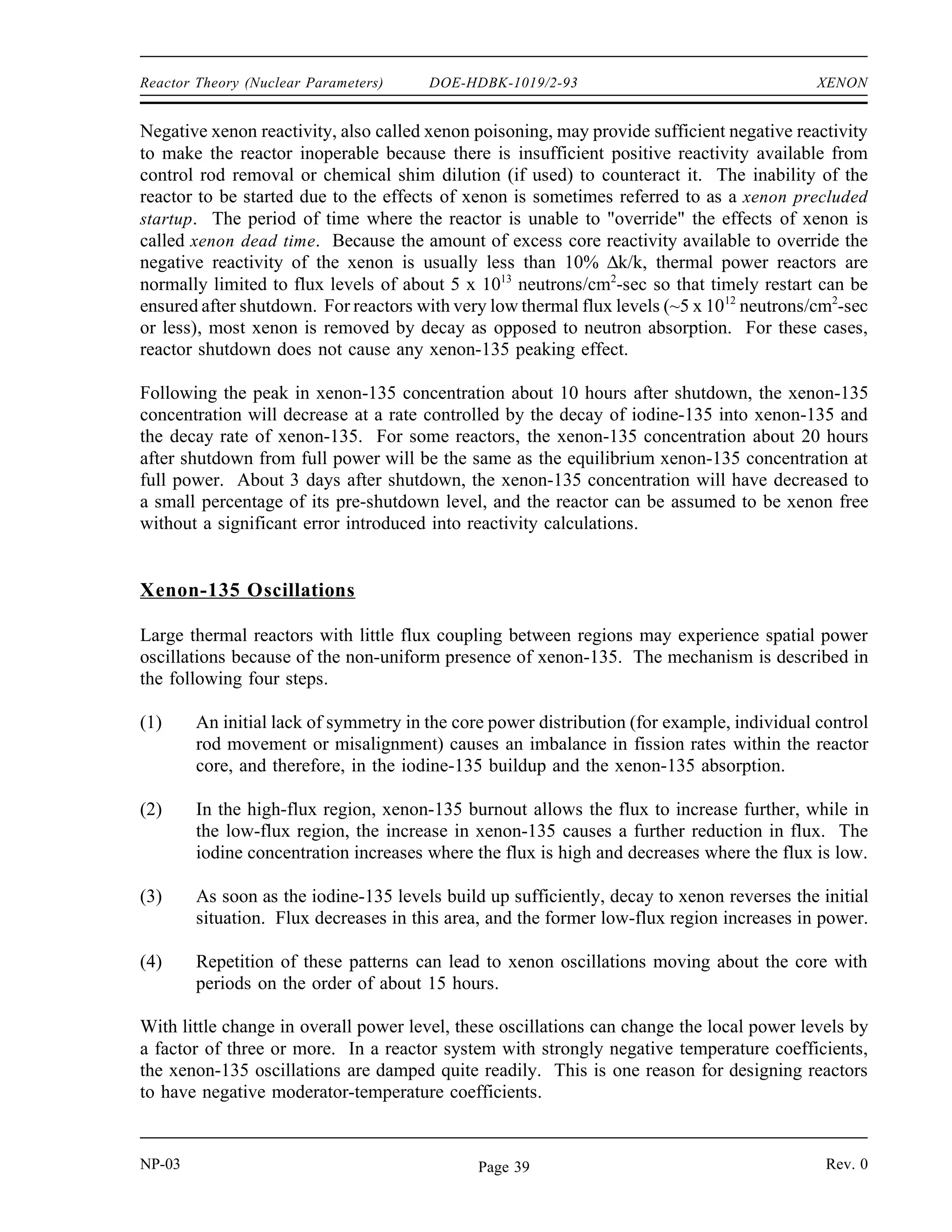 XENON DOE-HDBK-1019/2-93 Reactor Theory (Nuclear Parameters)
Xenon-135 Response to Reactor Shutdown
When a reactor is shutdown, the neutron flux is reduced essentially to zero. Therefore, after
shutdown, xenon-135 is no longer produced by fission and is no longer removed by burnup. The
only remaining production mechanism is the decay of the iodine-135 which was in the core at
the time of shutdown. The only removal mechanism for xenon-135 is decay.
dNXe
dt
λI
NI
λXe
NXe
Because the decay rate of iodine-135 is faster than the decay rate of xenon-135, the xenon
concentration builds to a peak. The peak is reached when the product of the terms λINI is equal
to λXeNXe (in about 10 to 11 hours). Subsequently, the production from iodine decay is less than
the removal of xenon by decay, and the concentration of xenon-135 decreases. The greater the
flux level prior to shutdown, the greater the concentration of iodine-135 at shutdown; therefore,
the greater the peak in xenon-135 concentration after shutdown. This phenomenon can be seen
in Figure 5, which illustrates the negative reactivity value of xenon-135 following shutdown from
various neutron flux levels.
Figure 5 Xenon-135 Reactivity After Reactor Shutdown
NP-03 Rev. 0
NP-03 Rev. 0
Page 38
 