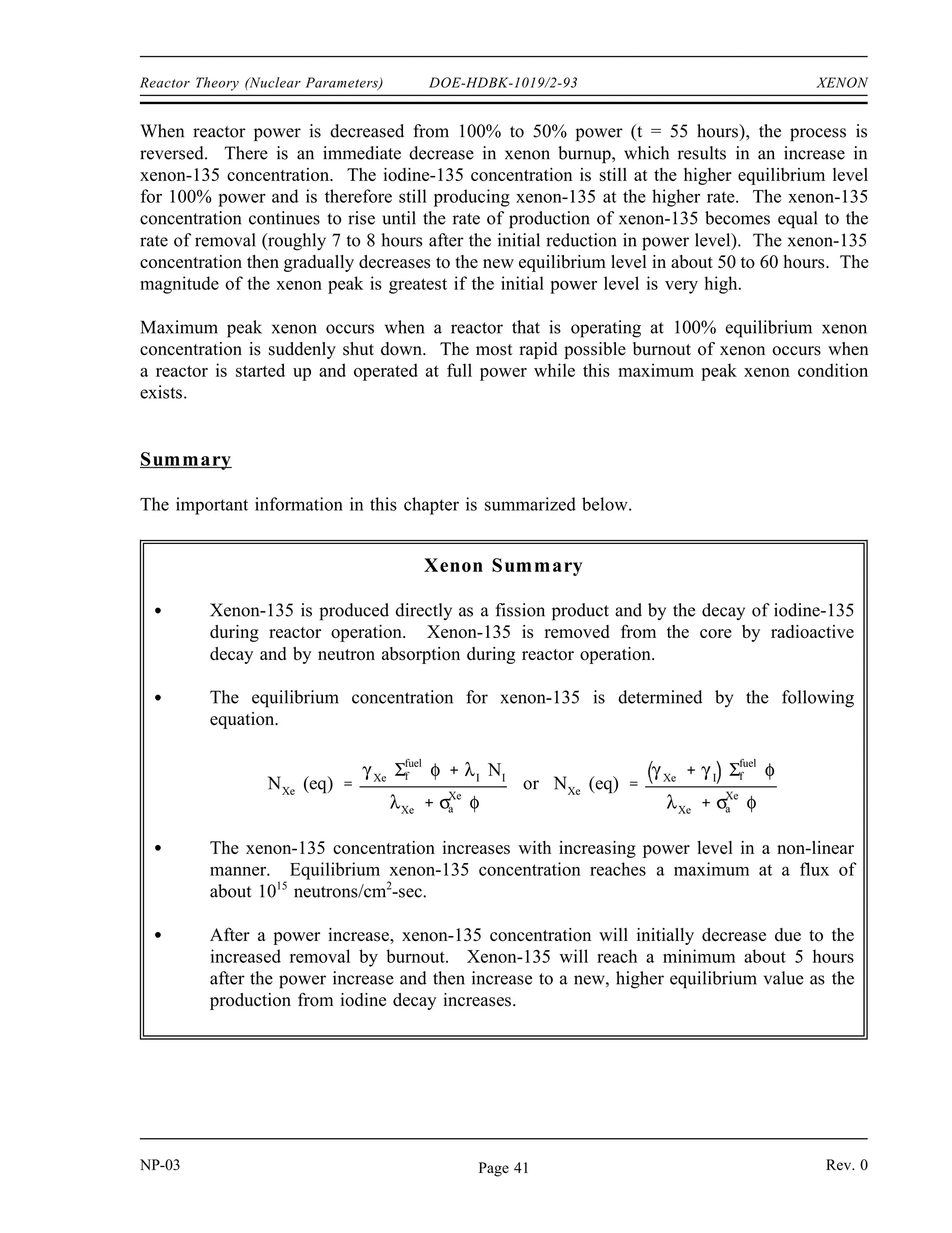 XENON DOE-HDBK-1019/2-93 Reactor Theory (Nuclear Parameters)
Xenon-135 Response to Reactor Power Changes
During periods of steady state operation, at a constant neutron flux level, the xenon-135
concentration builds up to its equilibrium value for that reactor power in about 40 to 50 hours.
Figure 6 illustrates a typical xenon transient that occurs as a result of a change in reactor power
level. At time zero, reactor power is raised from 50% power to 100% power. When the
reactor power is increased, xenon concentration initially decreases because the burnup is
increased at the new higher power level. Because 95% of the xenon production is from
iodine-135 decay, which has a 6 to 7 hour half-life, the production of xenon remains constant
for several hours. After a few hours (roughly 4 to 6 hours depending on power levels) the rate
of production of xenon from iodine and fission equals the rate of removal of xenon by burnup
and decay. At this point, the xenon concentration reaches a minimum. The xenon concentration
then increases to the new equilibrium level for the new power level in roughly 40 to 50 hours.
It should be noted that the magnitude and the rate of change of xenon concentration during the
initial 4 to 6 hours following the power change is dependent upon the initial power level and on
the amount of change in power level. The xenon concentration change is greater for a larger
change in power level.
Figure 6 Xenon-135 Variations During Power Changes
NP-03 Rev. 0
NP-03 Rev. 0
Page 40
 