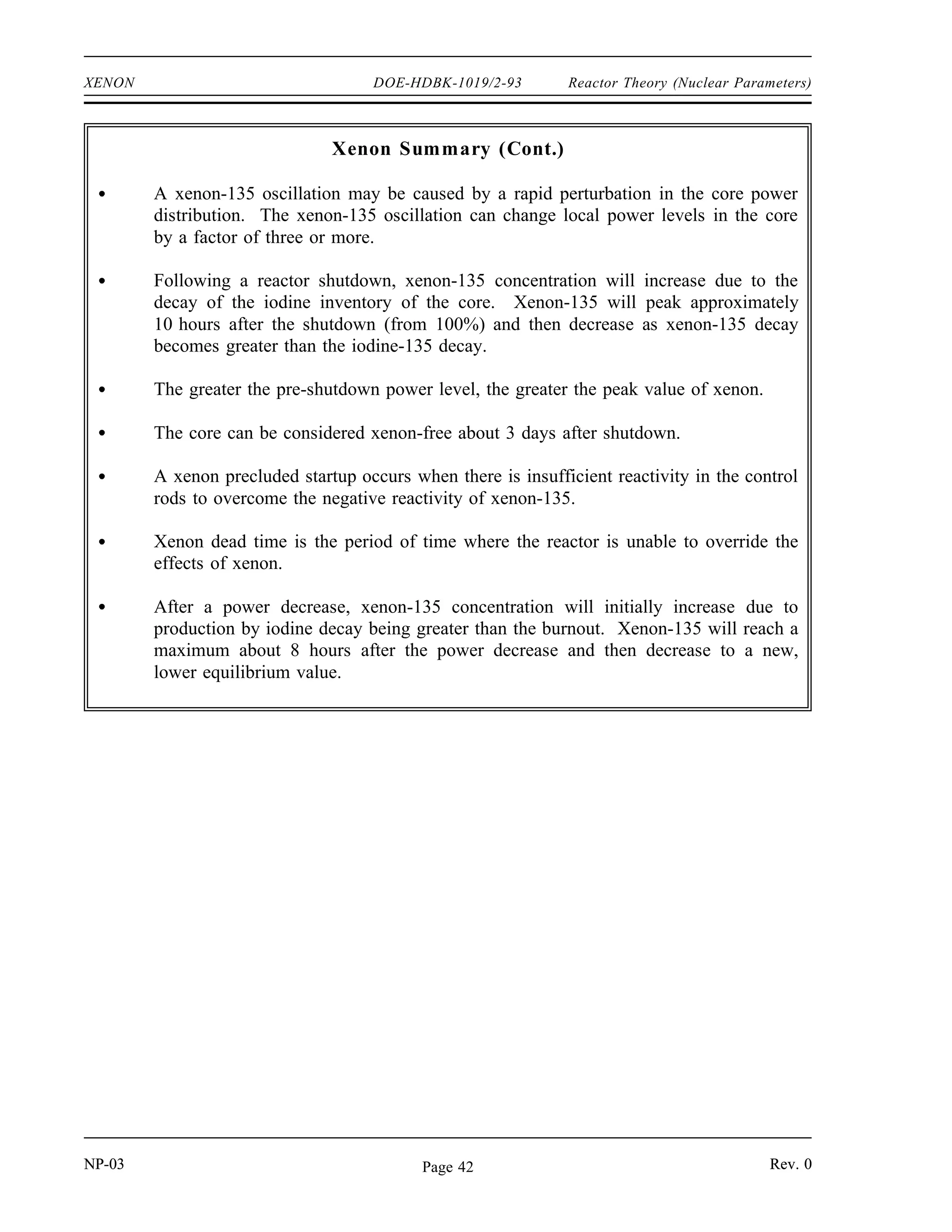 Reactor Theory (Nuclear Parameters) DOE-HDBK-1019/2-93 XENON
When reactor power is decreased from 100% to 50% power (t = 55 hours), the process is
reversed. There is an immediate decrease in xenon burnup, which results in an increase in
xenon-135 concentration. The iodine-135 concentration is still at the higher equilibrium level
for 100% power and is therefore still producing xenon-135 at the higher rate. The xenon-135
concentration continues to rise until the rate of production of xenon-135 becomes equal to the
rate of removal (roughly 7 to 8 hours after the initial reduction in power level). The xenon-135
concentration then gradually decreases to the new equilibrium level in about 50 to 60 hours. The
magnitude of the xenon peak is greatest if the initial power level is very high.
Maximum peak xenon occurs when a reactor that is operating at 100% equilibrium xenon
concentration is suddenly shut down. The most rapid possible burnout of xenon occurs when
a reactor is started up and operated at full power while this maximum peak xenon condition
exists.
Summary
The important information in this chapter is summarized below.
Xenon Summary
Xenon-135 is produced directly as a fission product and by the decay of iodine-135
during reactor operation. Xenon-135 is removed from the core by radioactive
decay and by neutron absorption during reactor operation.
The equilibrium concentration for xenon-135 is determined by the following
equation.
or
NXe
(eq)
γ Xe Σfuel
f φ λI NI
λXe σXe
a φ
NXe
(eq)
γ Xe γ I Σfuel
f φ
λXe σXe
a φ
The xenon-135 concentration increases with increasing power level in a non-linear
manner. Equilibrium xenon-135 concentration reaches a maximum at a flux of
about 1015
neutrons/cm2
-sec.
After a power increase, xenon-135 concentration will initially decrease due to the
increased removal by burnout. Xenon-135 will reach a minimum about 5 hours
after the power increase and then increase to a new, higher equilibrium value as the
production from iodine decay increases.
NP-03 Rev. 0
Page 41
 