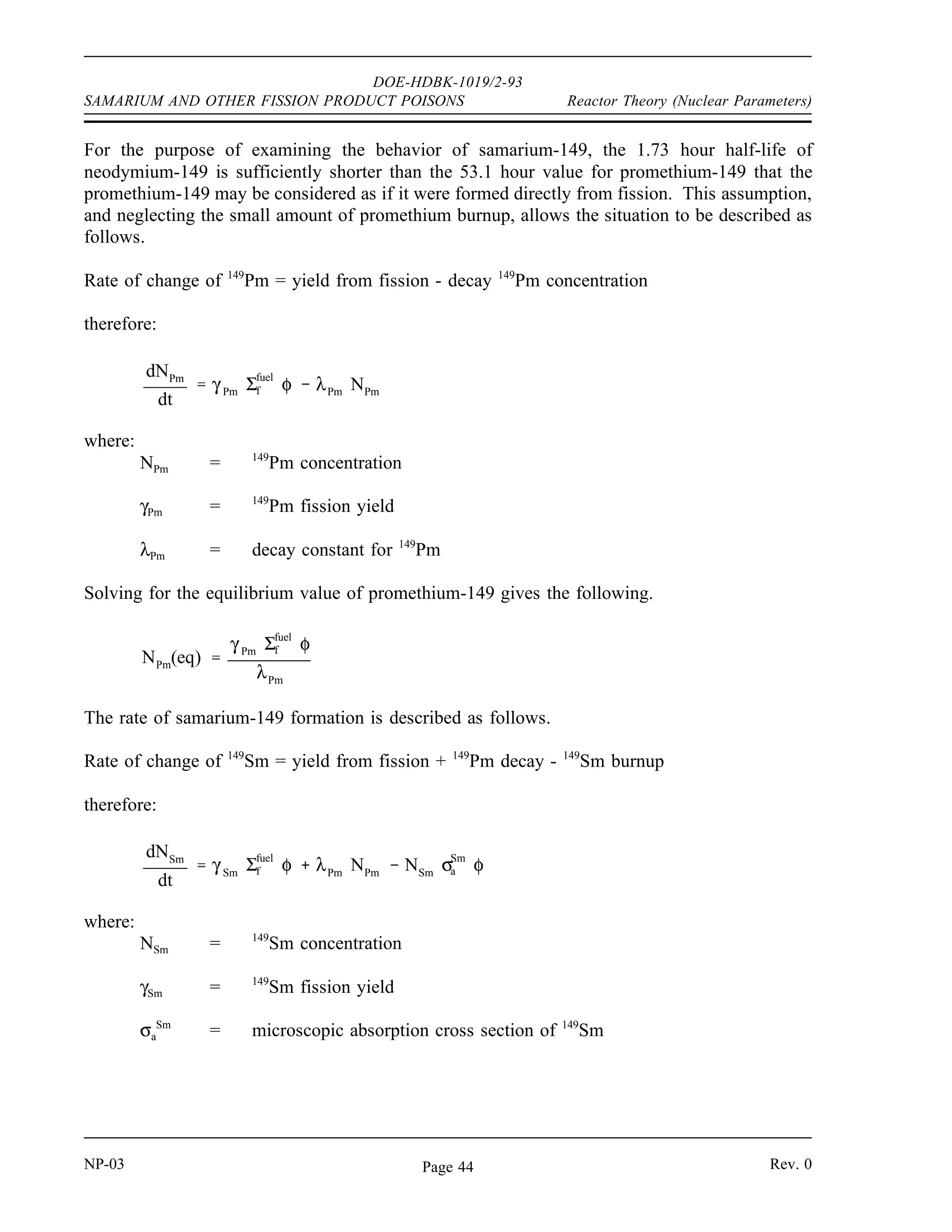 DOE-HDBK-1019/2-93
Reactor Theory (Nuclear Parameters) SAMARIUM AND OTHER FISSION PRODUCT POISONS
SAMARIUM AND OTHER FISSION PRODUCT POISONS
The fission product poison that has the most significant effect on reactor
operations other than xenon-135 is samarium-149. Samarium-149 behaves
significantly different from xenon-135 due to its different nuclear properties.
EO 4.10 DESCRIBE how samarium-149 is produced and removed from
the reactor core during reactor operation.
EO 4.11 STATE the equation for equilibrium samarium-149
concentration.
EO 4.12 DESCRIBE how equilibrium samarium-149 concentration
varies with reactor power level.
EO 4.13 DESCRIBE how samarium-149 concentration changes following
a reactor shutdown from steady-state conditions.
EO 4.14 DESCRIBE how samarium-149 concentration changes following
a reactor startup.
EO 4.15 STATE the conditions under which helium-3 will have a
significant effect on the reactivity of a reactor.
Production and Removal of Samarium-149
Samarium-149 is the second most important fission-product poison because of its high thermal
neutron absorption cross section of 4.1 x 104
barns. Samarium-149 is produced from the decay
of the neodymium-149 fission fragment as shown in the decay chain below.
149
60
Nd
β
→
1.72 hr
149
61
Pm
β
→
53.1 hr
149
62
Sm (stable)
Rev. 0 NP-03
Page 43
 