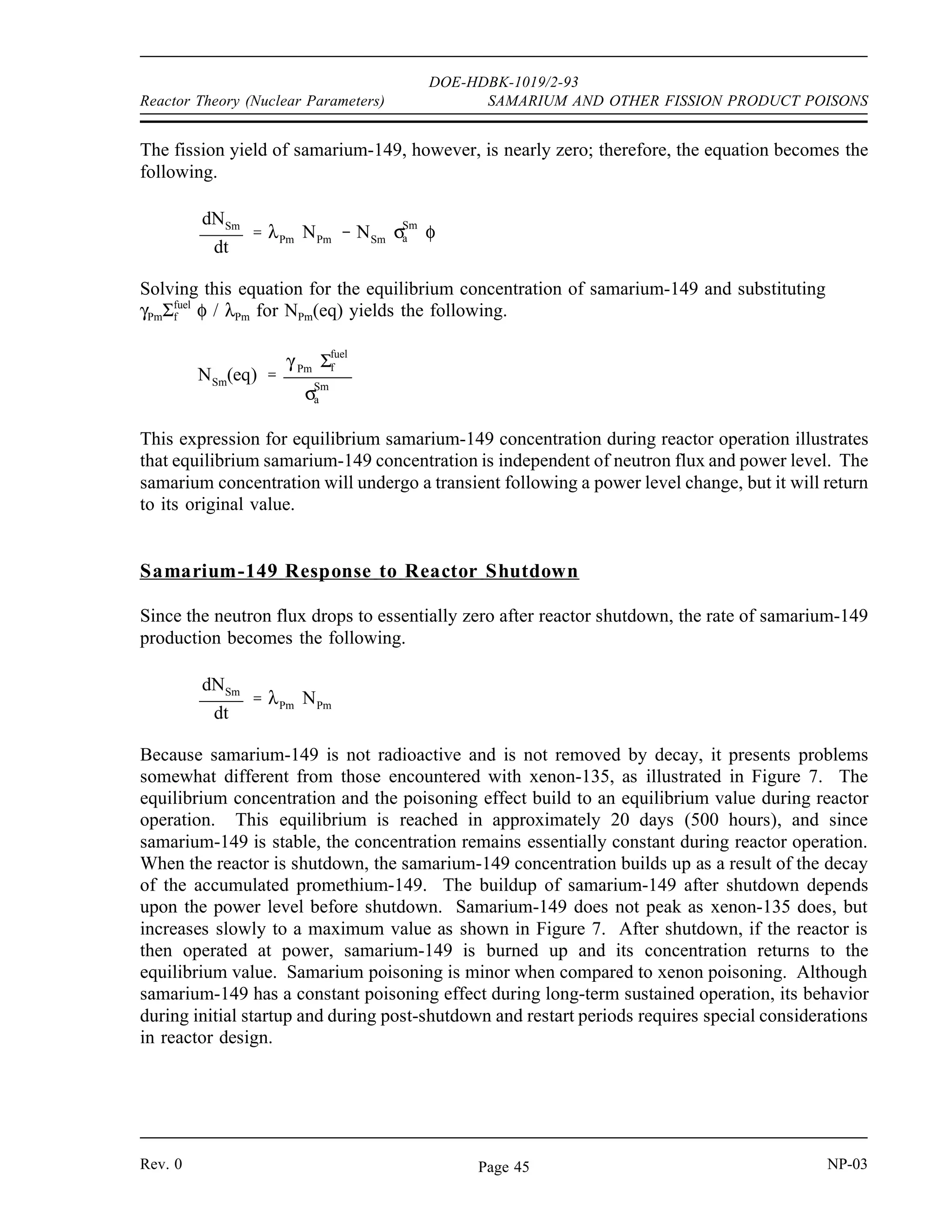 DOE-HDBK-1019/2-93
SAMARIUM AND OTHER FISSION PRODUCT POISONS Reactor Theory (Nuclear Parameters)
For the purpose of examining the behavior of samarium-149, the 1.73 hour half-life of
neodymium-149 is sufficiently shorter than the 53.1 hour value for promethium-149 that the
promethium-149 may be considered as if it were formed directly from fission. This assumption,
and neglecting the small amount of promethium burnup, allows the situation to be described as
follows.
Rate of change of 149
Pm = yield from fission - decay 149
Pm concentration
therefore:
dNPm
dt
γ Pm Σ
fuel
f φ λPm NPm
where:
NPm = 149
Pm concentration
γPm = 149
Pm fission yield
λPm = decay constant for 149
Pm
Solving for the equilibrium value of promethium-149 gives the following.
NPm(eq)
γ Pm Σfuel
f φ
λPm
The rate of samarium-149 formation is described as follows.
Rate of change of 149
Sm = yield from fission + 149
Pm decay - 149
Sm burnup
therefore:
dNSm
dt
γ Sm
Σfuel
f φ λPm
NPm
NSm
σSm
a φ
where:
NSm = 149
Sm concentration
γSm = 149
Sm fission yield
σa
Sm
= microscopic absorption cross section of 149
Sm
NP-03 Rev. 0
Page 44
 