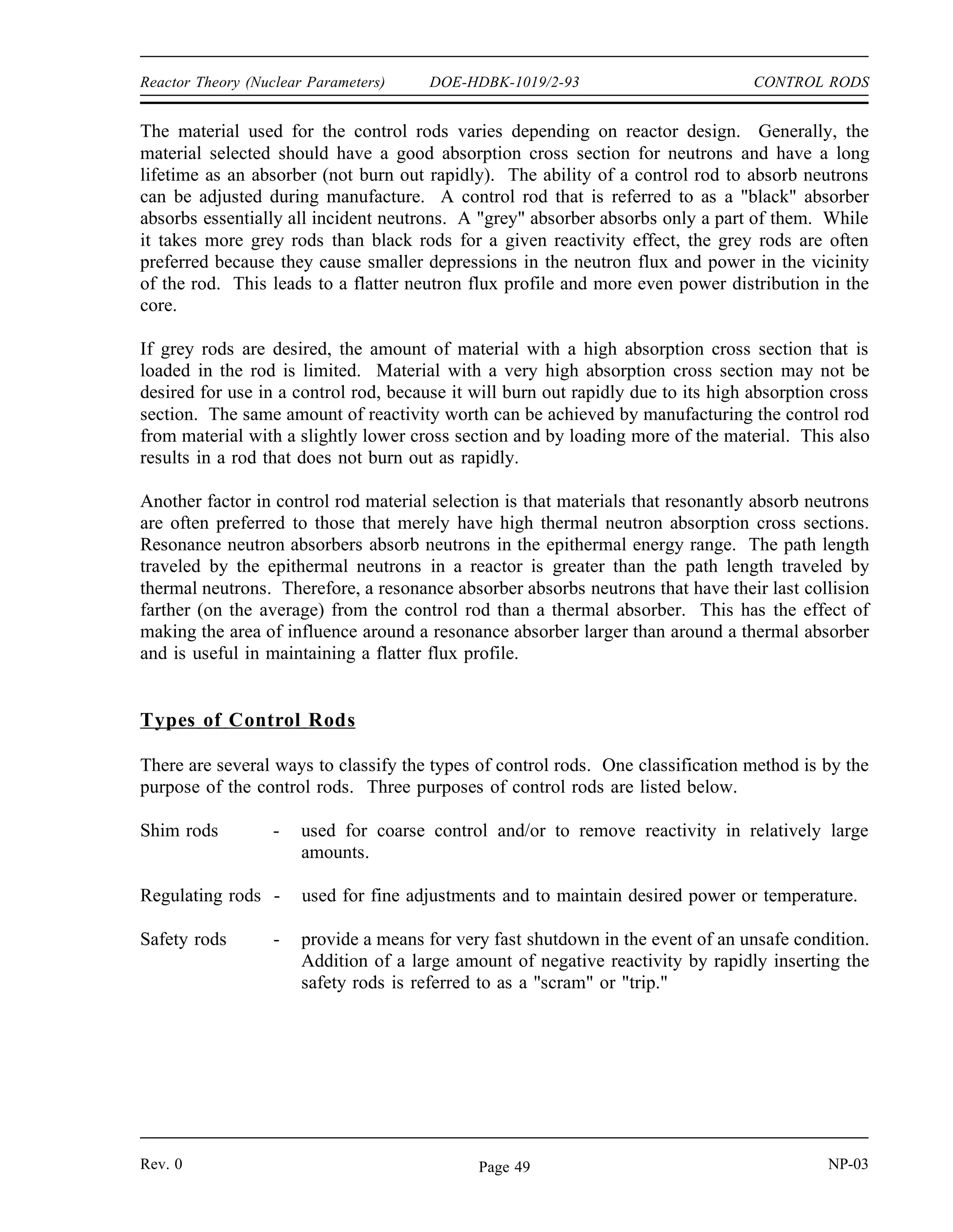 CONTROL RODS DOE-HDBK-1019/2-93 Reactor Theory (Nuclear Parameters)
CONTROL RODS
Most reactors contain control rods made of neutron absorbing materials that are
used to adjust the reactivity of the core. Control rods can be designed and used
for coarse control, fine control, or fast shutdowns.
EO 5.1 DESCRIBE the difference between a grey neutron absorbing
material and a black neutron absorbing material.
EO 5.2 EXPLAIN why a grey neutron absorbing material may be
preferable to a black neutron absorbing material for use in
control rods.
EO 5.3 EXPLAIN why resonance absorbers are sometimes preferred
over thermal absorbers as a control rod material.
EO 5.4 DEFINE the following terms:
a. Integral control rod worth
b. Differential control rod worth
EO 5.5 DESCRIBE the shape of a typical differential control rod
worth curve and explain the reason for the shape.
EO 5.6 DESCRIBE the shape of a typical integral control rod worth
curve and explain the reason for the shape.
EO 5.7 Given an integral or differential control rod worth curve,
CALCULATE the reactivity change due to a control rod
movement between two positions.
EO 5.8 Given differential control rod worth data, PLOT differential
and integral control rod worth curves.
Selection of Control Rod Materials
Rods of neutron-absorbing material are installed in most reactors to provide precise, adjustable
control of reactivity. These rods are able to be moved into or out of the reactor core and
typically contain elements such as silver, indium, cadmium, boron, or hafnium.
NP-03 Rev. 0
Page 48
 