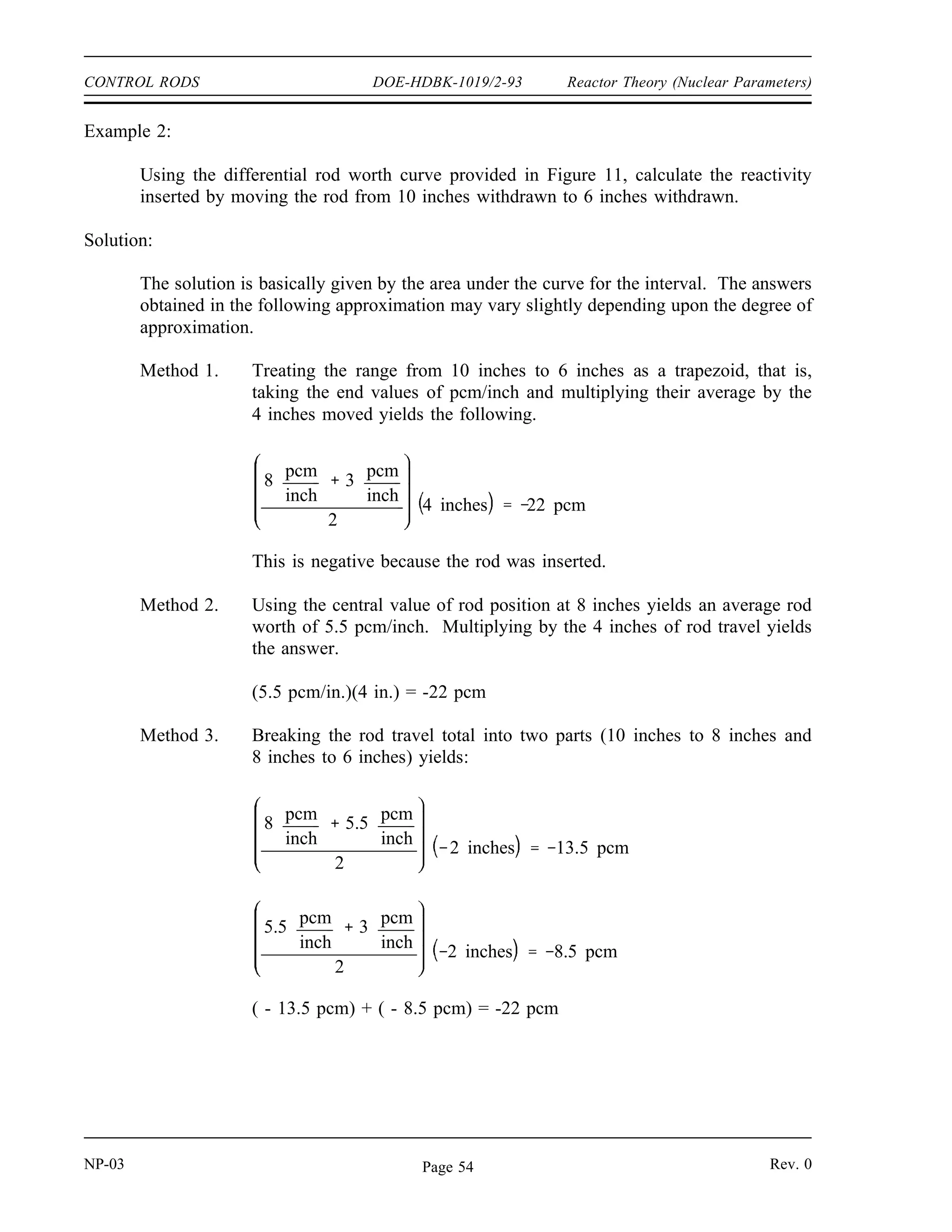 Reactor Theory (Nuclear Parameters) DOE-HDBK-1019/2-93 CONTROL RODS
The following exercises are intended to reinforce an understanding of the concepts of integral
and differential rod worth.
Example 1:
Using the integral rod worth curve provided in Figure 11, find the reactivity inserted by
moving the rod from 12 inches withdrawn out to 18 inches withdrawn.
Figure 11 Rod Worth Curves for Example Problems
Solution:
The integral rod worth at 12 inches is 40 pcm and the integral rod worth at 18 inches is
80 pcm.
∆ ρ ρfinal ρinitial
ρ18 ρ12
80 pcm 40 pcm
40 pcm
Rev. 0 NP-03
Page 53
 