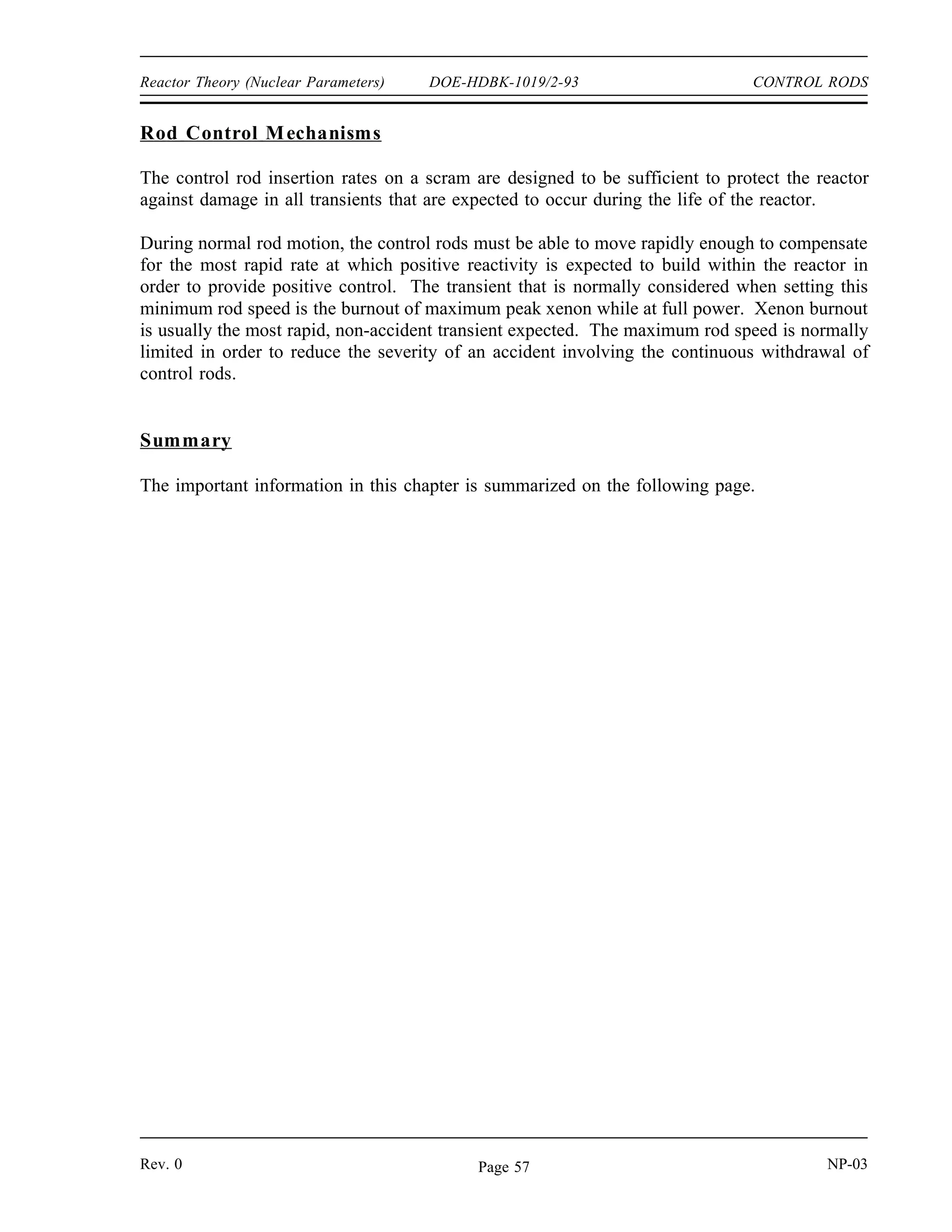 CONTROL RODS DOE-HDBK-1019/2-93 Reactor Theory (Nuclear Parameters)
Integral rod worth:
To plot the integral rod worth, merely develop a cumulative total of the reactivity
added after each interval and plot the summed reactivity insertion vs. rod position
as shown in Figure 12.
Interval Endpoint Summed Reactivity
2 10
4 30
6 70
8 130
10 190
12 230
14 250
16 260
If an integral rod worth curve is supplied, a differential rod worth curve can be generated from
Figure 12 Rod Worth Curves From Example 3
the integral rod worth data. Merely select a convenient interval of rod withdrawal, such as
1 inch or 2 inches. Then, determine from the curve the amount of reactivity added for each
constant interval of rod withdrawal. A plot of this reactivity addition versus rod withdrawal
represents differential rod worth.
NP-03 Rev. 0
Page 56
 