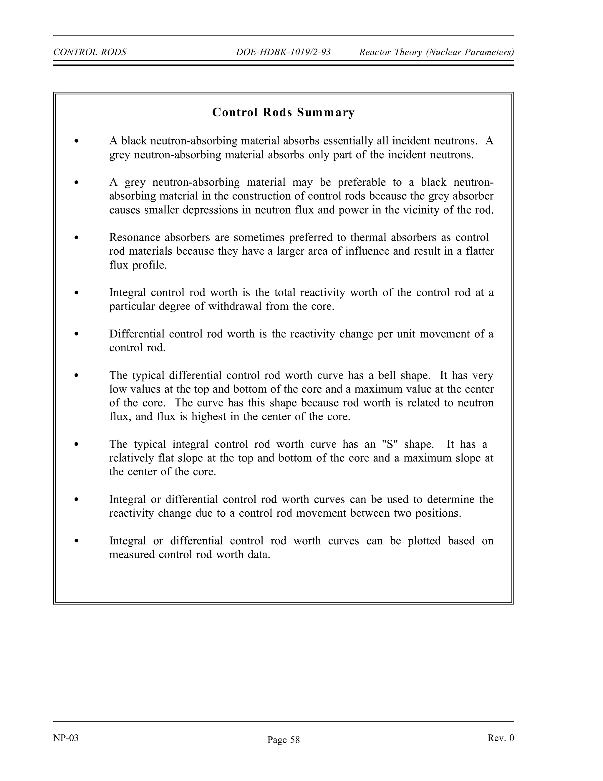 Reactor Theory (Nuclear Parameters) DOE-HDBK-1019/2-93 CONTROL RODS
Rod Control Mechanisms
The control rod insertion rates on a scram are designed to be sufficient to protect the reactor
against damage in all transients that are expected to occur during the life of the reactor.
During normal rod motion, the control rods must be able to move rapidly enough to compensate
for the most rapid rate at which positive reactivity is expected to build within the reactor in
order to provide positive control. The transient that is normally considered when setting this
minimum rod speed is the burnout of maximum peak xenon while at full power. Xenon burnout
is usually the most rapid, non-accident transient expected. The maximum rod speed is normally
limited in order to reduce the severity of an accident involving the continuous withdrawal of
control rods.
Summary
The important information in this chapter is summarized on the following page.
Rev. 0 NP-03
Page 57
 