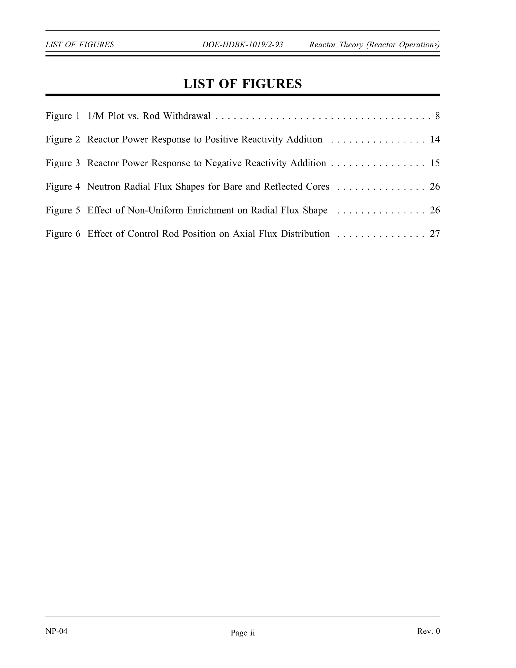 Reactor Theory (Reactor Operations) DOE-HDBK-1019/2-93 TABLE OF CONTENTS
TABLE OF CONTENTS
LIST OF FIGURES . . . . . . . . . . . . . . . . . . . . . . . . . . . . . . . . . . . . . . . . . . . . . . . . ii
LIST OF TABLES . . . . . . . . . . . . . . . . . . . . . . . . . . . . . . . . . . . . . . . . . . . . . . . . . iii
REFERENCES . . . . . . . . . . . . . . . . . . . . . . . . . . . . . . . . . . . . . . . . . . . . . . . . . . . iv
OBJECTIVES . . . . . . . . . . . . . . . . . . . . . . . . . . . . . . . . . . . . . . . . . . . . . . . . . . . . v
SUBCRITICAL MULTIPLICATION . . . . . . . . . . . . . . . . . . . . . . . . . . . . . . . . . . . . 1
Subcritical Multiplication Factor . . . . . . . . . . . . . . . . . . . . . . . . . . . . . . . . . . . 1
Effect of Reactivity Changes on Subcritical Multiplication . . . . . . . . . . . . . . . . . 3
Use of 1/M Plots . . . . . . . . . . . . . . . . . . . . . . . . . . . . . . . . . . . . . . . . . . . . . 6
Summary . . . . . . . . . . . . . . . . . . . . . . . . . . . . . . . . . . . . . . . . . . . . . . . . . . 9
REACTOR KINETICS . . . . . . . . . . . . . . . . . . . . . . . . . . . . . . . . . . . . . . . . . . . . . 10
Reactor Period (τ) . . . . . . . . . . . . . . . . . . . . . . . . . . . . . . . . . . . . . . . . . . . 11
Effective Delayed Neutron Fraction . . . . . . . . . . . . . . . . . . . . . . . . . . . . . . . . 11
Effective Delayed Neutron Precursor Decay Constant . . . . . . . . . . . . . . . . . . . 13
Prompt Criticality . . . . . . . . . . . . . . . . . . . . . . . . . . . . . . . . . . . . . . . . . . . . 15
Stable Period Equation . . . . . . . . . . . . . . . . . . . . . . . . . . . . . . . . . . . . . . . . 16
Reactor Startup Rate (SUR) . . . . . . . . . . . . . . . . . . . . . . . . . . . . . . . . . . . . . 17
Doubling Time . . . . . . . . . . . . . . . . . . . . . . . . . . . . . . . . . . . . . . . . . . . . . . 17
Summary . . . . . . . . . . . . . . . . . . . . . . . . . . . . . . . . . . . . . . . . . . . . . . . . . 21
REACTOR OPERATION . . . . . . . . . . . . . . . . . . . . . . . . . . . . . . . . . . . . . . . . . . . 23
Startup . . . . . . . . . . . . . . . . . . . . . . . . . . . . . . . . . . . . . . . . . . . . . . . . . . . 24
Estimated Critical Position . . . . . . . . . . . . . . . . . . . . . . . . . . . . . . . . . . . . . . 24
Core Power Distribution . . . . . . . . . . . . . . . . . . . . . . . . . . . . . . . . . . . . . . . 25
Power Tilt . . . . . . . . . . . . . . . . . . . . . . . . . . . . . . . . . . . . . . . . . . . . . . . . . 27
Shutdown Margin . . . . . . . . . . . . . . . . . . . . . . . . . . . . . . . . . . . . . . . . . . . . 28
Operation . . . . . . . . . . . . . . . . . . . . . . . . . . . . . . . . . . . . . . . . . . . . . . . . . 28
Temperature . . . . . . . . . . . . . . . . . . . . . . . . . . . . . . . . . . . . . . . . . . . . . . . 28
Pressure . . . . . . . . . . . . . . . . . . . . . . . . . . . . . . . . . . . . . . . . . . . . . . . . . . 29
Power Level . . . . . . . . . . . . . . . . . . . . . . . . . . . . . . . . . . . . . . . . . . . . . . . 29
Flow . . . . . . . . . . . . . . . . . . . . . . . . . . . . . . . . . . . . . . . . . . . . . . . . . . . . . 30
Core Burnup . . . . . . . . . . . . . . . . . . . . . . . . . . . . . . . . . . . . . . . . . . . . . . . 30
Shutdown . . . . . . . . . . . . . . . . . . . . . . . . . . . . . . . . . . . . . . . . . . . . . . . . . 31
Decay Heat . . . . . . . . . . . . . . . . . . . . . . . . . . . . . . . . . . . . . . . . . . . . . . . . 33
Summary . . . . . . . . . . . . . . . . . . . . . . . . . . . . . . . . . . . . . . . . . . . . . . . . . 33
Rev. 0 NP-04
Page i
 