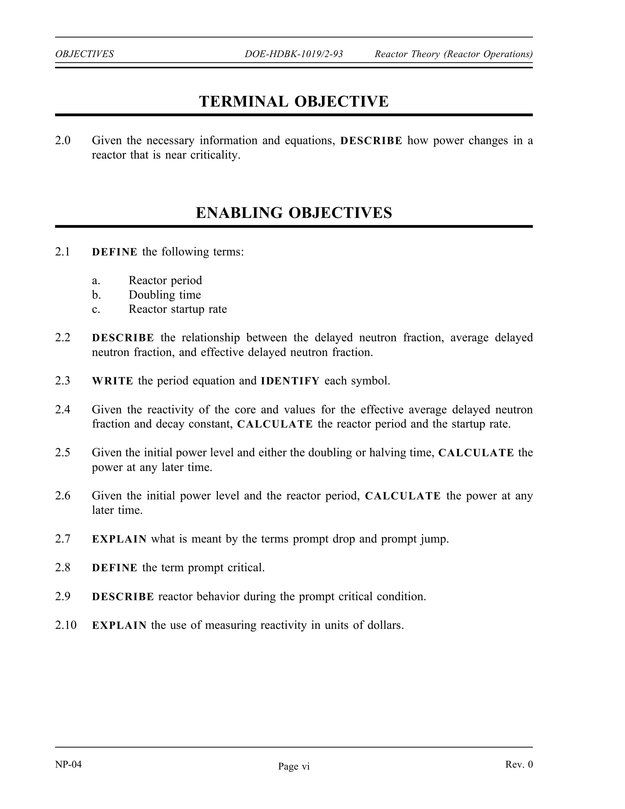 Reactor Theory (Reactor Operations) DOE-HDBK-1019/2-93 OBJECTIVES
TERMINAL OBJECTIVE
1.0 Given the necessary information and equations, EXPLAIN how subcritical multiplication
occurs.
ENABLING OBJECTIVES
1.1 DEFINE the following terms:
a. Subcritical multiplication
b. Subcritical multiplication factor
1.2 Given a neutron source strength and a subcritical system of known keff, CALCULATE
the steady-state neutron level.
1.3 Given an initial count rate and keff, CALCULATE the final count rate that will result
from the addition of a known amount of reactivity.
1.4 Given count rates vs. the parameter being adjusted, ESTIMATE the value of the
parameter at which the reactor will become critical through the use of a 1/M plot.
Rev. 0 NP-04
Page v
 
