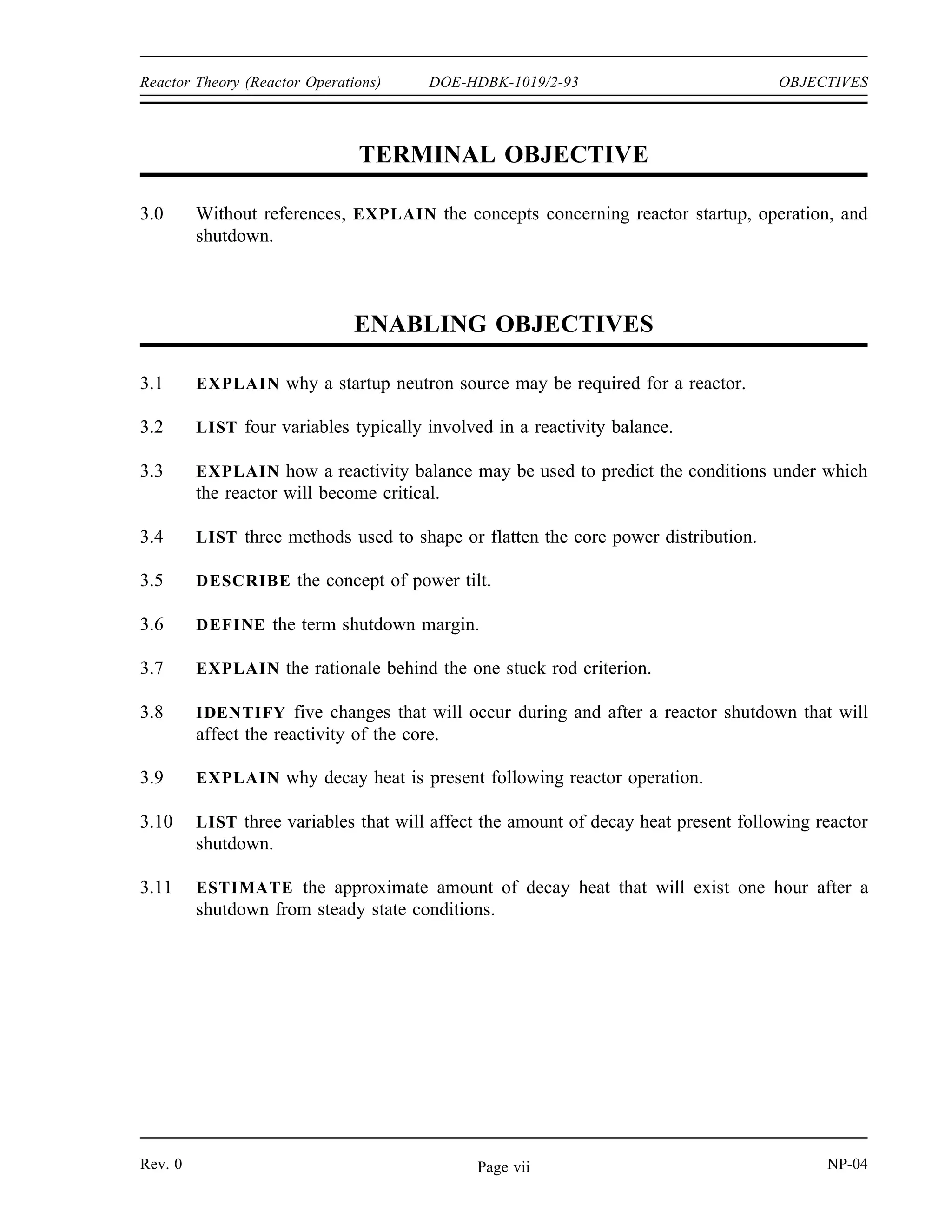 OBJECTIVES DOE-HDBK-1019/2-93 Reactor Theory (Reactor Operations)
TERMINAL OBJECTIVE
2.0 Given the necessary information and equations, DESCRIBE how power changes in a
reactor that is near criticality.
ENABLING OBJECTIVES
2.1 DEFINE the following terms:
a. Reactor period
b. Doubling time
c. Reactor startup rate
2.2 DESCRIBE the relationship between the delayed neutron fraction, average delayed
neutron fraction, and effective delayed neutron fraction.
2.3 WRITE the period equation and IDENTIFY each symbol.
2.4 Given the reactivity of the core and values for the effective average delayed neutron
fraction and decay constant, CALCULATE the reactor period and the startup rate.
2.5 Given the initial power level and either the doubling or halving time, CALCULATE the
power at any later time.
2.6 Given the initial power level and the reactor period, CALCULATE the power at any
later time.
2.7 EXPLAIN what is meant by the terms prompt drop and prompt jump.
2.8 DEFINE the term prompt critical.
2.9 DESCRIBE reactor behavior during the prompt critical condition.
2.10 EXPLAIN the use of measuring reactivity in units of dollars.
NP-04 Rev. 0
Page vi
 