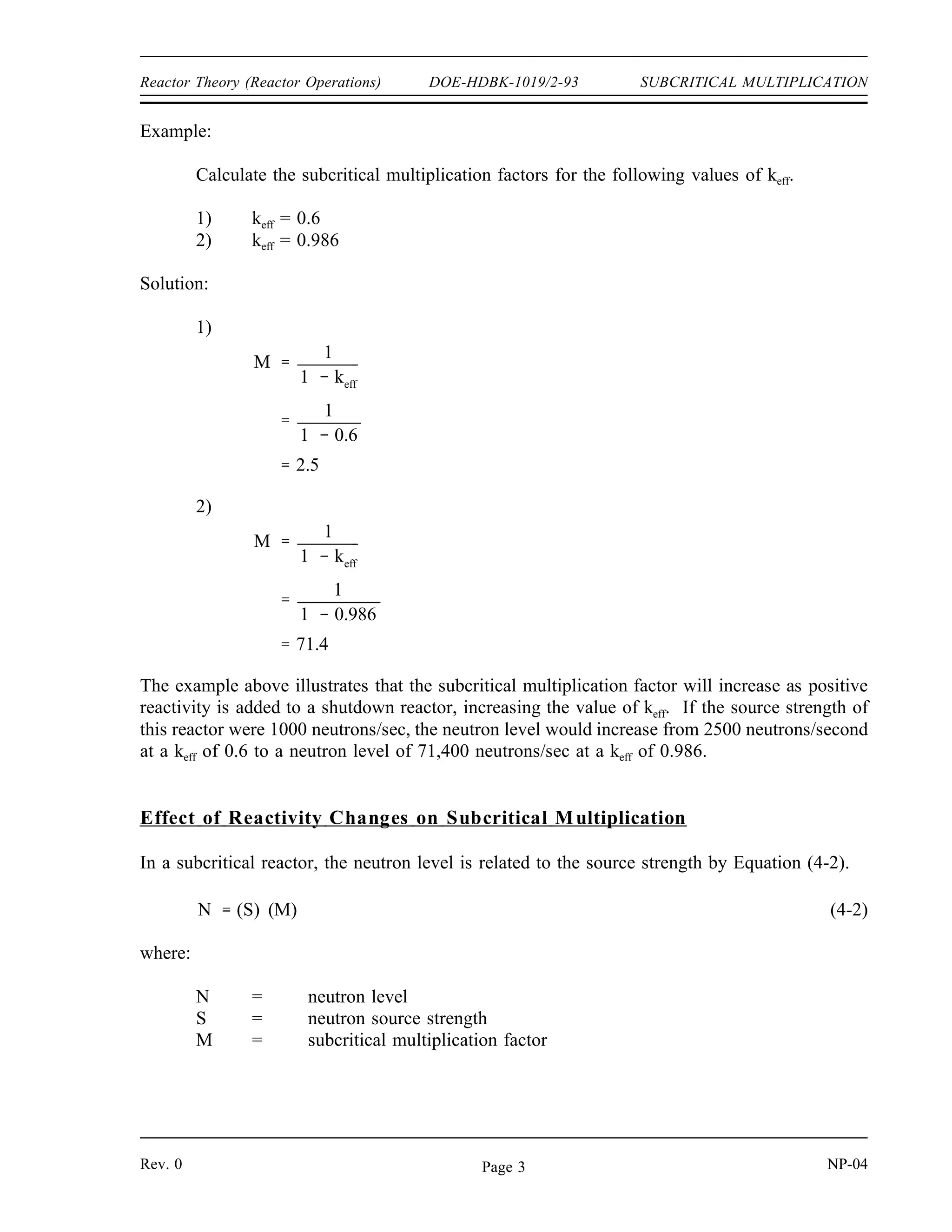 SUBCRITICAL MULTIPLICATION DOE-HDBK-1019/2-93 Reactor Theory (Reactor Operations)
Because the reactor is subcritical, neutrons introduced in the reactor will have a decreasing effect
on each subsequent generation. The addition of source neutrons to the reactor containing
fissionable material has the effect of maintaining a much higher stable neutron level due to the
fissions occurring than the neutron level that would result from the source neutrons alone. The
effects of adding source neutrons at a rate of 100 neutrons per generation to a reactor with a keff
of 0.6 are shown below.
Generation 1st 2nd 3rd 4th 5th 6th 7th 8th 9th 10th 11th 12th
100 60 36 22 13 8 5 3 2 1 0 0
100 60 36 22 13 8 5 3 2 1 0
100 60 36 22 13 8 5 3 2 1
100 60 36 22 13 8 5 3 2
100 60 36 22 13 8 5 3
100 60 36 22 13 8 5
100 60 36 22 13 8
100 60 36 22 13
100 60 36 22
100 60 36
100 60
100
Total n 100 160 196 218 231 239 244 247 249 250 250 ...
A neutron source strength of 100 neutrons per generation will result in 250 neutrons per
generation being produced from a combination of sources and fission in a shutdown reactor with
a keff of 0.6. If the value of keff were higher, the source neutrons would produce a greater
number of fission neutrons and their effects would be felt for a larger number of subsequent
generations after their addition to the reactor.
The effect of fissions in the fuel increasing the effective source strength of a reactor with a keff
of less than one is subcritical multiplication. For a given value of keff there exists a subcritical
multiplication factor (M) that relates the source level to the steady-state neutron level of the
core. If the value of keff is known, the amount that the neutron source strength will be multiplied
(M) can easily be determined by Equation (4-1).
(4-1)
M
1
1 keff
NP-04 Rev. 0
Page 2
 