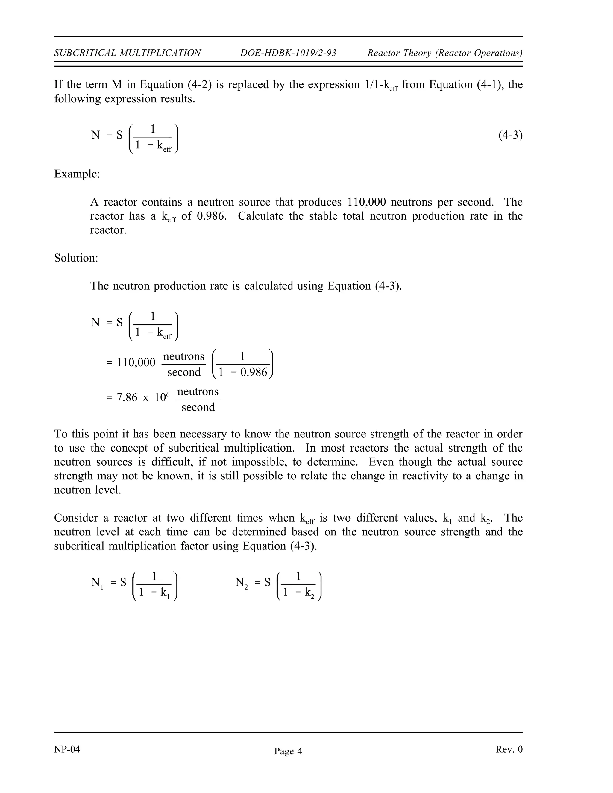 Reactor Theory (Reactor Operations) DOE-HDBK-1019/2-93 SUBCRITICAL MULTIPLICATION
Example:
Calculate the subcritical multiplication factors for the following values of keff.
1) keff = 0.6
2) keff = 0.986
Solution:
1)
M
1
1 keff
1
1 0.6
2.5
2)
M
1
1 keff
1
1 0.986
71.4
The example above illustrates that the subcritical multiplication factor will increase as positive
reactivity is added to a shutdown reactor, increasing the value of keff. If the source strength of
this reactor were 1000 neutrons/sec, the neutron level would increase from 2500 neutrons/second
at a keff of 0.6 to a neutron level of 71,400 neutrons/sec at a keff of 0.986.
Effect of Reactivity Changes on Subcritical Multiplication
In a subcritical reactor, the neutron level is related to the source strength by Equation (4-2).
(4-2)
N (S) (M)
where:
N = neutron level
S = neutron source strength
M = subcritical multiplication factor
Rev. 0 NP-04
Page 3
 