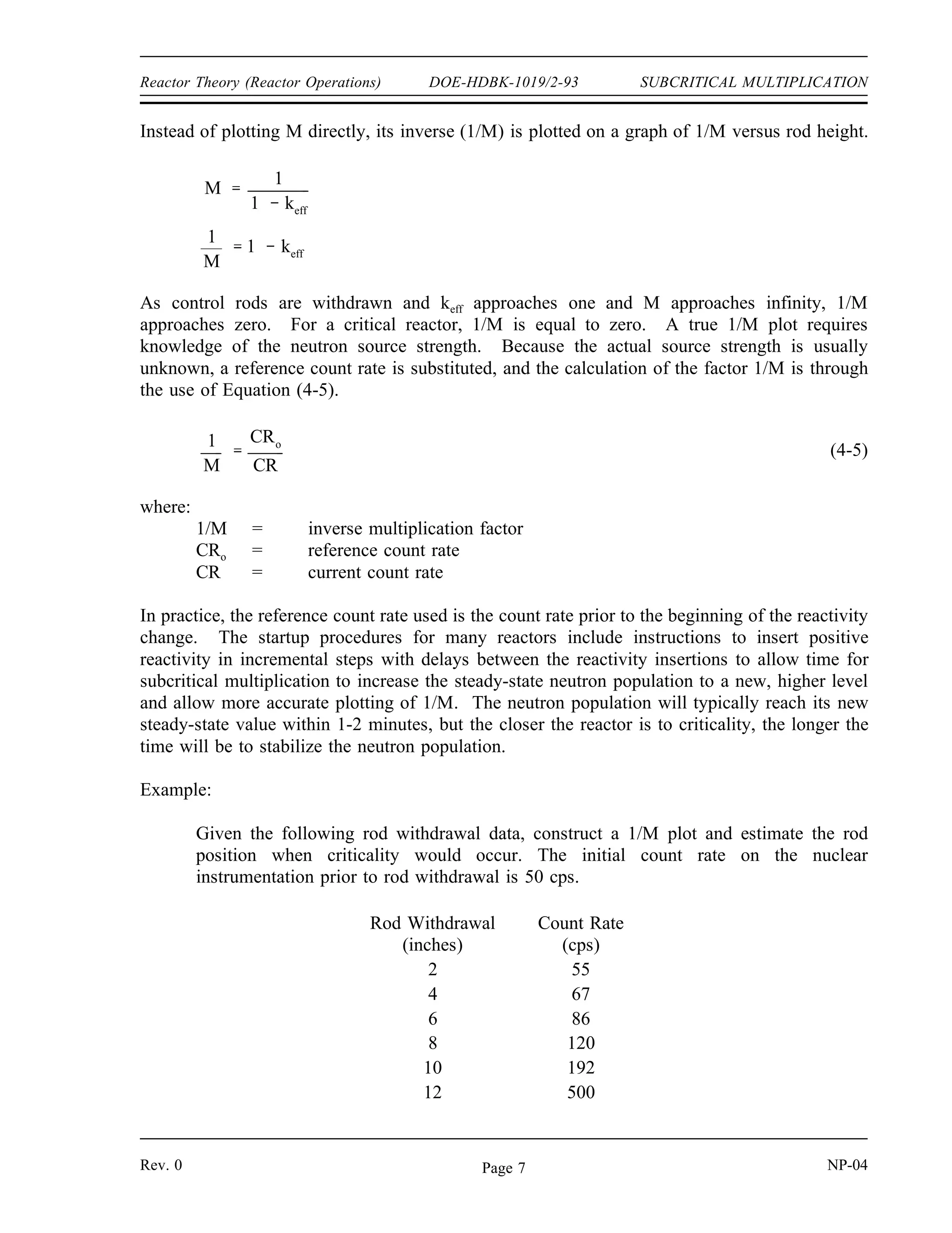 SUBCRITICAL MULTIPLICATION DOE-HDBK-1019/2-93 Reactor Theory (Reactor Operations)
Solution:
Step 1: Determine the initial value of keff for the core.
k1
1
1 ρ1
1
1 ( 0.01000)
0.9901
Step 2: Determine the final value of keff for the core. The final value of reactivity
will be -500 pcm (-1000 + 500).
k2
1
1 ρ2
1
1 ( 0.00500)
0.9950
Step 3: Use Equation (4-4) to determine the final count rate.
CR1
CR2
1 k2
1 k1
CR2 CR1
1 k1
1 k2
42 cps
1 0.9901
1 0.9950
83 cps
Notice from this example that the count rate doubled as the reactivity was halved (e.g., reactivity
was changed from -1000 pcm to -500 pcm).
Use of 1/M Plots
Because the subcritical multiplication factor is related to the value of keff, it is possible to
monitor the approach to criticality through the use of the subcritical multiplication factor. As
positive reactivity is added to a subcritical reactor, keff will get nearer to one. As keff gets nearer
to one, the subcritical multiplication factor (M) gets larger. The closer the reactor is to
criticality, the faster M will increase for equal step insertions of positive reactivity. When the
reactor becomes critical, M will be infinitely large. For this reason, monitoring and plotting M
during an approach to criticality is impractical because there is no value of M at which the
reactor clearly becomes critical.
NP-04 Rev. 0
Page 6
 