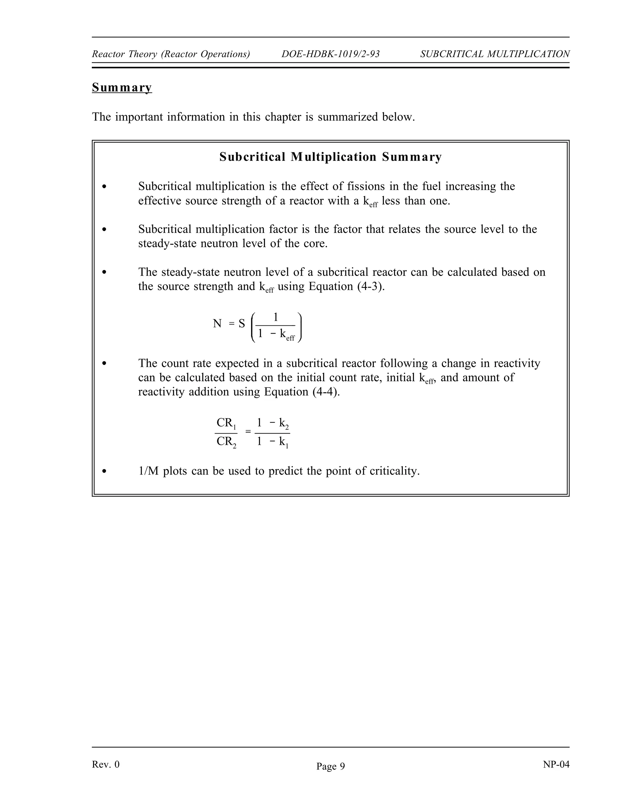 SUBCRITICAL MULTIPLICATION DOE-HDBK-1019/2-93 Reactor Theory (Reactor Operations)
Solution:
Step 1: Calculate 1/M for each of the rod positions using equation (4-5). The
reference count rate is 50 cps at a rod position of zero.
Rod Withdrawal
(inches)
Count Rate
(cps)
CRo/CR
0 50 1
2 55 0.909
4 67 0.746
6 86 0.581
8 120 0.417
10 192 0.260
12 500 0.100
Step 2: Plotting these values, as shown in Figure 1, and extrapolating to a 1/M
value of 0 reveals that the reactor will go critical at approximately 13
inches of rod withdrawal.
Figure 1 1/M Plot vs. Rod Withdrawal
NP-04 Rev. 0
Page 8
 