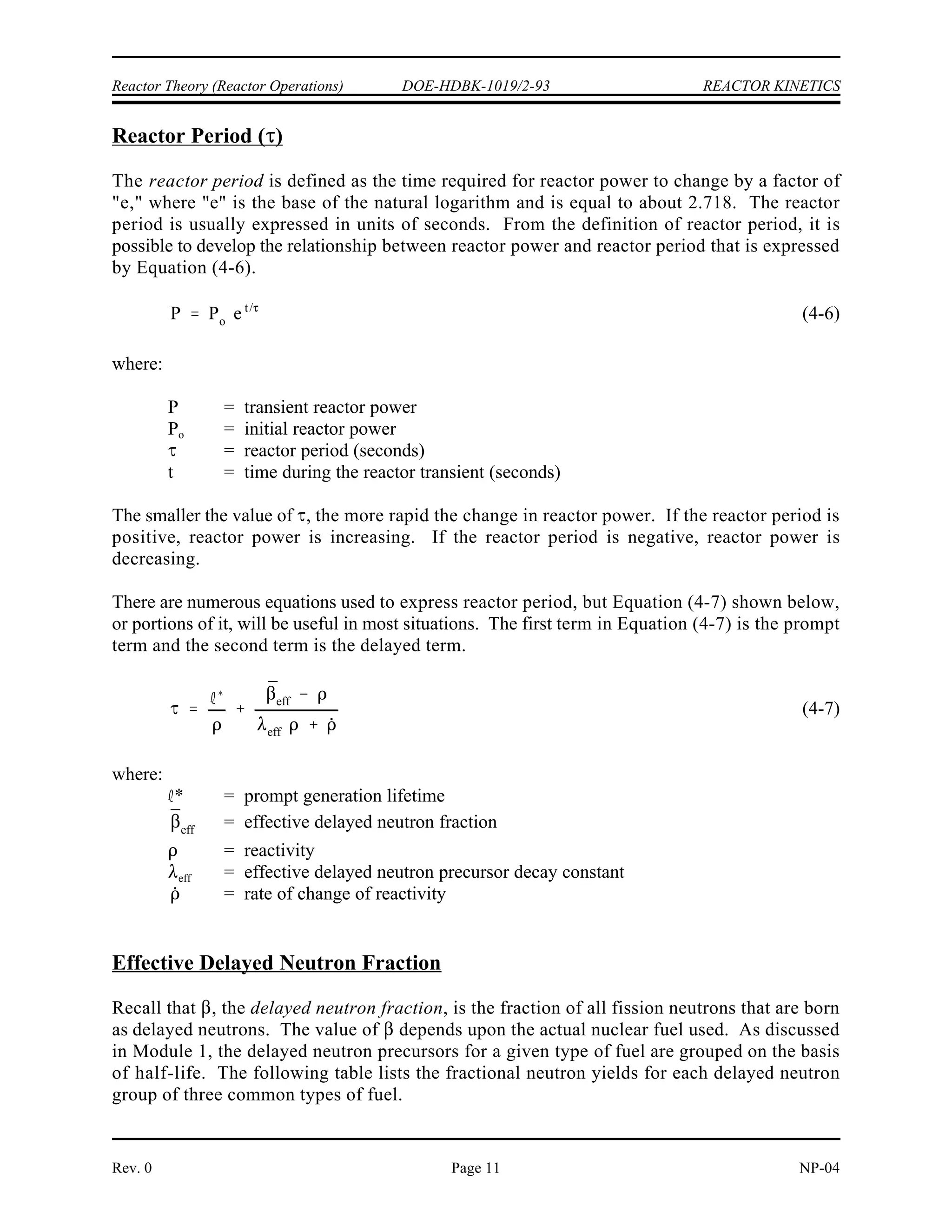 REACTOR KINETICS DOE-HDBK-1019/2-93 Reactor Theory (Reactor Operations)
NP-04 Rev. 0
Page 10
REACTOR KINETICS
The response of neutron flux and reactor power to changes in reactivity is much
different in a critical reactor than in a subcritical reactor. The reliance of the chain
reaction on delayed neutrons makes the rate of change of reactor power
controllable.
EO 2.1 DEFINE the following terms:
a. Reactor period
b. Doubling time
c. Reactor startup rate
EO 2.2 DESCRIBE the relationship between the delayed neutron
fraction, average delayed neutron fraction, and effective delayed
neutron fraction.
EO 2.3 WRITE the period equation and IDENTIFY each symbol.
EO 2.4 Given the reactivity of the core and values for the effective
average delayed neutron fraction and decay constant,
CALCULATE the reactor period and the startup rate.
EO 2.5 Given the initial power level and either the doubling or halving
time, CALCULATE the power at any later time.
EO 2.6 Given the initial power level and the reactor period,
CALCULATE the power at any later time.
EO 2.7 EXPLAIN what is meant by the terms prompt drop and
prompt jump.
EO 2.8 DEFINE the term prompt critical.
EO 2.9 DESCRIBE reactor behavior during the prompt critical
condition.
EO 2.10 EXPLAIN the use of measuring reactivity in units of dollars.
 