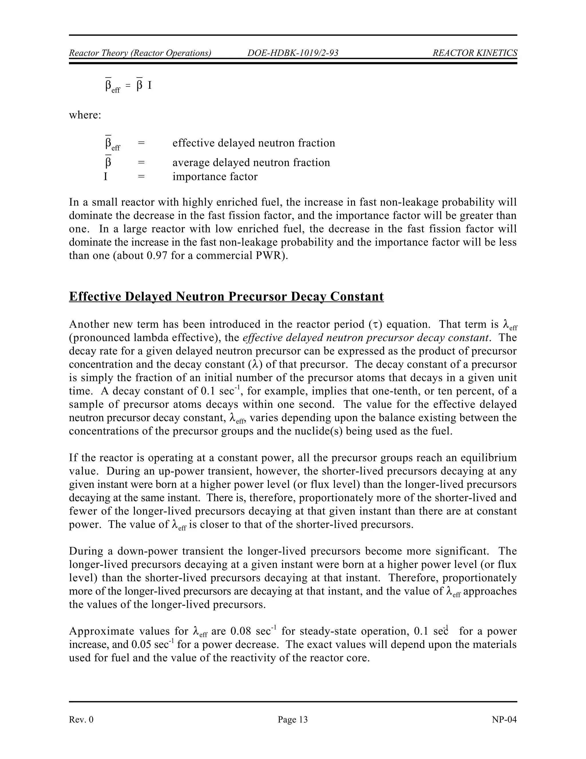 ¯ ¯
¯
eff
REACTOR KINETICS DOE-HDBK-1019/2-93 Reactor Theory (Reactor Operations)
NP-04 Rev. 0
Page 12
TABLE 1
Delayed Neutron Fractions for Various Fuels
Group Half-Life (sec) Uranium-235 Uranium-238 Plutonium-239
1 55.6 0.00021 0.0002 0.00021
2 22.7 0.00141 0.0022 0.00182
3 6.22 0.00127 0.0025 0.00129
4 2.30 0.00255 0.0061 0.00199
5 0.61 0.00074 0.0035 0.00052
6 0.23 0.00027 0.0012 0.00027
TOTAL - 0.00650 0.0157 0.00200
The term (pronounced beta-bar) is the average delayed neutron fraction. The value of is
the weighted average of the total delayed neutron fractions of the individual types of fuel. Each
total delayed neutron fraction value for each type of fuel is weighted by the percent of total
neutrons that the fuel contributes through fission. If the percentage of fissions occurring in the
different types of fuel in a reactor changes over the life of the core, the average delayed neutron
fraction will also change. For a light water reactor using low enriched fuel, the average delayed
neutron fraction can change from 0.0070 to 0.0055 as uranium-235 is burned out and
plutonium-239 is produced from uranium-238.
Delayed neutrons do not have the same properties as prompt neutrons released directly from
fission. The average energy of prompt neutrons is about 2 MeV. This is much greater than the
average energy of delayed neutrons (about 0.5 MeV). The fact that delayed neutrons are born
at lower energies has two significant impacts on the way they proceed through the neutron life
cycle. First, delayed neutrons have a much lower probability of causing fast fissions than
prompt neutrons because their average energy is less than the minimum required for fast fission
to occur. Second, delayed neutrons have a lower probability of leaking out of the core while
they are at fast energies, because they are born at lower energies and subsequently travel a
shorter distance as fast neutrons. These two considerations (lower fast fission factor and higher
fast non-leakage probability for delayed neutrons) are taken into account by a term called the
importance factor (I). The importance factor relates the average delayed neutron fraction to the
effective delayed neutron fraction.
The effective delayed neutron fraction is defined as the fraction of neutrons at thermal
energies which were born delayed. The effective delayed neutron fraction is the product of the
average delayed neutron fraction and the importance factor.
 