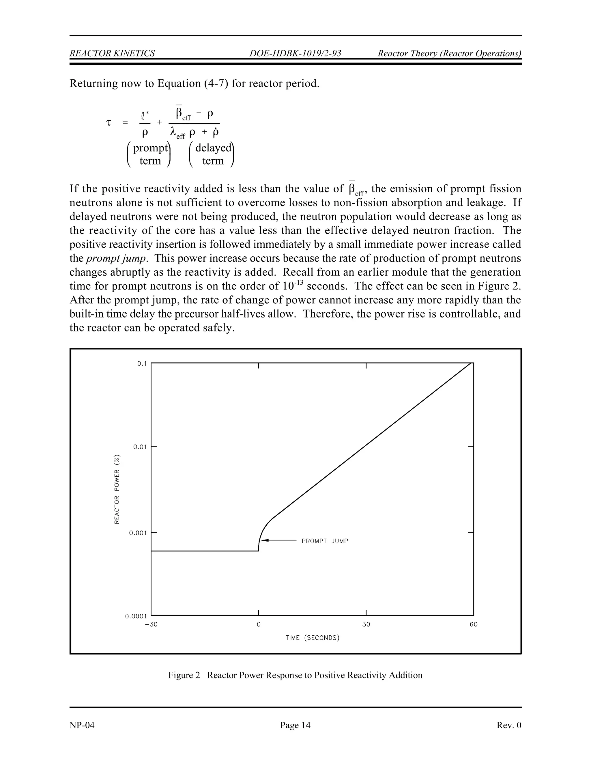¯
eff
¯ I
¯
eff
¯
Reactor Theory (Reactor Operations) DOE-HDBK-1019/2-93 REACTOR KINETICS
Rev. 0 NP-04
Page 13
where:
= effective delayed neutron fraction
= average delayed neutron fraction
I = importance factor
In a small reactor with highly enriched fuel, the increase in fast non-leakage probability will
dominate the decrease in the fast fission factor, and the importance factor will be greater than
one. In a large reactor with low enriched fuel, the decrease in the fast fission factor will
dominate the increase in the fast non-leakage probability and the importance factor will be less
than one (about 0.97 for a commercial PWR).
Effective Delayed Neutron Precursor Decay Constant
Another new term has been introduced in the reactor period ( ) equation. That term is eff
(pronounced lambda effective), the effective delayed neutron precursor decay constant. The
decay rate for a given delayed neutron precursor can be expressed as the product of precursor
concentration and the decay constant ( ) of that precursor. The decay constant of a precursor
is simply the fraction of an initial number of the precursor atoms that decays in a given unit
time. A decay constant of 0.1 sec , for example, implies that one-tenth, or ten percent, of a
-1
sample of precursor atoms decays within one second. The value for the effective delayed
neutron precursor decay constant, , varies depending upon the balance existing between the
eff
concentrations of the precursor groups and the nuclide(s) being used as the fuel.
If the reactor is operating at a constant power, all the precursor groups reach an equilibrium
value. During an up-power transient, however, the shorter-lived precursors decaying at any
given instant were born at a higher power level (or flux level) than the longer-lived precursors
decaying at the same instant. There is, therefore, proportionately more of the shorter-lived and
fewer of the longer-lived precursors decaying at that given instant than there are at constant
power. The value of is closer to that of the shorter-lived precursors.
eff
During a down-power transient the longer-lived precursors become more significant. The
longer-lived precursors decaying at a given instant were born at a higher power level (or flux
level) than the shorter-lived precursors decaying at that instant. Therefore, proportionately
more of the longer-lived precursors are decaying at that instant, and the value of approaches
eff
the values of the longer-lived precursors.
Approximate values for are 0.08 sec for steady-state operation, 0.1 sec for a power
eff
-1 -1
increase, and 0.05 sec for a power decrease. The exact values will depend upon the materials
-1
used for fuel and the value of the reactivity of the reactor core.
 