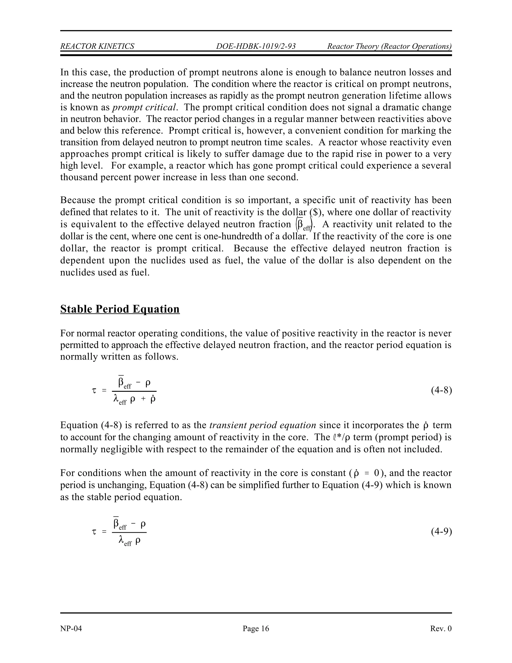 ¯
eff
Reactor Theory (Reactor Operations) DOE-HDBK-1019/2-93 REACTOR KINETICS
Rev. 0 NP-04
Page 15
Figure 3 Reactor Power Response to Negative Reactivity Addition
Conversely, in the case where negative reactivity is added to the core there will be a prompt
drop in reactor power. The prompt drop is the small immediate decrease in reactor power
caused by the negative reactivity addition. The prompt drop is illustrated in Figure 3. After the
prompt drop, the rate of change of power slows and approaches the rate determined by the
delayed term of Equation (4-7).
Prompt Criticality
It can be readily seen from Equation (4-7) that if the amount of positive reactivity added equals
the value of , the reactor period equation becomes the following.
 