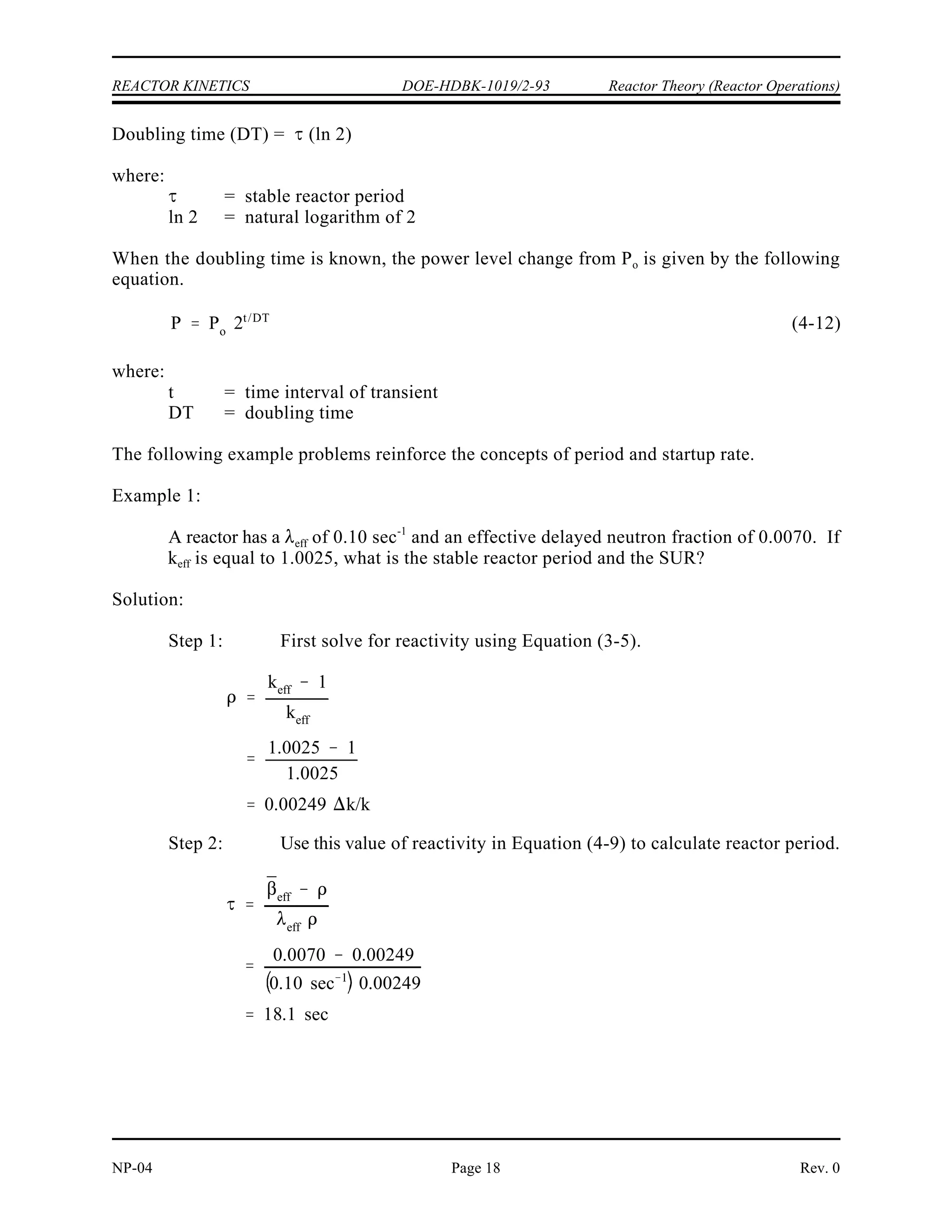 P Po 10 SUR (t)
P Po et/
P Po 10 SUR (t)
P
Po
et/
10 SUR (t)
et (sec)/
e2.303 SUR (t (min))
t (sec)
2.303 SUR(t (min))
60
2.303 SUR
SUR
26.06
Reactor Theory (Reactor Operations) DOE-HDBK-1019/2-93 REACTOR KINETICS
Rev. 0 NP-04
Page 17
Reactor Startup Rate (SUR)
The reactor startup rate (SUR) is defined as the number of factors of ten that power changes
in one minute. The units of SUR are powers of ten per minute, or decades per minute (DPM).
Equation (4-10) shows the relationship between reactor power and startup rate.
(4-10)
where:
SUR = reactor startup rate (DPM)
t = time during reactor transient (minutes)
The relationship between reactor period and startup rate can be developed by considering
Equations (4-6) and (4-10).
and
Changing the base of the exponential term on the right side to e (10 = e ) and solving the
2.303
result yields the following.
(4-11)
Doubling Time
Sometimes it is useful to discuss the rate of change of reactor power in terms similar to those
used in radioactive decay calculations. Doubling or halving time are terms that relate to the
amount of time it takes reactor power to double or be reduced to one-half the initial power level.
If the stable reactor period is known, doubling time can be determined as follows.
 