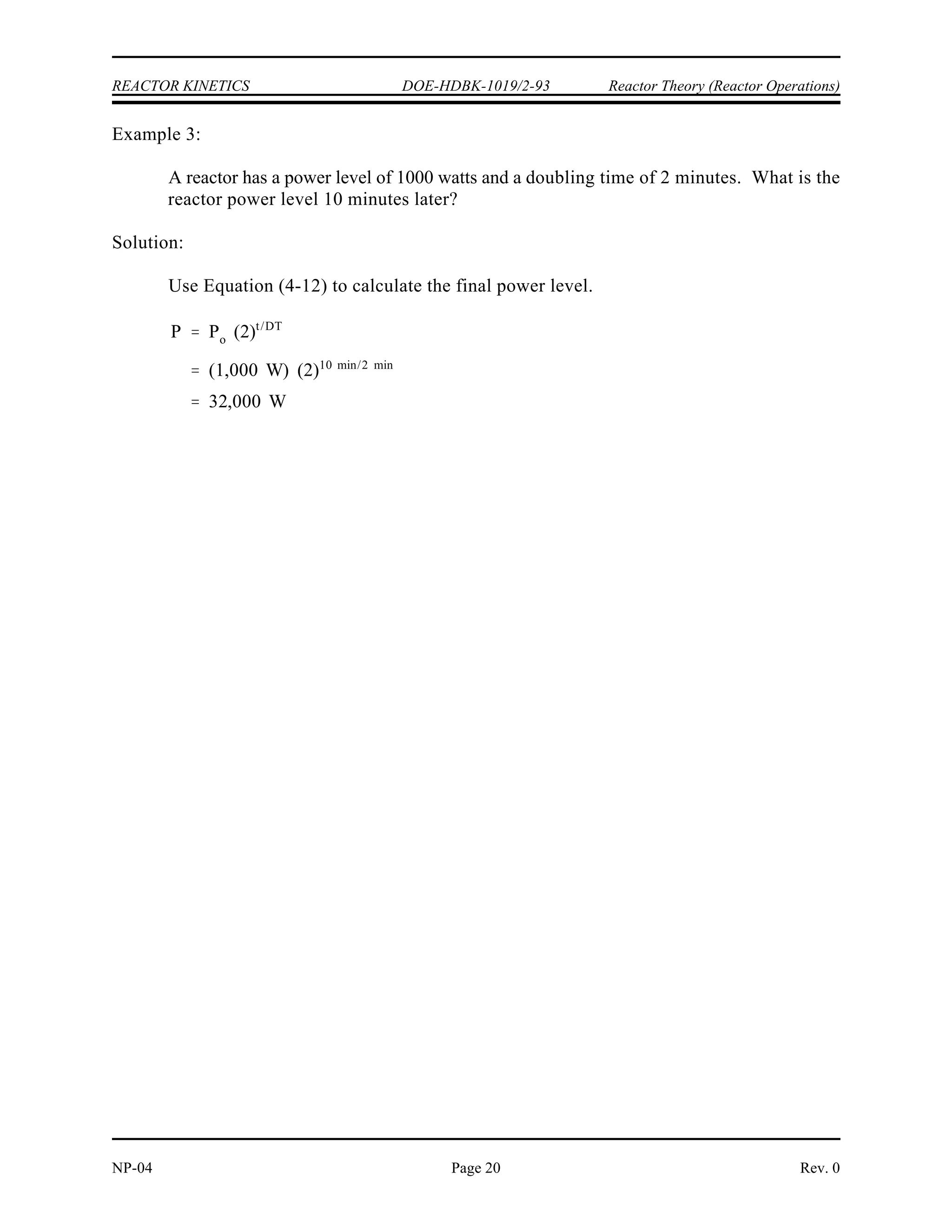 SUR
26.06
26.06
18.1 sec
1.44 DPM
¯
eff
eff
0.0068 ( 0.00130)
0.05 sec 1
( 0.00130)
124.6 sec
SUR
26.06
26.06
124.6 sec
0.2091 DPM
P Po et/
100 W e(120 s/ 124.6 s)
38.2 W
P Po 10 SUR (t)
(100 W) 10( 0.2091 DPM) (2 min)
38.2 W
Reactor Theory (Reactor Operations) DOE-HDBK-1019/2-93 REACTOR KINETICS
Rev. 0 NP-04
Page 19
Step 3: The startup rate can be calculated from the reactor period using
Equation (4-11).
Example 2:
130 pcm of negative reactivity is added to a reactor that is initially critical at a power of
100 watts. for the reactor is 0.05 sec and the effective delayed neutron fraction is
eff
-1
0.0068. Calculate the steady state period and startup rate. Also calculate the power
level 2 minutes after the reactivity insertion.
Solution:
Step 1: Use Equation (4-9) to calculate the reactor period.
Step 2: The startup rate can be calculated from the reactor period using
Equation (4-11).
Step 3: Use either Equation (4-1) or Equation (4-10) to calculate the reactor
power two minutes after the reactivity insertion.
 