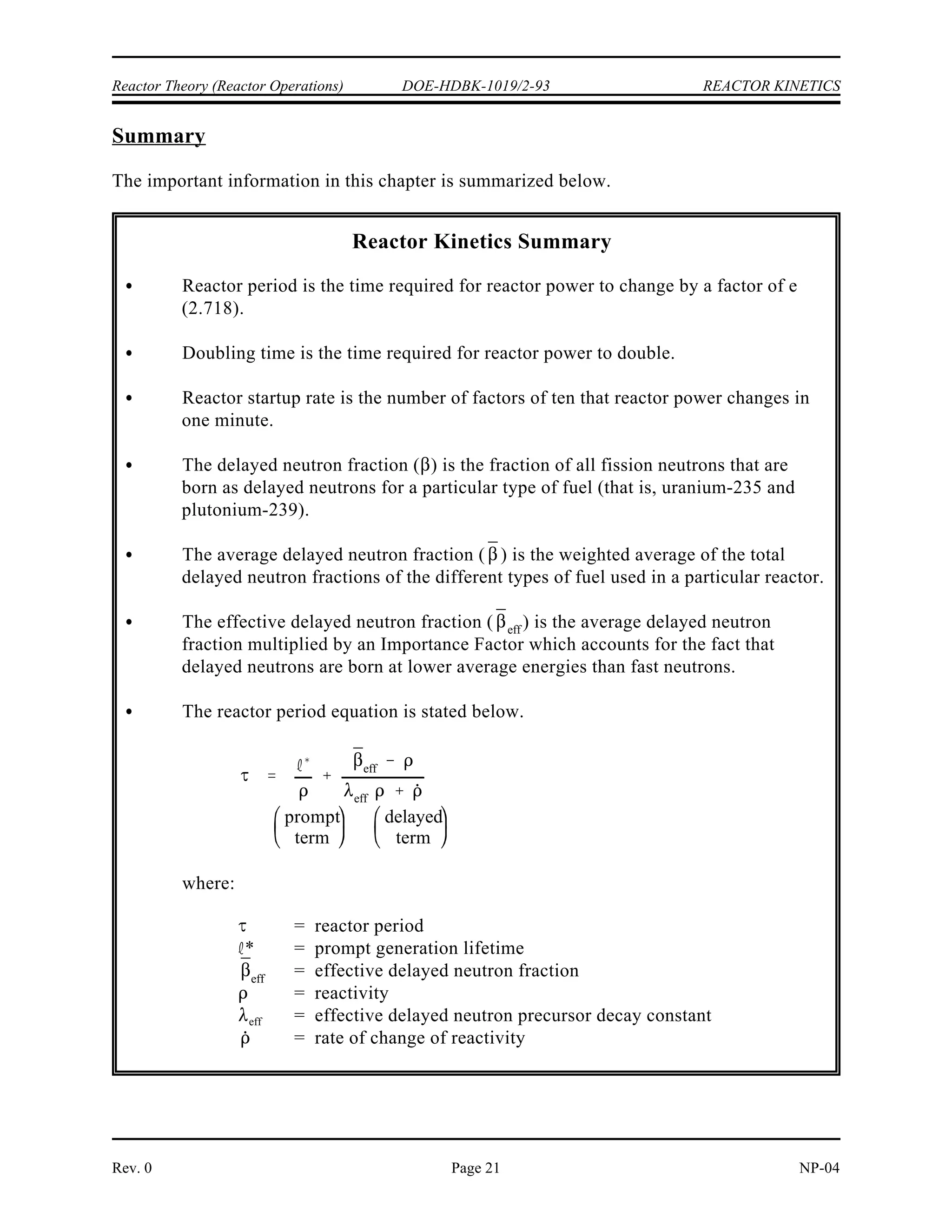 P Po (2)t/DT
(1,000 W) (2)10 min/2 min
32,000 W
REACTOR KINETICS DOE-HDBK-1019/2-93 Reactor Theory (Reactor Operations)
NP-04 Rev. 0
Page 20
Example 3:
A reactor has a power level of 1000 watts and a doubling time of 2 minutes. What is the
reactor power level 10 minutes later?
Solution:
Use Equation (4-12) to calculate the final power level.
 