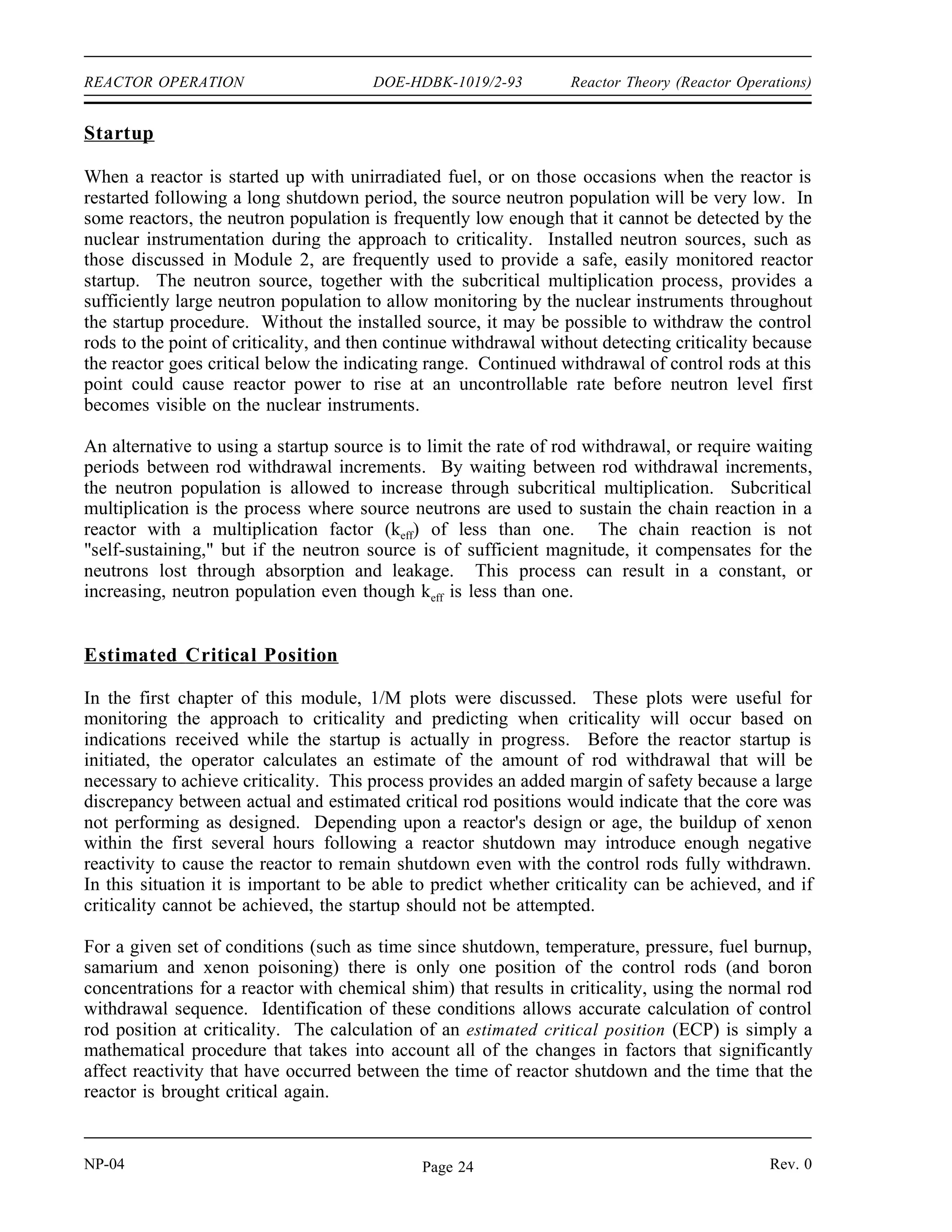 Reactor Theory (Reactor Operations) DOE-HDBK-1019/2-93 REACTOR OPERATION
REACTOR OPERATION
It is important to understand the principles that determine how a reactor responds
during all modes of operation. Special measures must be taken during the startup
of a reactor to ensure that expected responses are occurring. During power
operation, control of the flux shape is necessary to ensure operation within limits
and maximum core performance. Even when a reactor is shut down, the fact that
the fission products created by the fission process continue to generate heat
results in a need to monitor support systems to ensure adequate cooling of the
core.
EO 3.1 EXPLAIN why a startup neutron source may be required for
a reactor.
EO 3.2 LIST four variables typically involved in a reactivity balance.
EO 3.3 EXPLAIN how a reactivity balance may be used to predict the
conditions under which the reactor will become critical.
EO 3.4 LIST three methods used to shape or flatten the core power
distribution.
EO 3.5 DESCRIBE the concept of power tilt.
EO 3.6 DEFINE the term shutdown margin.
EO 3.7 EXPLAIN the rationale behind the one stuck rod criterion.
EO 3.8 IDENTIFY five changes that will occur during and after a
reactor shutdown that will affect the reactivity of the core.
EO 3.9 EXPLAIN why decay heat is present following reactor
operation.
EO 3.10 LIST three variables that will affect the amount of decay heat
present following reactor shutdown.
EO 3.11 ESTIMATE the approximate amount of decay heat that will
exist one hour after a shutdown from steady state conditions.
Rev. 0 NP-04
Page 23
 