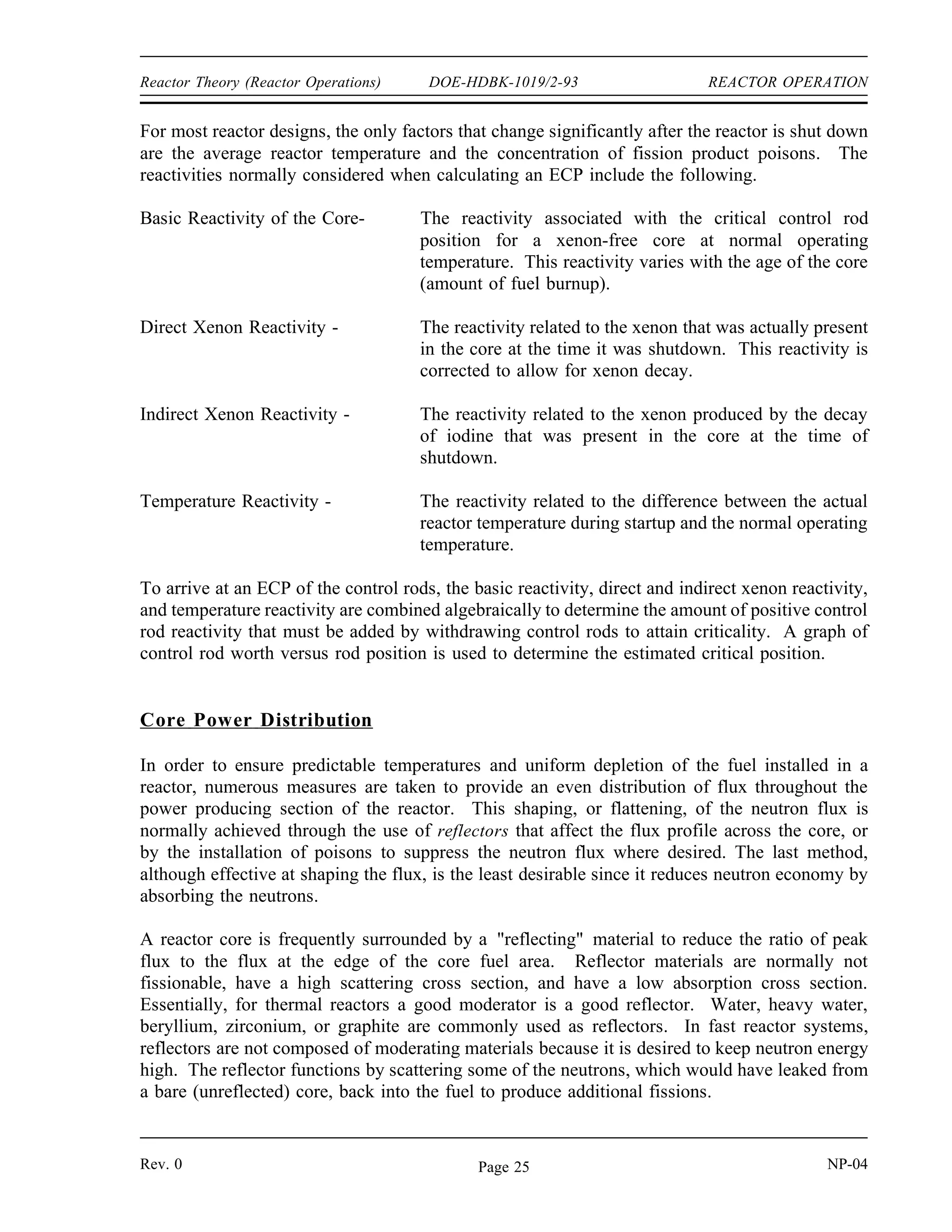REACTOR OPERATION DOE-HDBK-1019/2-93 Reactor Theory (Reactor Operations)
Startup
When a reactor is started up with unirradiated fuel, or on those occasions when the reactor is
restarted following a long shutdown period, the source neutron population will be very low. In
some reactors, the neutron population is frequently low enough that it cannot be detected by the
nuclear instrumentation during the approach to criticality. Installed neutron sources, such as
those discussed in Module 2, are frequently used to provide a safe, easily monitored reactor
startup. The neutron source, together with the subcritical multiplication process, provides a
sufficiently large neutron population to allow monitoring by the nuclear instruments throughout
the startup procedure. Without the installed source, it may be possible to withdraw the control
rods to the point of criticality, and then continue withdrawal without detecting criticality because
the reactor goes critical below the indicating range. Continued withdrawal of control rods at this
point could cause reactor power to rise at an uncontrollable rate before neutron level first
becomes visible on the nuclear instruments.
An alternative to using a startup source is to limit the rate of rod withdrawal, or require waiting
periods between rod withdrawal increments. By waiting between rod withdrawal increments,
the neutron population is allowed to increase through subcritical multiplication. Subcritical
multiplication is the process where source neutrons are used to sustain the chain reaction in a
reactor with a multiplication factor (keff) of less than one. The chain reaction is not
self-sustaining, but if the neutron source is of sufficient magnitude, it compensates for the
neutrons lost through absorption and leakage. This process can result in a constant, or
increasing, neutron population even though keff is less than one.
Estimated Critical Position
In the first chapter of this module, 1/M plots were discussed. These plots were useful for
monitoring the approach to criticality and predicting when criticality will occur based on
indications received while the startup is actually in progress. Before the reactor startup is
initiated, the operator calculates an estimate of the amount of rod withdrawal that will be
necessary to achieve criticality. This process provides an added margin of safety because a large
discrepancy between actual and estimated critical rod positions would indicate that the core was
not performing as designed. Depending upon a reactor's design or age, the buildup of xenon
within the first several hours following a reactor shutdown may introduce enough negative
reactivity to cause the reactor to remain shutdown even with the control rods fully withdrawn.
In this situation it is important to be able to predict whether criticality can be achieved, and if
criticality cannot be achieved, the startup should not be attempted.
For a given set of conditions (such as time since shutdown, temperature, pressure, fuel burnup,
samarium and xenon poisoning) there is only one position of the control rods (and boron
concentrations for a reactor with chemical shim) that results in criticality, using the normal rod
withdrawal sequence. Identification of these conditions allows accurate calculation of control
rod position at criticality. The calculation of an estimated critical position (ECP) is simply a
mathematical procedure that takes into account all of the changes in factors that significantly
affect reactivity that have occurred between the time of reactor shutdown and the time that the
reactor is brought critical again.
NP-04 Rev. 0
Page 24
 