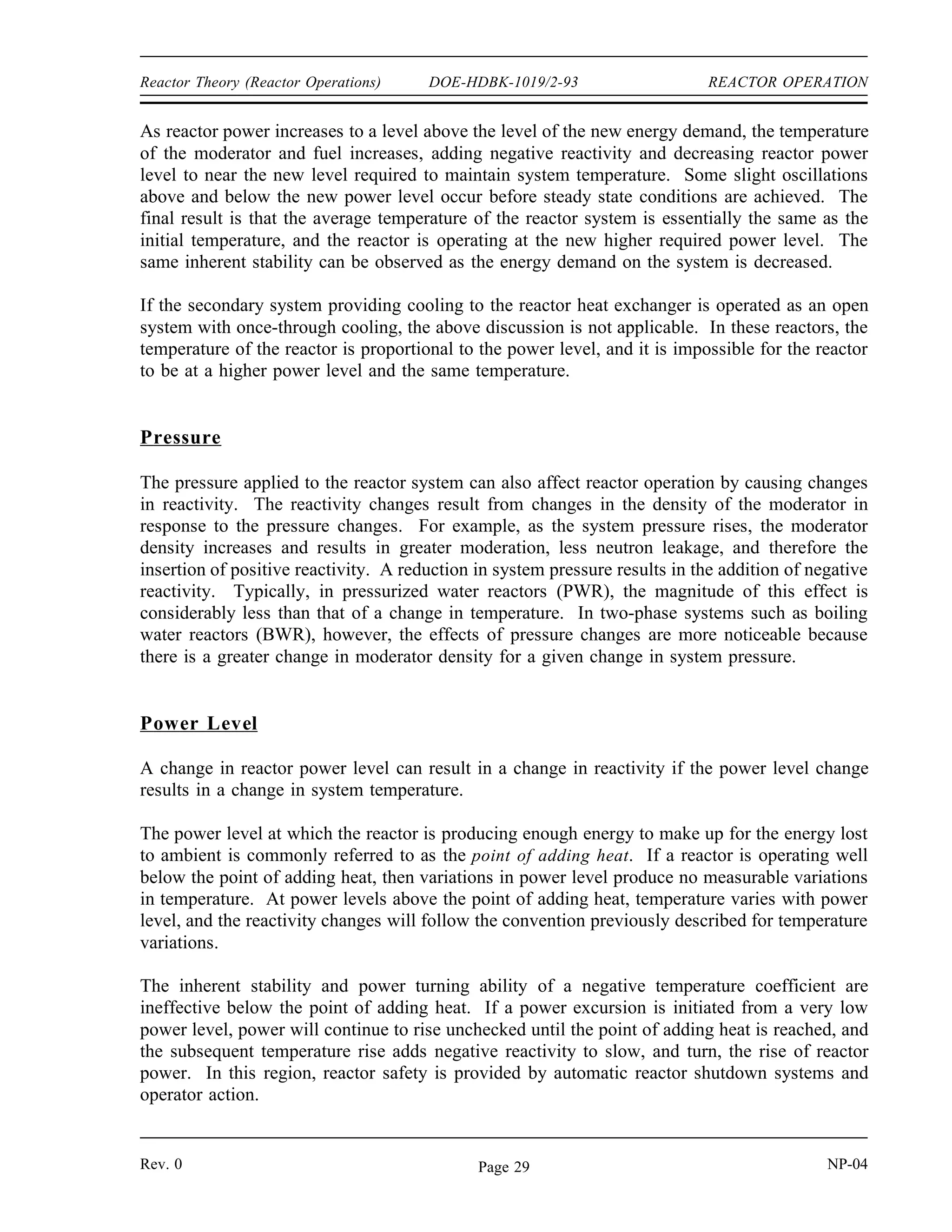 REACTOR OPERATION DOE-HDBK-1019/2-93 Reactor Theory (Reactor Operations)
Shutdown Margin
Shutdown margin is the instantaneous amount of reactivity by which a reactor is subcritical or
would be subcritical from its present condition assuming all control rods are fully inserted except
for the single rod with the highest integral worth, which is assumed to be fully withdrawn.
Shutdown margin is required to exist at all times, even when the reactor is critical. It is
important that there be enough negative reactivity capable of being inserted by the control rods
to ensure complete shutdown at all times during the core lifetime. A shutdown margin in the
range of one to five percent reactivity is typically required.
The stuck rod criterion refers to the fact that the shutdown margin does not take credit for the
insertion of the highest worth control rod. The application of the stuck rod criterion ensures that
the failure of a single control rod will not prevent the control rod system from shutting down
the reactor.
Operation
During reactor operation, numerous parameters such as temperature, pressure, power level, and
flow are continuously monitored and controlled to ensure safe and stable operation of the reactor.
The specific effects of variations in these parameters vary greatly depending upon reactor design,
but generally the effects for thermal reactors are as follows.
Temperature
The most significant effect of a variation in temperature upon reactor operation is the addition
of positive or negative reactivity. As previously discussed, reactors are generally designed with
negative temperature coefficients of reactivity (moderator and fuel temperature coefficients) as
a self-limiting safety feature. A rise in reactor temperature results in the addition of negative
reactivity. If the rise in temperature is caused by an increase in reactor power, the negative
reactivity addition slows, and eventually turns the increase in reactor power. This is a highly
desirable effect because it provides a negative feedback in the event of an undesired power
excursion.
Negative temperature coefficients can also be utilized in water cooled and moderated power
reactors to allow reactor power to automatically follow energy demands that are placed upon the
system. For example, consider a reactor operating at a stable power level with the heat
produced being transferred to a heat exchanger for use in an external closed cycle system. If
the energy demand in the external system increases, more energy is removed from reactor system
causing the temperature of the reactor coolant to decrease. As the reactor temperature
decreases, positive reactivity is added and a corresponding increase in reactor power level
results.
NP-04 Rev. 0
Page 28
 