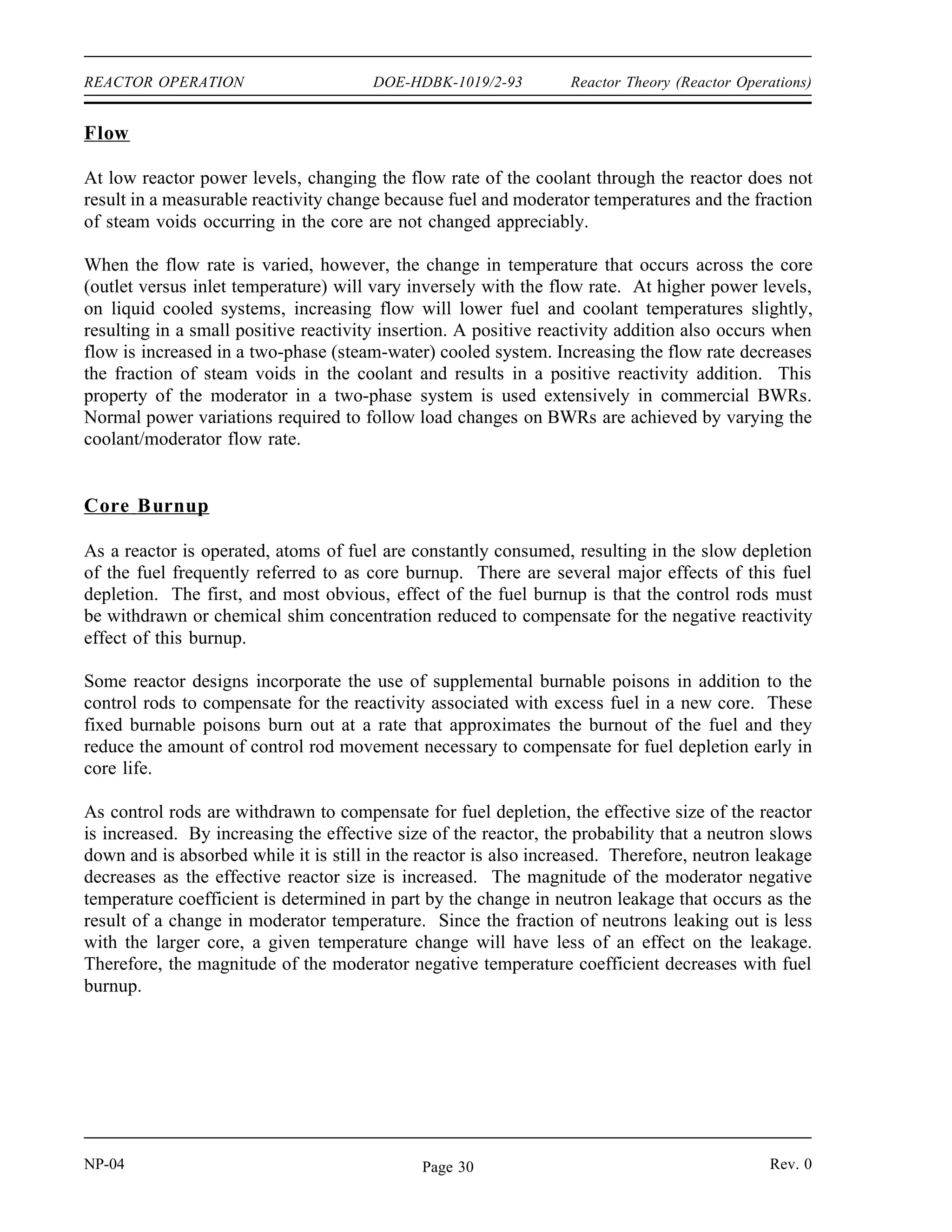 Reactor Theory (Reactor Operations) DOE-HDBK-1019/2-93 REACTOR OPERATION
As reactor power increases to a level above the level of the new energy demand, the temperature
of the moderator and fuel increases, adding negative reactivity and decreasing reactor power
level to near the new level required to maintain system temperature. Some slight oscillations
above and below the new power level occur before steady state conditions are achieved. The
final result is that the average temperature of the reactor system is essentially the same as the
initial temperature, and the reactor is operating at the new higher required power level. The
same inherent stability can be observed as the energy demand on the system is decreased.
If the secondary system providing cooling to the reactor heat exchanger is operated as an open
system with once-through cooling, the above discussion is not applicable. In these reactors, the
temperature of the reactor is proportional to the power level, and it is impossible for the reactor
to be at a higher power level and the same temperature.
Pressure
The pressure applied to the reactor system can also affect reactor operation by causing changes
in reactivity. The reactivity changes result from changes in the density of the moderator in
response to the pressure changes. For example, as the system pressure rises, the moderator
density increases and results in greater moderation, less neutron leakage, and therefore the
insertion of positive reactivity. A reduction in system pressure results in the addition of negative
reactivity. Typically, in pressurized water reactors (PWR), the magnitude of this effect is
considerably less than that of a change in temperature. In two-phase systems such as boiling
water reactors (BWR), however, the effects of pressure changes are more noticeable because
there is a greater change in moderator density for a given change in system pressure.
Power Level
A change in reactor power level can result in a change in reactivity if the power level change
results in a change in system temperature.
The power level at which the reactor is producing enough energy to make up for the energy lost
to ambient is commonly referred to as the point of adding heat. If a reactor is operating well
below the point of adding heat, then variations in power level produce no measurable variations
in temperature. At power levels above the point of adding heat, temperature varies with power
level, and the reactivity changes will follow the convention previously described for temperature
variations.
The inherent stability and power turning ability of a negative temperature coefficient are
ineffective below the point of adding heat. If a power excursion is initiated from a very low
power level, power will continue to rise unchecked until the point of adding heat is reached, and
the subsequent temperature rise adds negative reactivity to slow, and turn, the rise of reactor
power. In this region, reactor safety is provided by automatic reactor shutdown systems and
operator action.
Rev. 0 NP-04
Page 29
 