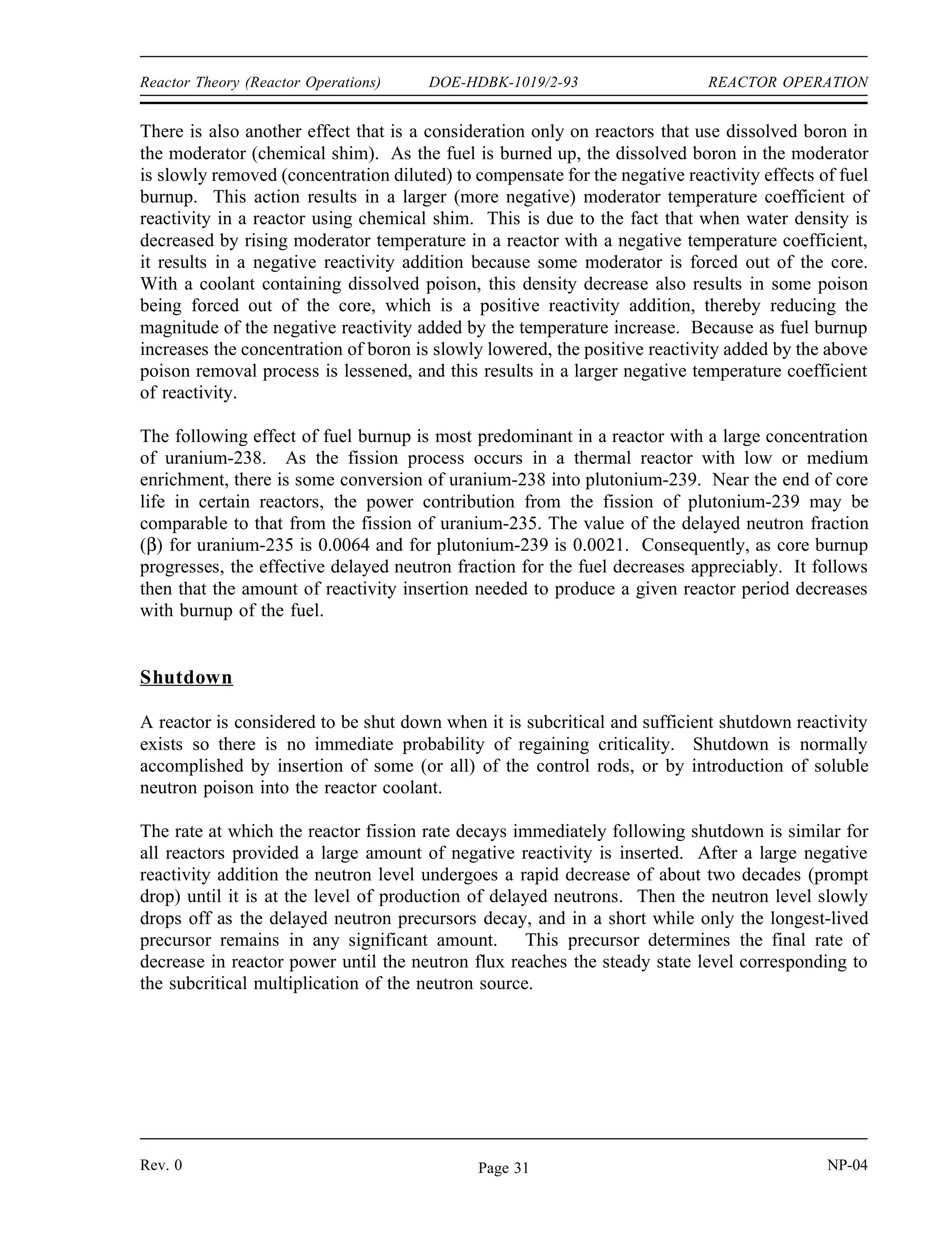 REACTOR OPERATION DOE-HDBK-1019/2-93 Reactor Theory (Reactor Operations)
Flow
At low reactor power levels, changing the flow rate of the coolant through the reactor does not
result in a measurable reactivity change because fuel and moderator temperatures and the fraction
of steam voids occurring in the core are not changed appreciably.
When the flow rate is varied, however, the change in temperature that occurs across the core
(outlet versus inlet temperature) will vary inversely with the flow rate. At higher power levels,
on liquid cooled systems, increasing flow will lower fuel and coolant temperatures slightly,
resulting in a small positive reactivity insertion. A positive reactivity addition also occurs when
flow is increased in a two-phase (steam-water) cooled system. Increasing the flow rate decreases
the fraction of steam voids in the coolant and results in a positive reactivity addition. This
property of the moderator in a two-phase system is used extensively in commercial BWRs.
Normal power variations required to follow load changes on BWRs are achieved by varying the
coolant/moderator flow rate.
Core Burnup
As a reactor is operated, atoms of fuel are constantly consumed, resulting in the slow depletion
of the fuel frequently referred to as core burnup. There are several major effects of this fuel
depletion. The first, and most obvious, effect of the fuel burnup is that the control rods must
be withdrawn or chemical shim concentration reduced to compensate for the negative reactivity
effect of this burnup.
Some reactor designs incorporate the use of supplemental burnable poisons in addition to the
control rods to compensate for the reactivity associated with excess fuel in a new core. These
fixed burnable poisons burn out at a rate that approximates the burnout of the fuel and they
reduce the amount of control rod movement necessary to compensate for fuel depletion early in
core life.
As control rods are withdrawn to compensate for fuel depletion, the effective size of the reactor
is increased. By increasing the effective size of the reactor, the probability that a neutron slows
down and is absorbed while it is still in the reactor is also increased. Therefore, neutron leakage
decreases as the effective reactor size is increased. The magnitude of the moderator negative
temperature coefficient is determined in part by the change in neutron leakage that occurs as the
result of a change in moderator temperature. Since the fraction of neutrons leaking out is less
with the larger core, a given temperature change will have less of an effect on the leakage.
Therefore, the magnitude of the moderator negative temperature coefficient decreases with fuel
burnup.
NP-04 Rev. 0
Page 30
 