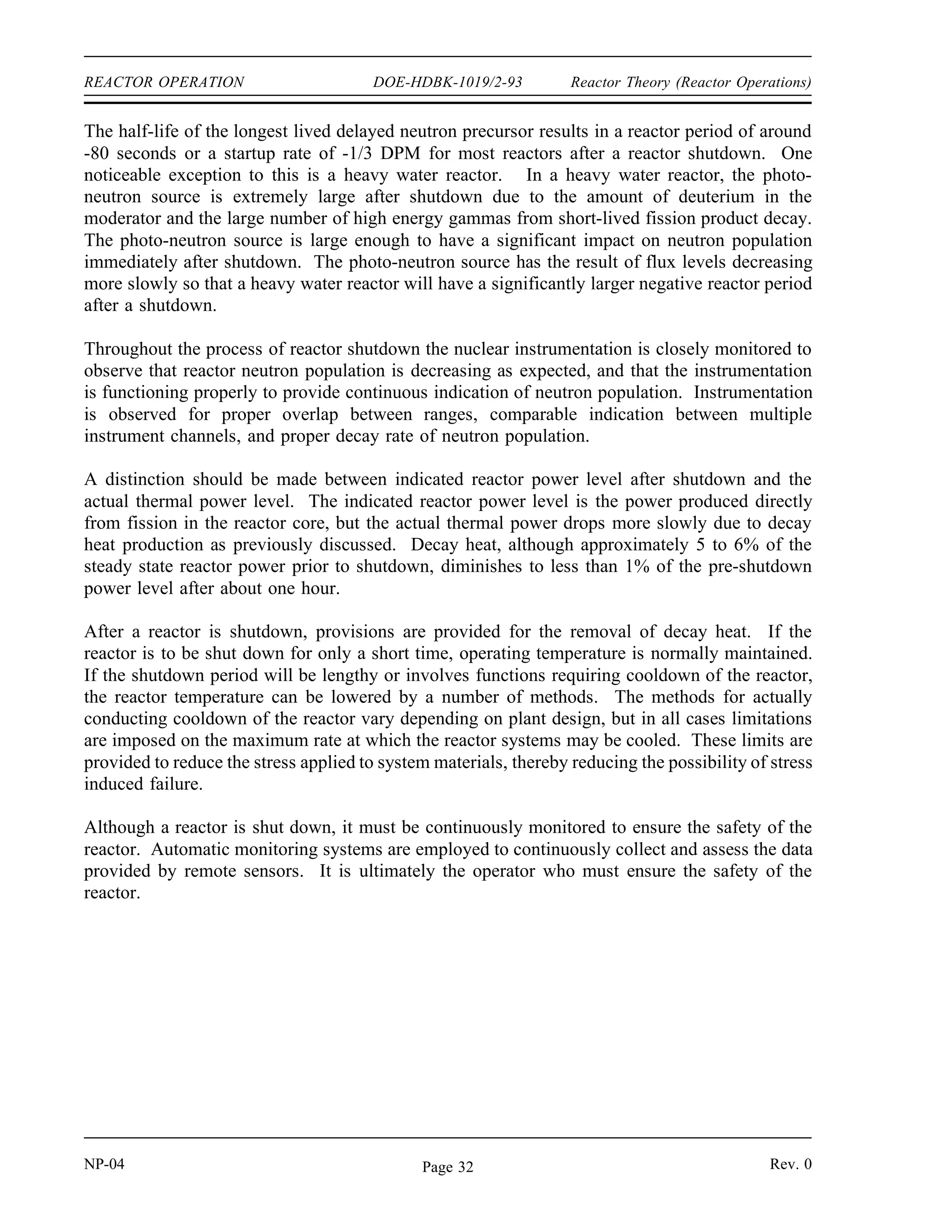 Reactor Theory (Reactor Operations) DOE-HDBK-1019/2-93 REACTOR OPERATION
There is also another effect that is a consideration only on reactors that use dissolved boron in
the moderator (chemical shim). As the fuel is burned up, the dissolved boron in the moderator
is slowly removed (concentration diluted) to compensate for the negative reactivity effects of fuel
burnup. This action results in a larger (more negative) moderator temperature coefficient of
reactivity in a reactor using chemical shim. This is due to the fact that when water density is
decreased by rising moderator temperature in a reactor with a negative temperature coefficient,
it results in a negative reactivity addition because some moderator is forced out of the core.
With a coolant containing dissolved poison, this density decrease also results in some poison
being forced out of the core, which is a positive reactivity addition, thereby reducing the
magnitude of the negative reactivity added by the temperature increase. Because as fuel burnup
increases the concentration of boron is slowly lowered, the positive reactivity added by the above
poison removal process is lessened, and this results in a larger negative temperature coefficient
of reactivity.
The following effect of fuel burnup is most predominant in a reactor with a large concentration
of uranium-238. As the fission process occurs in a thermal reactor with low or medium
enrichment, there is some conversion of uranium-238 into plutonium-239. Near the end of core
life in certain reactors, the power contribution from the fission of plutonium-239 may be
comparable to that from the fission of uranium-235. The value of the delayed neutron fraction
(β) for uranium-235 is 0.0064 and for plutonium-239 is 0.0021. Consequently, as core burnup
progresses, the effective delayed neutron fraction for the fuel decreases appreciably. It follows
then that the amount of reactivity insertion needed to produce a given reactor period decreases
with burnup of the fuel.
Shutdown
A reactor is considered to be shut down when it is subcritical and sufficient shutdown reactivity
exists so there is no immediate probability of regaining criticality. Shutdown is normally
accomplished by insertion of some (or all) of the control rods, or by introduction of soluble
neutron poison into the reactor coolant.
The rate at which the reactor fission rate decays immediately following shutdown is similar for
all reactors provided a large amount of negative reactivity is inserted. After a large negative
reactivity addition the neutron level undergoes a rapid decrease of about two decades (prompt
drop) until it is at the level of production of delayed neutrons. Then the neutron level slowly
drops off as the delayed neutron precursors decay, and in a short while only the longest-lived
precursor remains in any significant amount. This precursor determines the final rate of
decrease in reactor power until the neutron flux reaches the steady state level corresponding to
the subcritical multiplication of the neutron source.
Rev. 0 NP-04
Page 31
 