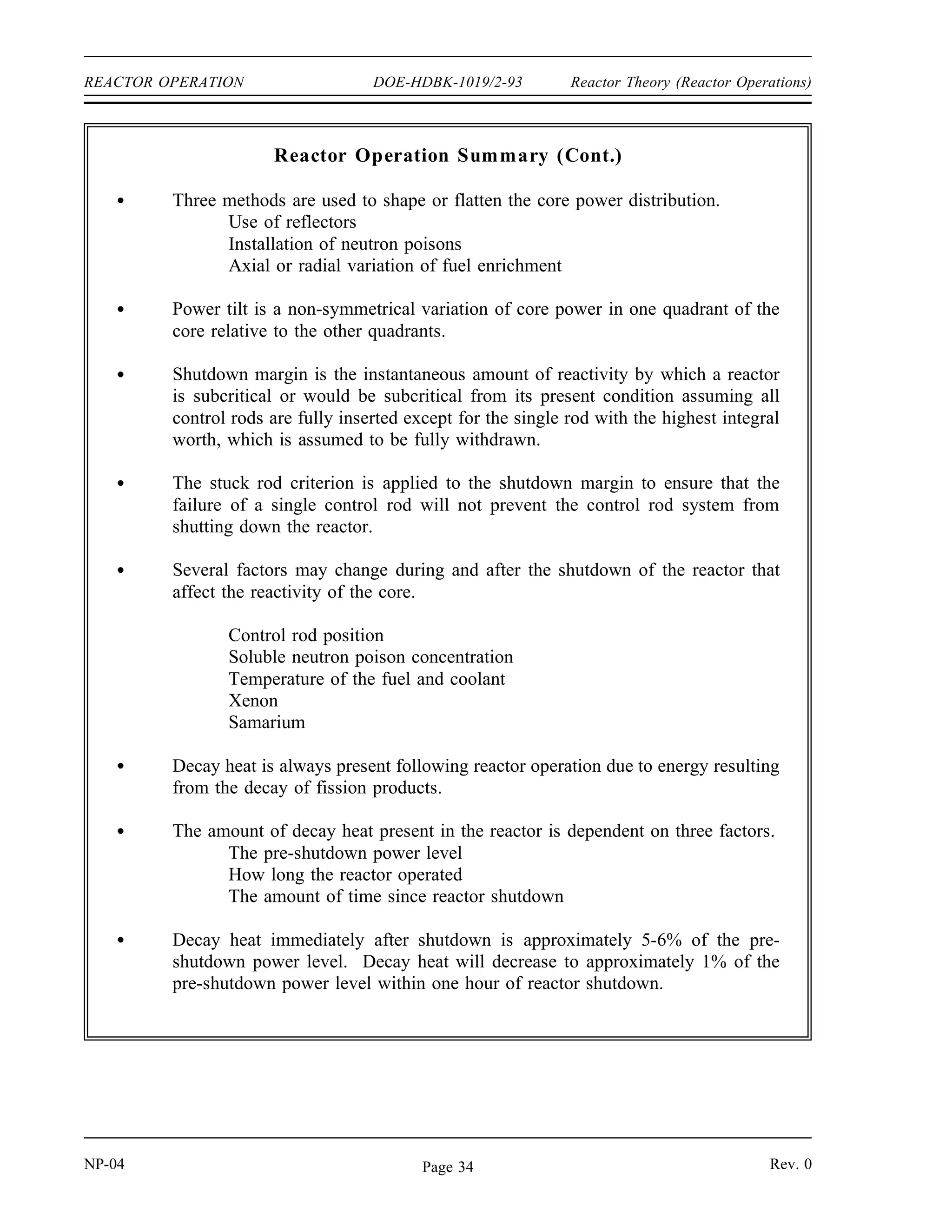 Reactor Theory (Reactor Operations) DOE-HDBK-1019/2-93 REACTOR OPERATION
Decay Heat
About 7 percent of the 200 MeV produced by an average fission is released at some time after
the instant of fission. This energy comes from the decay of the fission products. When a
reactor is shut down, fission essentially ceases, but decay energy is still being produced. The
energy produced after shutdown is referred to as decay heat. The amount of decay heat
production after shutdown is directly influenced by the power history of the reactor prior to
shutdown. A reactor operated at full power for 3 to 4 days prior to shutdown has much higher
decay heat generation than a reactor operated at low power for the same period. The decay heat
produced by a reactor shutdown from full power is initially equivalent to about 5 to 6% of the
thermal rating of the reactor. This decay heat generation rate diminishes to less than 1%
approximately one hour after shutdown. However, even at these low levels, the amount of heat
generated requires the continued removal of heat for an appreciable time after shutdown. Decay
heat is a long-term consideration and impacts spent fuel handling, reprocessing, waste
management, and reactor safety.
Summary
The important information in this chapter is summarized below.
Reactor Operation Summary
An installed neutron source, together with the subcritical multiplication process,
may be needed to increase the neutron population to a level where it can be
monitored throughout the startup procedure.
Reactivity balances, such as Estimated Critical Position calculations, typically
consider the basic reactivity of the core and the reactivity effects of temperature,
direct xenon, and indirect xenon.
A reactivity balance called an Estimated Critical Position is used to predict the
position of the control rods at which criticality will be achieved during a startup.
To arrive at an ECP of the control rods, the basic reactivity, direct and indirect
xenon reactivity, and temperature reactivity are added together to determine the
amount of positive reactivity that must be added by withdrawing control rods to
attain criticality. A graph of control rod worth versus rod position is used to
determine the estimated critical position.
Rev. 0 NP-04
Page 33
 