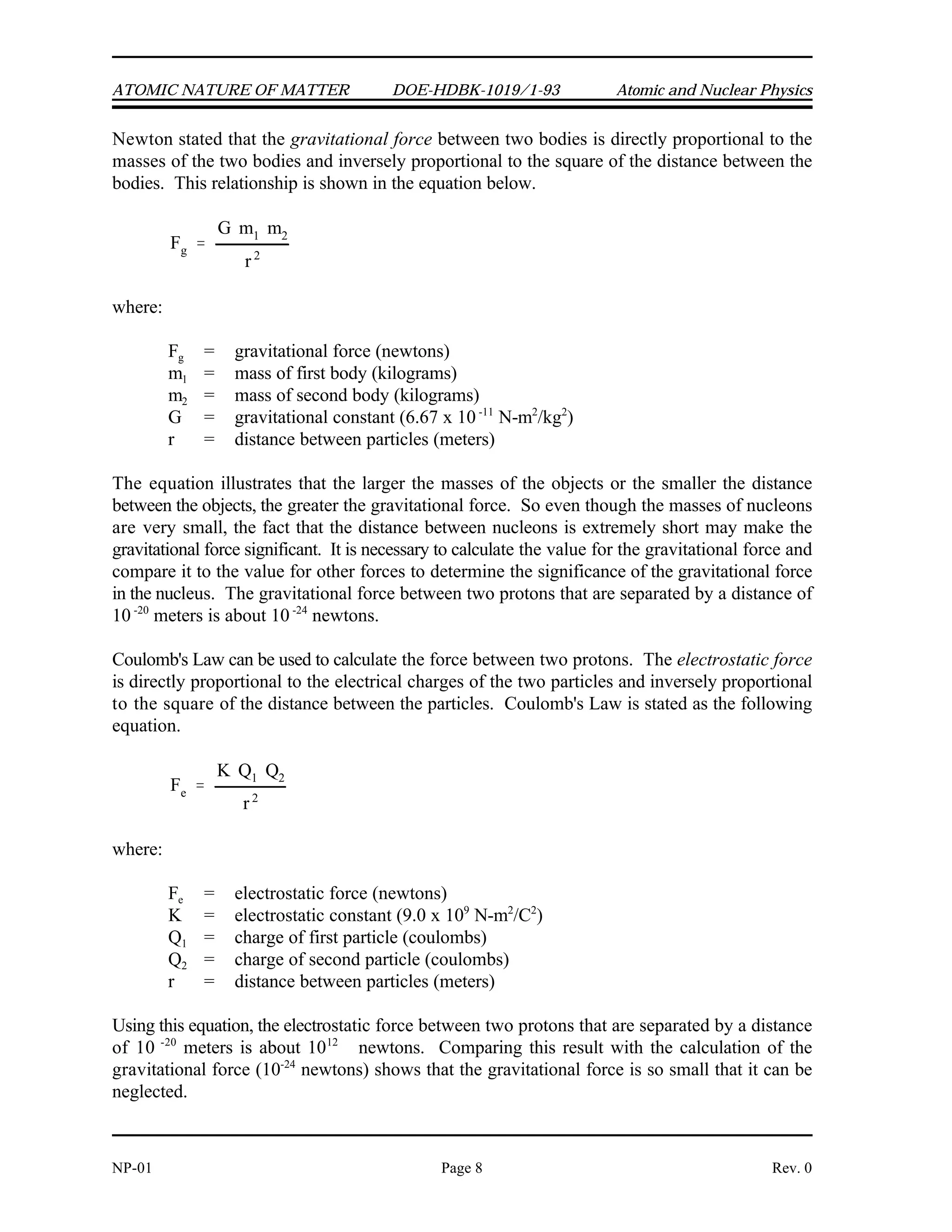 Fg
G m1 m2
r2
Fe
K Q1 Q2
r2
ATOMIC NATURE OF MATTER DOE-HDBK-1019/1-93 Atomic and Nuclear Physics
NP-01 Page 8 Rev. 0
Newton stated that the gravitational force between two bodies is directly proportional to the
masses of the two bodies and inversely proportional to the square of the distance between the
bodies. This relationship is shown in the equation below.
where:
F = gravitational force (newtons)
g
m = mass of first body (kilograms)
1
m = mass of second body (kilograms)
2
G = gravitational constant (6.67 x 10 N-m /kg )
-11 2 2
r = distance between particles (meters)
The equation illustrates that the larger the masses of the objects or the smaller the distance
between the objects, the greater the gravitational force. So even though the masses of nucleons
are very small, the fact that the distance between nucleons is extremely short may make the
gravitational force significant. It is necessary to calculate the value for the gravitational force and
compare it to the value for other forces to determine the significance of the gravitational force
in the nucleus. The gravitational force between two protons that are separated by a distance of
10 meters is about 10 newtons.
-20 -24
Coulomb's Law can be used to calculate the force between two protons. The electrostatic force
is directly proportional to the electrical charges of the two particles and inversely proportional
to the square of the distance between the particles. Coulomb's Law is stated as the following
equation.
where:
F = electrostatic force (newtons)
e
K = electrostatic constant (9.0 x 10 N-m /C )
9 2 2
Q = charge of first particle (coulombs)
1
Q = charge of second particle (coulombs)
2
r = distance between particles (meters)
Using this equation, the electrostatic force between two protons that are separated by a distance
of 10 meters is about 10 newtons. Comparing this result with the calculation of the
-20 12
gravitational force (10 newtons) shows that the gravitational force is so small that it can be
-24
neglected.
 