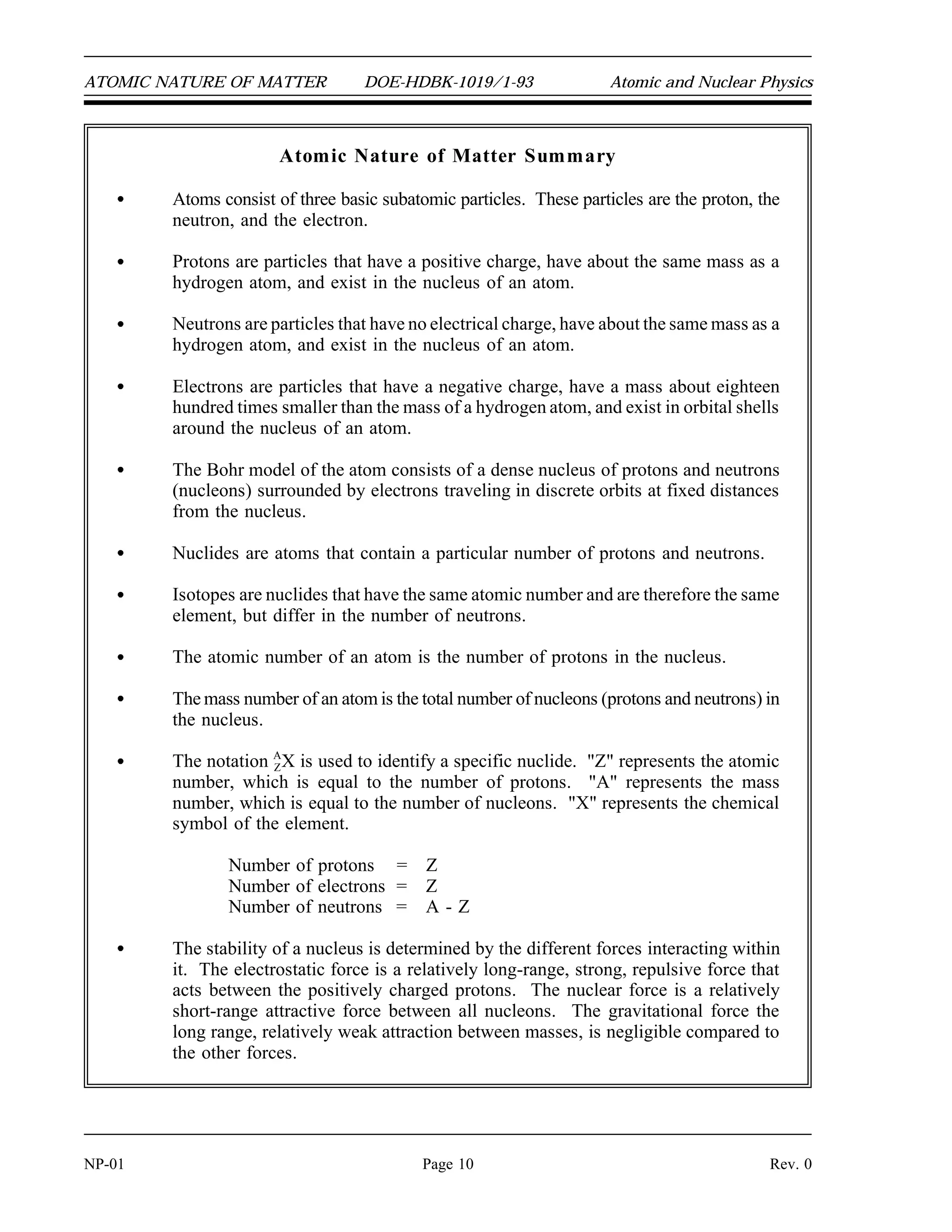 ATOMIC NATURE OF MATTER DOE-HDBK-1019/1-93 Atomic and Nuclear Physics
Atomic Nature of Matter Summary
Atoms consist of three basic subatomic particles. These particles are the proton, the
neutron, and the electron.
Protons are particles that have a positive charge, have about the same mass as a
hydrogen atom, and exist in the nucleus of an atom.
Neutrons are particles that have no electrical charge, have about the same mass as a
hydrogen atom, and exist in the nucleus of an atom.
Electrons are particles that have a negative charge, have a mass about eighteen
hundred times smaller than the mass of a hydrogen atom, and exist in orbital shells
around the nucleus of an atom.
The Bohr model of the atom consists of a dense nucleus of protons and neutrons
(nucleons) surrounded by electrons traveling in discrete orbits at fixed distances
from the nucleus.
Nuclides are atoms that contain a particular number of protons and neutrons.
Isotopes are nuclides that have the same atomic number and are therefore the same
element, but differ in the number of neutrons.
The atomic number of an atom is the number of protons in the nucleus.
The mass number of an atom is the total number of nucleons (protons and neutrons) in
the nucleus.
The notation A
ZX is used to identify a specific nuclide. "Z" represents the atomic
number, which is equal to the number of protons. "A" represents the mass
number, which is equal to the number of nucleons. "X" represents the chemical
symbol of the element.
Number of protons = Z
Number of electrons = Z
Number of neutrons = A - Z
The stability of a nucleus is determined by the different forces interacting within
it. The electrostatic force is a relatively long-range, strong, repulsive force that
acts between the positively charged protons. The nuclear force is a relatively
short-range attractive force between all nucleons. The gravitational force the
long range, relatively weak attraction between masses, is negligible compared to
the other forces.
NP-01 Page 10 Rev. 0
 