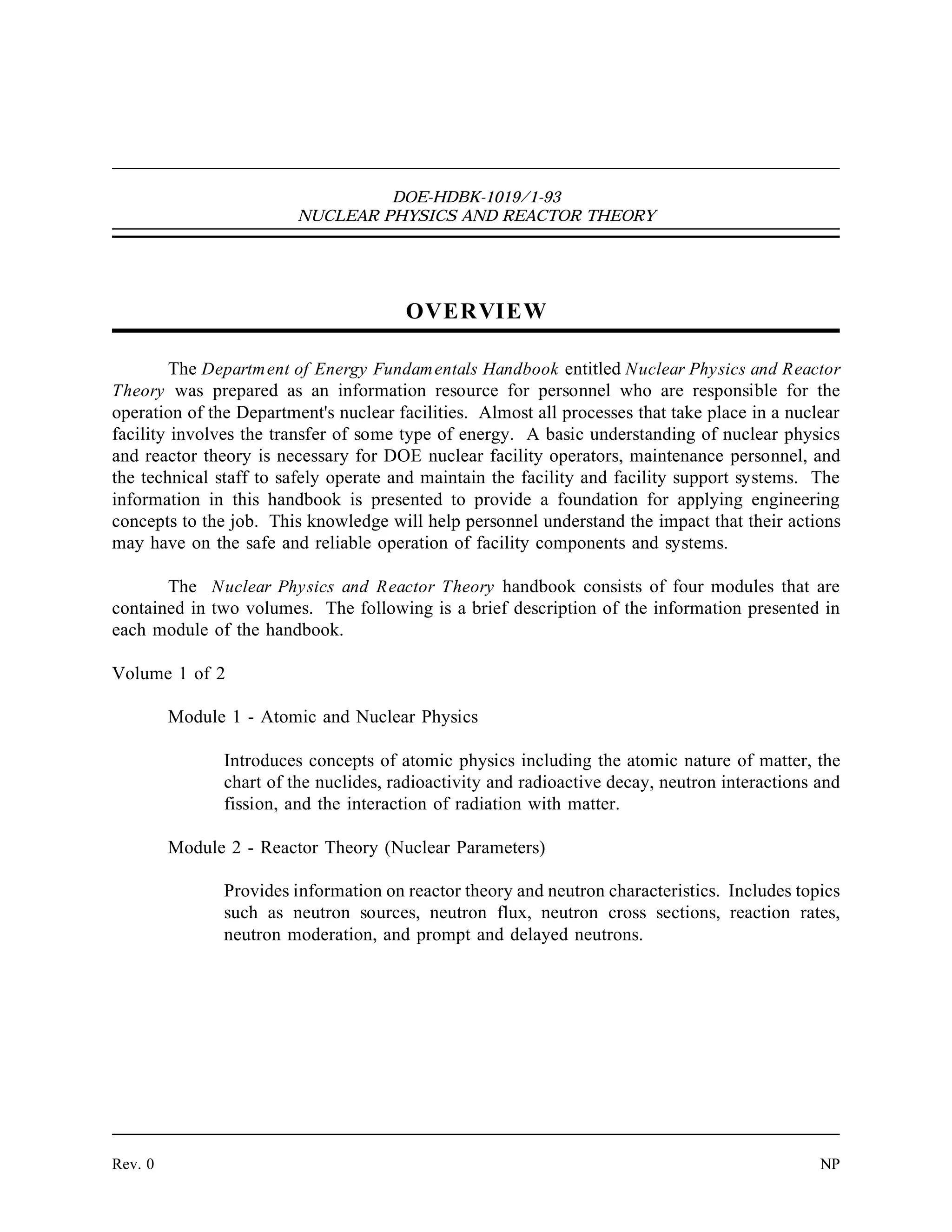 DOE-HDBK-1019/1-93
NUCLEAR PHYSICS AND REACTOR THEORY
OVERVIEW
The Department of Energy Fundamentals Handbook entitled Nuclear Physics and Reactor
Theory was prepared as an information resource for personnel who are responsible for the
operation of the Department's nuclear facilities. Almost all processes that take place in a nuclear
facility involves the transfer of some type of energy. A basic understanding of nuclear physics
and reactor theory is necessary for DOE nuclear facility operators, maintenance personnel, and
the technical staff to safely operate and maintain the facility and facility support systems. The
information in this handbook is presented to provide a foundation for applying engineering
concepts to the job. This knowledge will help personnel understand the impact that their actions
may have on the safe and reliable operation of facility components and systems.
The Nuclear Physics and Reactor Theory handbook consists of four modules that are
contained in two volumes. The following is a brief description of the information presented in
each module of the handbook.
Volume 1 of 2
Module 1 - Atomic and Nuclear Physics
Introduces concepts of atomic physics including the atomic nature of matter, the
chart of the nuclides, radioactivity and radioactive decay, neutron interactions and
fission, and the interaction of radiation with matter.
Module 2 - Reactor Theory (Nuclear Parameters)
Provides information on reactor theory and neutron characteristics. Includes topics
such as neutron sources, neutron flux, neutron cross sections, reaction rates,
neutron moderation, and prompt and delayed neutrons.
Rev. 0 NP
 