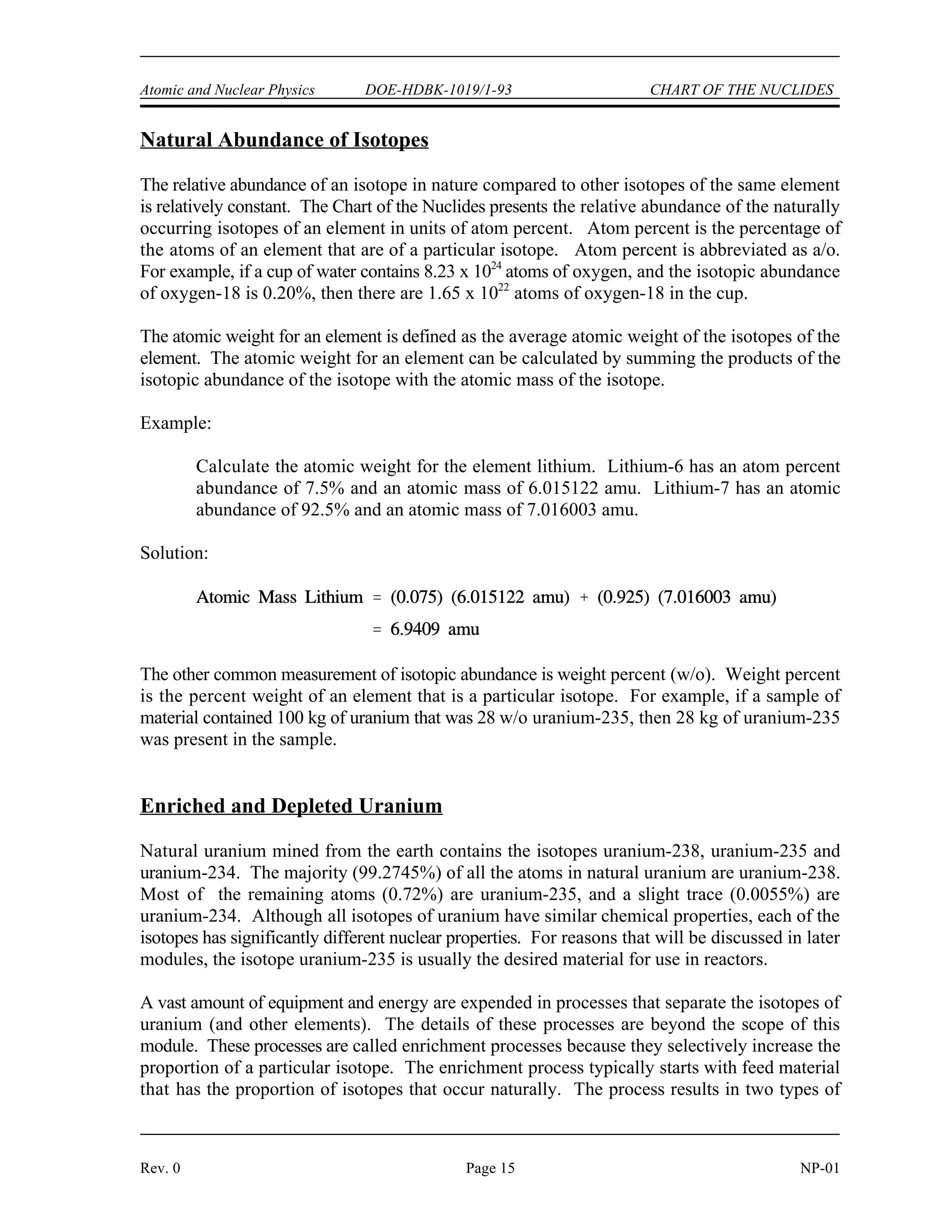 Atomic and Nuclear Physics DOE-HDBK-1019/1-93 CHART OF THE NUCLIDES
Rev. 0 Page 15 NP-01
Natural Abundance of Isotopes
The relative abundance of an isotope in nature compared to other isotopes of the same element
is relatively constant. The Chart of the Nuclides presents the relative abundance of the naturally
occurring isotopes of an element in units of atom percent. Atom percent is the percentage of
the atoms of an element that are of a particular isotope. Atom percent is abbreviated as a/o.
For example, if a cup of water contains 8.23 x 10 atoms of oxygen, and the isotopic abundance
24
of oxygen-18 is 0.20%, then there are 1.65 x 10 atoms of oxygen-18 in the cup.
22
The atomic weight for an element is defined as the average atomic weight of the isotopes of the
element. The atomic weight for an element can be calculated by summing the products of the
isotopic abundance of the isotope with the atomic mass of the isotope.
Example:
Calculate the atomic weight for the element lithium. Lithium-6 has an atom percent
abundance of 7.5% and an atomic mass of 6.015122 amu. Lithium-7 has an atomic
abundance of 92.5% and an atomic mass of 7.016003 amu.
Solution:
The other common measurement of isotopic abundance is weight percent (w/o). Weight percent
is the percent weight of an element that is a particular isotope. For example, if a sample of
material contained 100 kg of uranium that was 28 w/o uranium-235, then 28 kg of uranium-235
was present in the sample.
Enriched and Depleted Uranium
Natural uranium mined from the earth contains the isotopes uranium-238, uranium-235 and
uranium-234. The majority (99.2745%) of all the atoms in natural uranium are uranium-238.
Most of the remaining atoms (0.72%) are uranium-235, and a slight trace (0.0055%) are
uranium-234. Although all isotopes of uranium have similar chemical properties, each of the
isotopes has significantly different nuclear properties. For reasons that will be discussed in later
modules, the isotope uranium-235 is usually the desired material for use in reactors.
A vast amount of equipment and energy are expended in processes that separate the isotopes of
uranium (and other elements). The details of these processes are beyond the scope of this
module. These processes are called enrichment processes because they selectively increase the
proportion of a particular isotope. The enrichment process typically starts with feed material
that has the proportion of isotopes that occur naturally. The process results in two types of
 