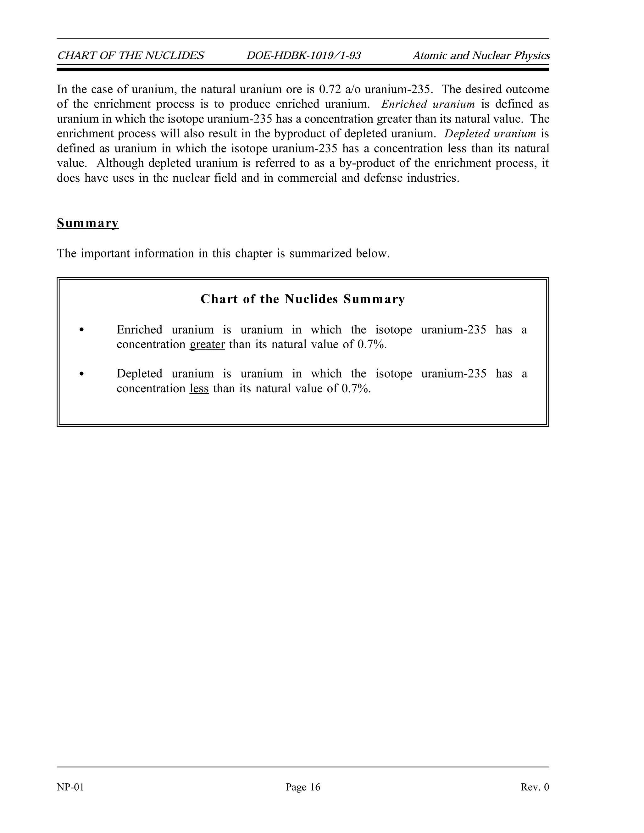 CHART OF THE NUCLIDES DOE-HDBK-1019/1-93 Atomic and Nuclear Physics
In the case of uranium, the natural uranium ore is 0.72 a/o uranium-235. The desired outcome
of the enrichment process is to produce enriched uranium. Enriched uranium is defined as
uranium in which the isotope uranium-235 has a concentration greater than its natural value. The
enrichment process will also result in the byproduct of depleted uranium. Depleted uranium is
defined as uranium in which the isotope uranium-235 has a concentration less than its natural
value. Although depleted uranium is referred to as a by-product of the enrichment process, it
does have uses in the nuclear field and in commercial and defense industries.
Summary
The important information in this chapter is summarized below.
Chart of the Nuclides Summary
Enriched uranium is uranium in which the isotope uranium-235 has a
concentration greater than its natural value of 0.7%.
Depleted uranium is uranium in which the isotope uranium-235 has a
concentration less than its natural value of 0.7%.
NP-01 Page 16 Rev. 0
 