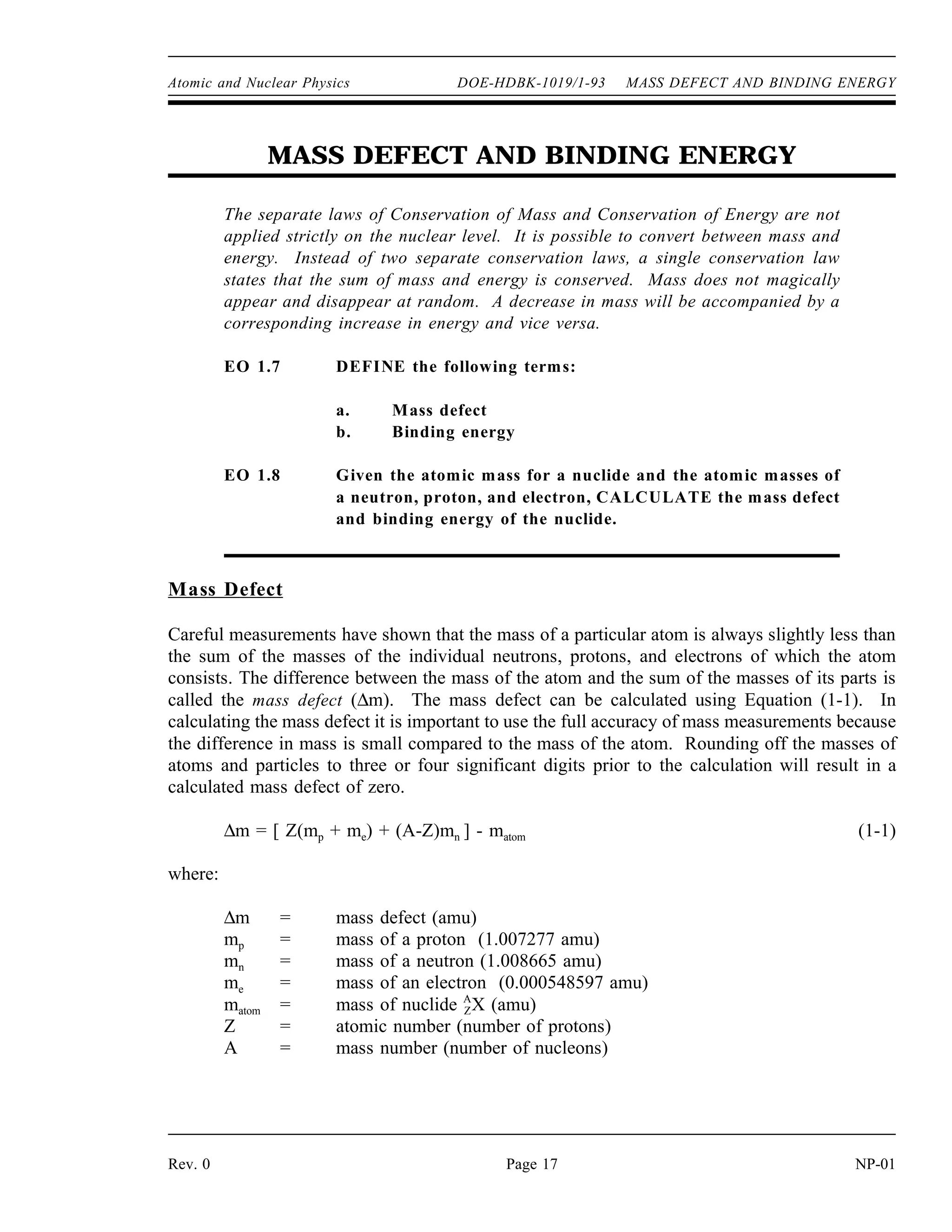 Atomic and Nuclear Physics DOE-HDBK-1019/1-93 MASS DEFECT AND BINDING ENERGY
MASS DEFECT AND BINDING ENERGY
The separate laws of Conservation of Mass and Conservation of Energy are not
applied strictly on the nuclear level. It is possible to convert between mass and
energy. Instead of two separate conservation laws, a single conservation law
states that the sum of mass and energy is conserved. Mass does not magically
appear and disappear at random. A decrease in mass will be accompanied by a
corresponding increase in energy and vice versa.
EO 1.7 DEFINE the following terms:
a. Mass defect
b. Binding energy
EO 1.8 Given the atomic mass for a nuclide and the atomic masses of
a neutron, proton, and electron, CALCULATE the mass defect
and binding energy of the nuclide.
Mass Defect
Careful measurements have shown that the mass of a particular atom is always slightly less than
the sum of the masses of the individual neutrons, protons, and electrons of which the atom
consists. The difference between the mass of the atom and the sum of the masses of its parts is
called the mass defect (∆m). The mass defect can be calculated using Equation (1-1). In
calculating the mass defect it is important to use the full accuracy of mass measurements because
the difference in mass is small compared to the mass of the atom. Rounding off the masses of
atoms and particles to three or four significant digits prior to the calculation will result in a
calculated mass defect of zero.
∆m = [ Z(mp + me) + (A-Z)mn ] - matom (1-1)
where:
∆m = mass defect (amu)
mp = mass of a proton (1.007277 amu)
mn = mass of a neutron (1.008665 amu)
me = mass of an electron (0.000548597 amu)
matom = mass of nuclide A
ZX (amu)
Z = atomic number (number of protons)
A = mass number (number of nucleons)
Rev. 0 Page 17 NP-01
 
