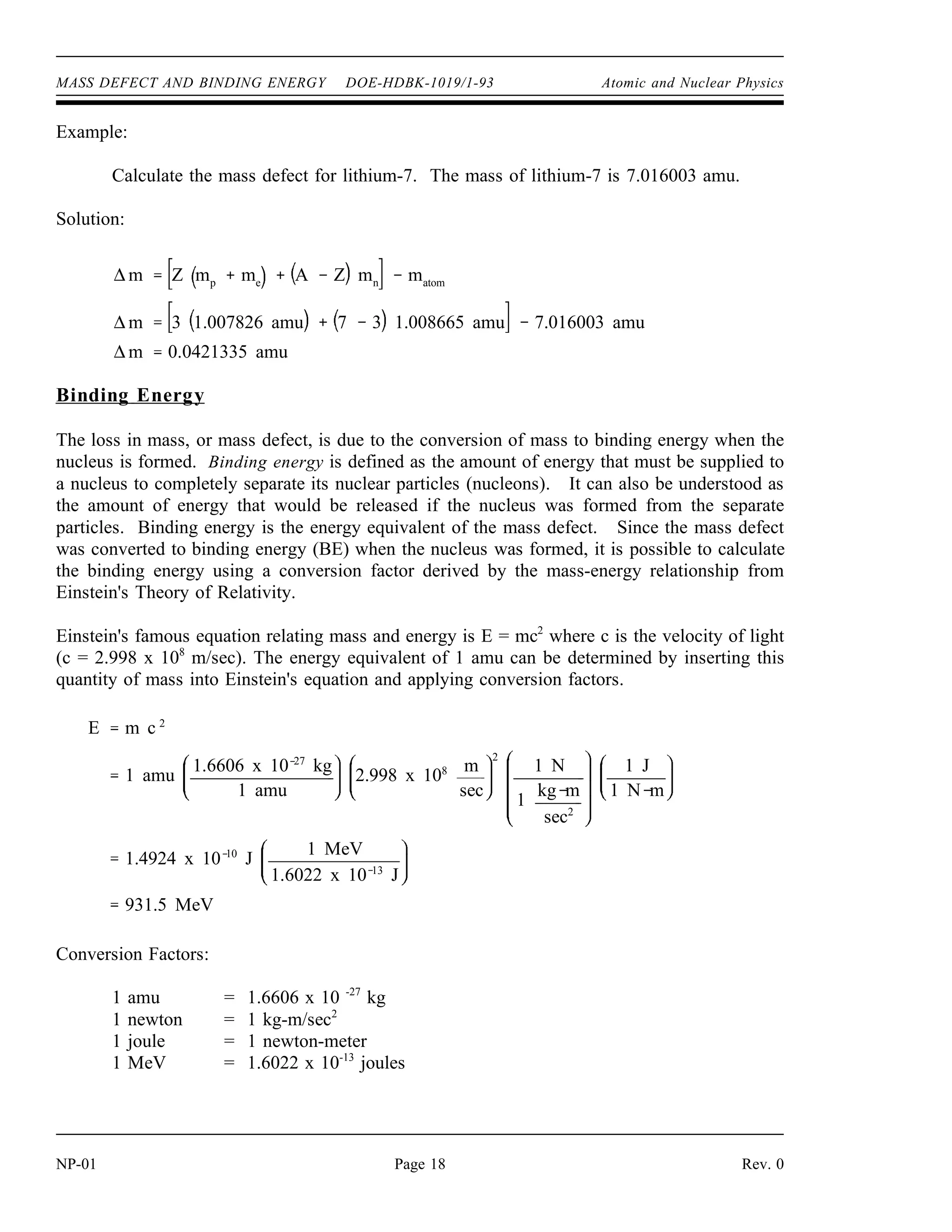 MASS DEFECT AND BINDING ENERGY DOE-HDBK-1019/1-93 Atomic and Nuclear Physics
Example:
Calculate the mass defect for lithium-7. The mass of lithium-7 is 7.016003 amu.
Solution:
∆ m Z mp
me
A Z mn
matom
∆ m 3 1.007826 amu 7 3 1.008665 amu 7.016003 amu
∆ m 0.0421335 amu
Binding Energy
The loss in mass, or mass defect, is due to the conversion of mass to binding energy when the
nucleus is formed. Binding energy is defined as the amount of energy that must be supplied to
a nucleus to completely separate its nuclear particles (nucleons). It can also be understood as
the amount of energy that would be released if the nucleus was formed from the separate
particles. Binding energy is the energy equivalent of the mass defect. Since the mass defect
was converted to binding energy (BE) when the nucleus was formed, it is possible to calculate
the binding energy using a conversion factor derived by the mass-energy relationship from
Einstein's Theory of Relativity.
Einstein's famous equation relating mass and energy is E = mc2
where c is the velocity of light
(c = 2.998 x 108
m/sec). The energy equivalent of 1 amu can be determined by inserting this
quantity of mass into Einstein's equation and applying conversion factors.
E m c 2
1 amu
1.6606 x 10 27
kg
1 amu
2.998 x 108 m
sec
2
1 N
1
kg m
sec2
1 J
1 N m
1.4924 x 10 10
J
1 MeV
1.6022 x 10 13
J
931.5 MeV
Conversion Factors:
1 amu = 1.6606 x 10 -27
kg
1 newton = 1 kg-m/sec2
1 joule = 1 newton-meter
1 MeV = 1.6022 x 10-13
joules
NP-01 Page 18 Rev. 0
 