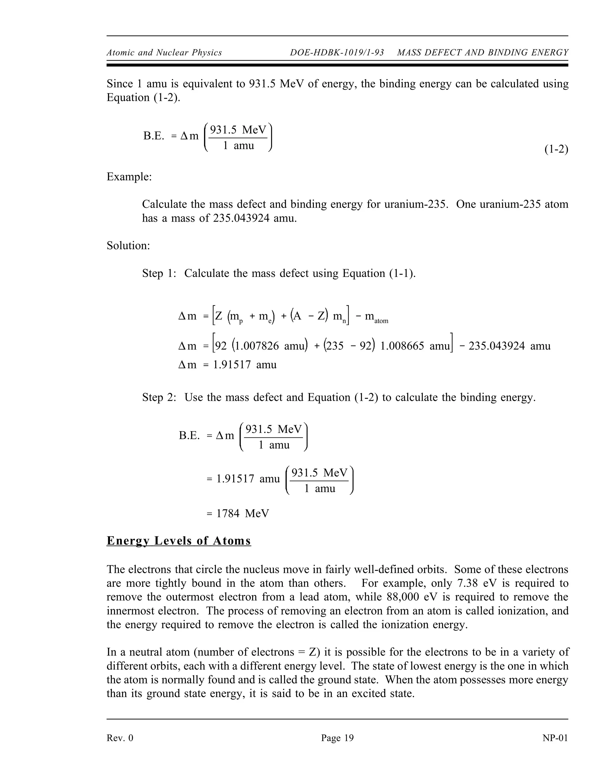 Atomic and Nuclear Physics DOE-HDBK-1019/1-93 MASS DEFECT AND BINDING ENERGY
Since 1 amu is equivalent to 931.5 MeV of energy, the binding energy can be calculated using
Equation (1-2).
(1-2)
B.E. ∆m
931.5 MeV
1 amu
Example:
Calculate the mass defect and binding energy for uranium-235. One uranium-235 atom
has a mass of 235.043924 amu.
Solution:
Step 1: Calculate the mass defect using Equation (1-1).
∆m Z mp
me
A Z mn
matom
∆m 92 1.007826 amu 235 92 1.008665 amu 235.043924 amu
∆m 1.91517 amu
Step 2: Use the mass defect and Equation (1-2) to calculate the binding energy.
B.E. ∆m
931.5 MeV
1 amu
1.91517 amu
931.5 MeV
1 amu
1784 MeV
Energy Levels of Atoms
The electrons that circle the nucleus move in fairly well-defined orbits. Some of these electrons
are more tightly bound in the atom than others. For example, only 7.38 eV is required to
remove the outermost electron from a lead atom, while 88,000 eV is required to remove the
innermost electron. The process of removing an electron from an atom is called ionization, and
the energy required to remove the electron is called the ionization energy.
In a neutral atom (number of electrons = Z) it is possible for the electrons to be in a variety of
different orbits, each with a different energy level. The state of lowest energy is the one in which
the atom is normally found and is called the ground state. When the atom possesses more energy
than its ground state energy, it is said to be in an excited state.
Rev. 0 Page 19 NP-01
 
