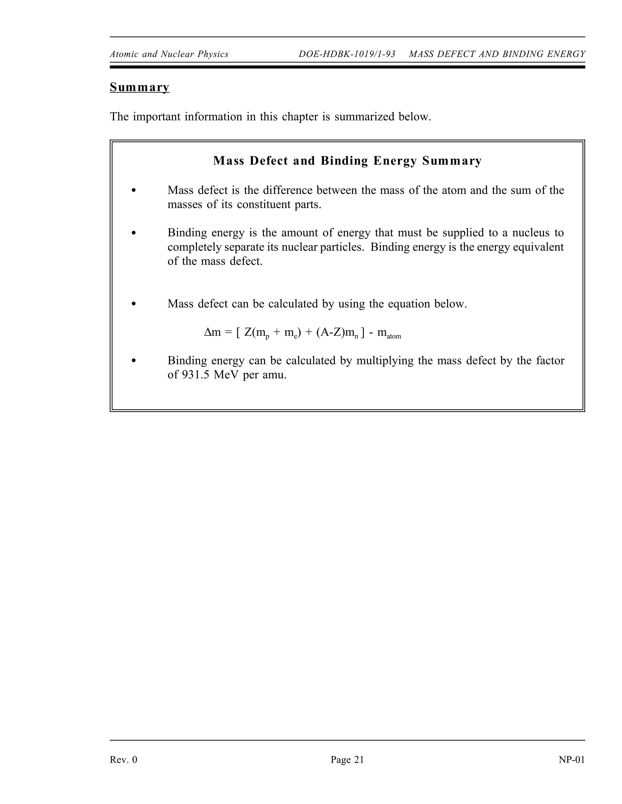 Atomic and Nuclear Physics DOE-HDBK-1019/1-93 MASS DEFECT AND BINDING ENERGY
Summary
The important information in this chapter is summarized below.
Mass Defect and Binding Energy Summary
Mass defect is the difference between the mass of the atom and the sum of the
masses of its constituent parts.
Binding energy is the amount of energy that must be supplied to a nucleus to
completely separate its nuclear particles. Binding energy is the energy equivalent
of the mass defect.
Mass defect can be calculated by using the equation below.
∆m = [ Z(mp + me) + (A-Z)mn ] - matom
Binding energy can be calculated by multiplying the mass defect by the factor
of 931.5 MeV per amu.
Rev. 0 Page 21 NP-01
 