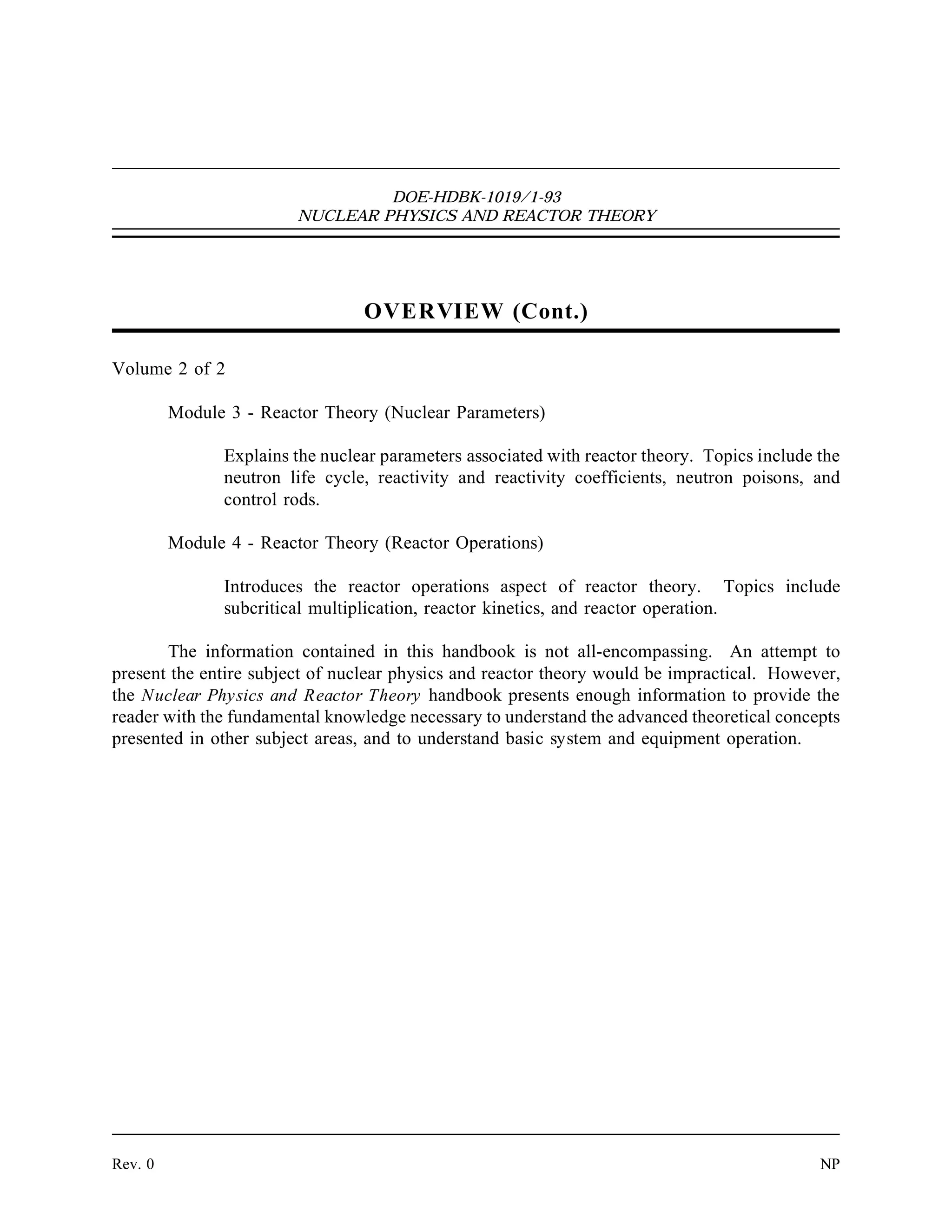 DOE-HDBK-1019/1-93
NUCLEAR PHYSICS AND REACTOR THEORY
OVERVIEW (Cont.)
Volume 2 of 2
Module 3 - Reactor Theory (Nuclear Parameters)
Explains the nuclear parameters associated with reactor theory. Topics include the
neutron life cycle, reactivity and reactivity coefficients, neutron poisons, and
control rods.
Module 4 - Reactor Theory (Reactor Operations)
Introduces the reactor operations aspect of reactor theory. Topics include
subcritical multiplication, reactor kinetics, and reactor operation.
The information contained in this handbook is not all-encompassing. An attempt to
present the entire subject of nuclear physics and reactor theory would be impractical. However,
the Nuclear Physics and Reactor Theory handbook presents enough information to provide the
reader with the fundamental knowledge necessary to understand the advanced theoretical concepts
presented in other subject areas, and to understand basic system and equipment operation.
Rev. 0 NP
 