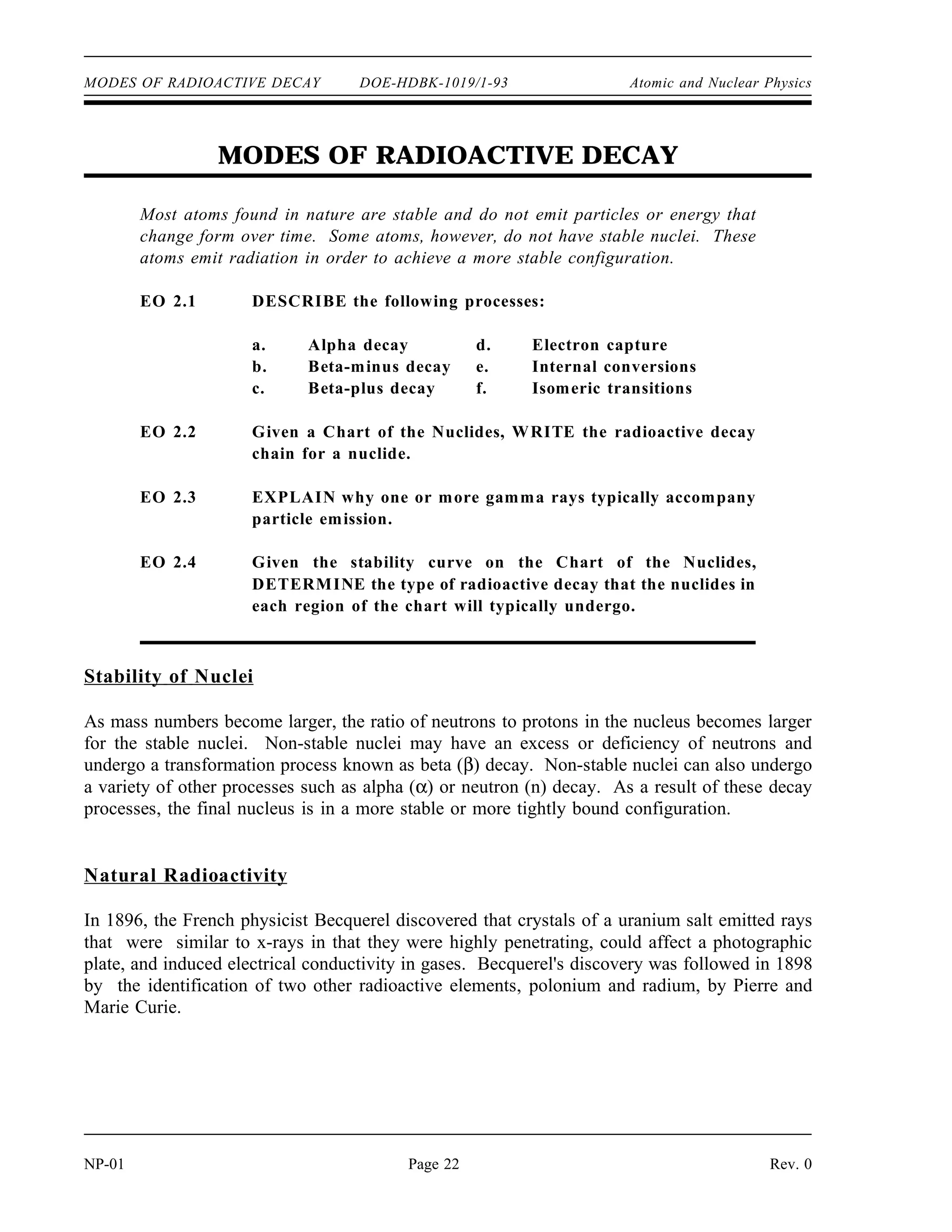 MODES OF RADIOACTIVE DECAY DOE-HDBK-1019/1-93 Atomic and Nuclear Physics
MODES OF RADIOACTIVE DECAY
Most atoms found in nature are stable and do not emit particles or energy that
change form over time. Some atoms, however, do not have stable nuclei. These
atoms emit radiation in order to achieve a more stable configuration.
EO 2.1 DESCRIBE the following processes:
a. Alpha decay d. Electron capture
b. Beta-minus decay e. Internal conversions
c. Beta-plus decay f. Isomeric transitions
EO 2.2 Given a Chart of the Nuclides, WRITE the radioactive decay
chain for a nuclide.
EO 2.3 EXPLAIN why one or more gamma rays typically accompany
particle emission.
EO 2.4 Given the stability curve on the Chart of the Nuclides,
DETERMINE the type of radioactive decay that the nuclides in
each region of the chart will typically undergo.
Stability of Nuclei
As mass numbers become larger, the ratio of neutrons to protons in the nucleus becomes larger
for the stable nuclei. Non-stable nuclei may have an excess or deficiency of neutrons and
undergo a transformation process known as beta (β) decay. Non-stable nuclei can also undergo
a variety of other processes such as alpha (α) or neutron (n) decay. As a result of these decay
processes, the final nucleus is in a more stable or more tightly bound configuration.
Natural Radioactivity
In 1896, the French physicist Becquerel discovered that crystals of a uranium salt emitted rays
that were similar to x-rays in that they were highly penetrating, could affect a photographic
plate, and induced electrical conductivity in gases. Becquerel's discovery was followed in 1898
by the identification of two other radioactive elements, polonium and radium, by Pierre and
Marie Curie.
NP-01 Page 22 Rev. 0
 