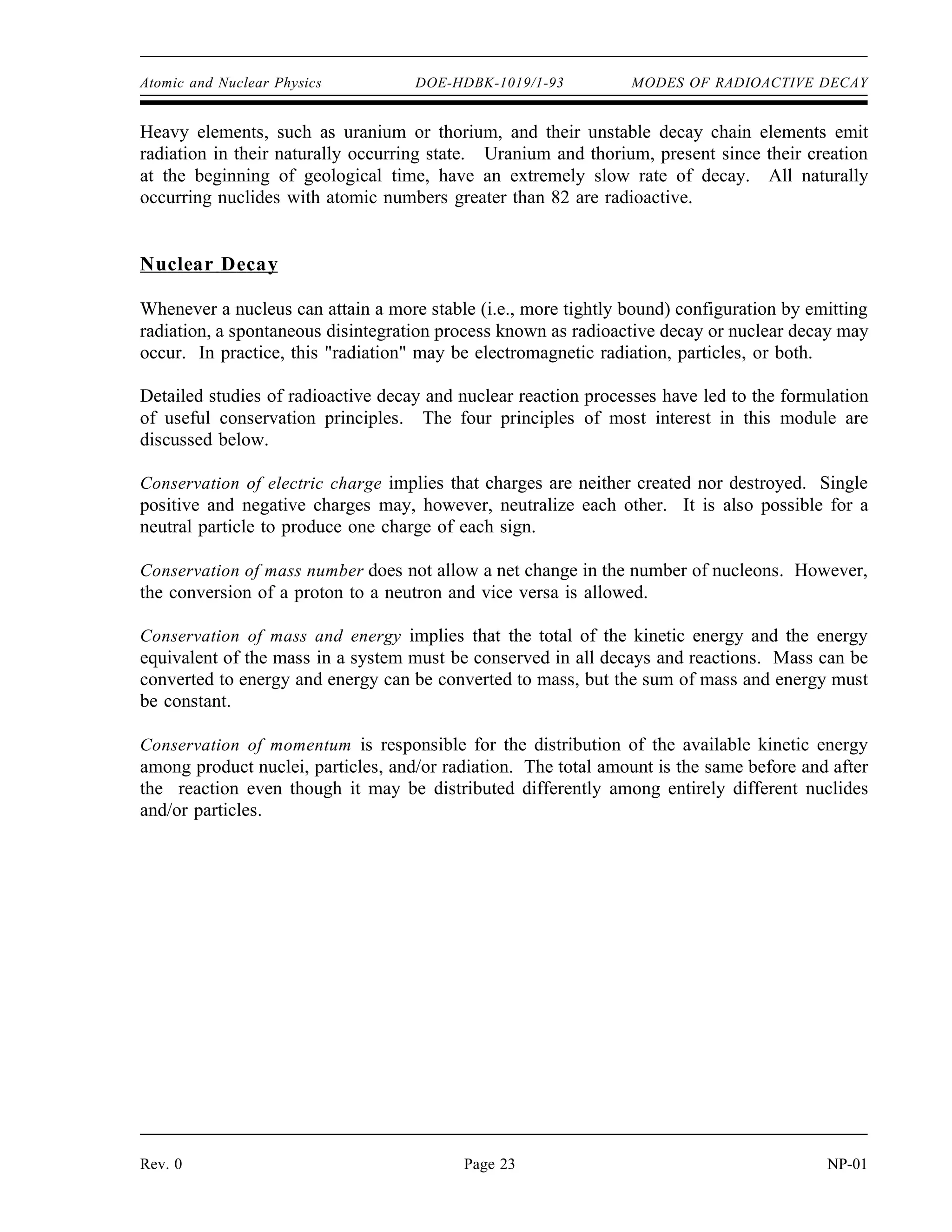 Atomic and Nuclear Physics DOE-HDBK-1019/1-93 MODES OF RADIOACTIVE DECAY
Heavy elements, such as uranium or thorium, and their unstable decay chain elements emit
radiation in their naturally occurring state. Uranium and thorium, present since their creation
at the beginning of geological time, have an extremely slow rate of decay. All naturally
occurring nuclides with atomic numbers greater than 82 are radioactive.
Nuclear Decay
Whenever a nucleus can attain a more stable (i.e., more tightly bound) configuration by emitting
radiation, a spontaneous disintegration process known as radioactive decay or nuclear decay may
occur. In practice, this radiation may be electromagnetic radiation, particles, or both.
Detailed studies of radioactive decay and nuclear reaction processes have led to the formulation
of useful conservation principles. The four principles of most interest in this module are
discussed below.
Conservation of electric charge implies that charges are neither created nor destroyed. Single
positive and negative charges may, however, neutralize each other. It is also possible for a
neutral particle to produce one charge of each sign.
Conservation of mass number does not allow a net change in the number of nucleons. However,
the conversion of a proton to a neutron and vice versa is allowed.
Conservation of mass and energy implies that the total of the kinetic energy and the energy
equivalent of the mass in a system must be conserved in all decays and reactions. Mass can be
converted to energy and energy can be converted to mass, but the sum of mass and energy must
be constant.
Conservation of momentum is responsible for the distribution of the available kinetic energy
among product nuclei, particles, and/or radiation. The total amount is the same before and after
the reaction even though it may be distributed differently among entirely different nuclides
and/or particles.
Rev. 0 Page 23 NP-01
 